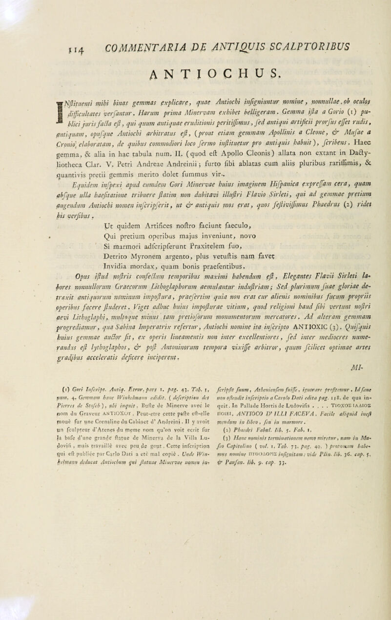 i 14 ANTIOCHUS, wNftituenti mihi binas gemmas explicare, quae Antiochi infigniuntur nomine, nonnullae, ob oculos difficultates ver fantur. Harum prima Minervam exhibet belligeram. Gemma ifta a Gorio (1) pu- *® blici juris fatta ejl, qui quum antiquae eruditionis peritijjimus, fed antiqui artificii prorfus ejfet rudis, antiquam, opufque Antiochi arbitratus efl, (prout etiam gemmam Apollinis a Cleone, & Mufae a Cronio) elaboratam, de quibus commodiori loco fermo inftituetur pro antiquis habuit), fcribens. Haec gemma, & alia in hac tabula num. II. (quod eft Apollo Cleonis) allata non extant in Da£ty- liotheca Clar. V. Petri Andreae Andreinii ; furto fibi ablatas cum aliis pluribus rariffimis, & quantivis pretii gemmis merito dolet fummus vir.. Equidem infpexi apud eumdem Gori Minervae huius imaginem Hifpanica exprefidm cera, quam abfque ulla haefitatione tribuere flatim non dubitavi illuftri Flavio Siri et i, qui ad gemmae pretium augendum Antiochi nomen inferipj'erit, ut & antiquis mos erat, quos fejlivijfimus Phaedrus (2) ridet his verfibus . Ut quidem Artifices noflro faciunt faeculo. Qui pretium operibus majus inveniunt, novo Si marmori adfcripferunt Praxitelem fuo, Detrito Myronem argento, plus vetuftis nam favet Invidia mordax, quam bonis praefentibus. Opus iflud noftris confettimi temporibus maximi habendum efl. Elegantes Flavii Sir leti la-> bores nonnullorum Graecorum Lithoglaphorum aemulantur induflriam ; Sed plurimum Jitae gloriae de¬ traxit antiquorum nominum impofiura, praefertim quia non erat cur alienis nominibus fucum propriis operibus facere finderet. Viget adhuc huius impoflurae vitium, quod religioni haud fibi vertunt noflri aevi Lithoglaphi, multo que minus tam pretioforum monumentorum mercatores. Ad alteram gemmam progrediamur, qua Sabina Imperatrix refertur, Antiochi nomine ita inferipto ANTIOXIC (3). Quifquis huius gemmae auttor fit, ex operis lineamentis non inter excellentiores, fed inter mediocres nume¬ randus efl lythoglaphos, & pofl Antoninorum tempora vixijfe arbitror, quum fcilicet optimae artes gradibus acceleratis deficere inciperent. MI- (1) Gori Infcript. Antiq. Etrur.pars 1. pag. 43. Tab. r. fiuin. 4. Gemmam banc Winkelmaun edidit. ( deficription des Pierres de Stofch ), ubi inquit. Bulle de Minerve avec le nom du Graveur ANTiOXor . Peut-etre cette palle ell-clle mouè fur une Cornaline du Cabinet d’ Andreini. II y avoit un fculpteur d’Atenes du meme nom qu'on volt ecrit fur la bafe d’une grande Hatue de Minerva de la Villa Lu- dovifi , mais travaillè aveo peu de gout. Cette infeription qui eli publiée par Carlo Dati a ete mal copiò . Unde \Vin- kelmann deducat Antiochum qui fatuae Minervae nomen in-. fcripfit fuum, Athenienfem fuiffe, ignorare profitemur . Id fané non o[ìeudit inficriptio a Caroto Dati edita pag. 118. de qua in¬ quit. In Pallade Hortis de Ludovilis .... TIOXOS IAAIOS noiEi. ANTIOCO D' ILLI FACEVA. Facile aliquid inefi mendum in libro , feti in marmore. (a) Phaedri Fabul. lib. 5. Fab. I. (3) Hanc nominis terminationem nemo miretur, nam in Mu- fieo Capitolino ( voi. 1. T(ib. 73. pag, 40. ) pratomam habe¬ mus nomine nreOAOPIS infiggitam : vide Plin-. lib. 36. cap. $. è? Paufan. lib. <?. cap. 33.