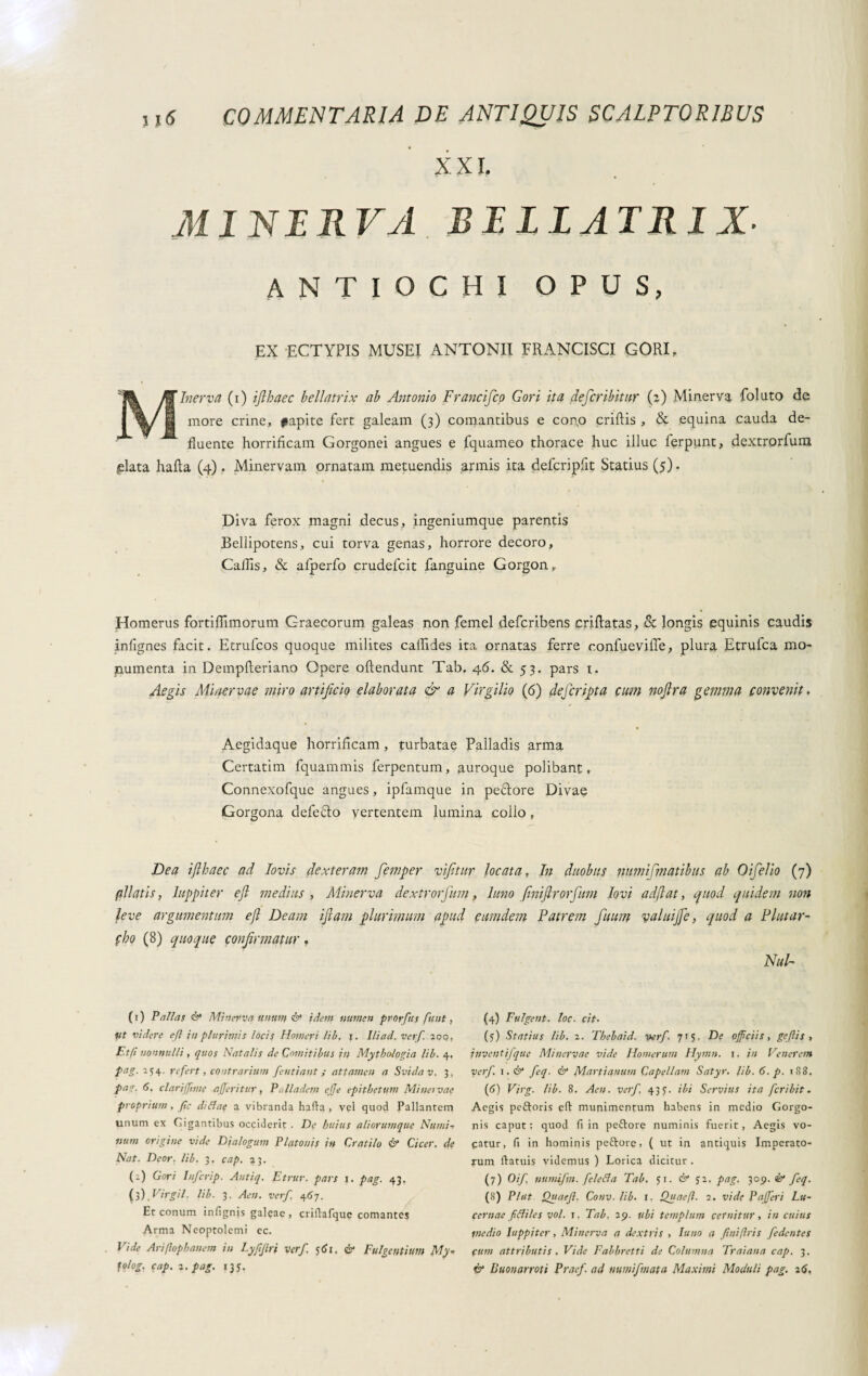 XXL MI NI R VA BILL AT RI X- ANTIOCHI OPUS, EX ECTYPIS MUSEI ANTONII FRANCISCI GORI, Minerva (i) ifthaec bellatrix ab Antonio Francifco Gori ita defer ibit ur (a) Minerva folato dc more crine, papite fert galeam (3) comantibus e con.o criftis , & equina cauda de¬ fluente horrificam Gorgonei angues e fquameo thorace huc illuc ferpunt, dextrorfum ^lata hafla (4) . Minervam ornatam metuendis armis ita defcripfit Statius (5). Diva ferox magni decus, ingeniumque parentis Bellipotens, cui torva genas, horrore decoro. Callis, & afperfo crudefcit fanguine Gorgon, Homerus fortiflimorum Graecorum galeas non femel deferibens criflatas, & longis equinis caudis infignes facit. Etrufcos quoque milites caflides ita ornatas ferre confuevifle, plura Etrufca mo¬ numenta in Dempfteriano Opere oftendunt Tab. 46. & 53. pars t. Aegis Minervae miro artificio elaborata & a Virgilio (6) defer fit a cum nofira gemma convenit. Aegidaque horrificam, turbatae Palladis arma Certatim fquammis ferpentum, auroque polibant, Connexofque angues, ipfamque in peftore Divae Gorgona defe&o vertentem lumina collo, Bea iflhaec ad lovis dexteram femper vifitur locata, In duobus numismatibus ab Oifelio (7) filatis, Iuppiter e fi medius , Alinerva dextrorfum, luno fini(Ir orfium Iovi ad(lat, quod quidem non leve argumentum e fi Deam ifiam plurimum apud eumdem Patrem fuum yaluijfe, quod a Plutar- fbo (8) quoque confirmatur. ( 1 ) Pallas & Minerva unun} & idem numen prorfiis funt, tit videre e fi in plurimis locis Homeri lib. r. Ili ad. verf 200, Etfi nonnulli, quos Natalis de Comitibus in Mythologia lib. 4, pag. 154. refert, contrarium fentiant ; attamen a Svidav. 3. pat- a. clari (fime a geritur, Palladem ege epitbetum Minei vae proprium, gc difiae a vibranda hafla, vel quod Pallantem unum ex Gigantibus occiderit . De huius aliorumque Numi-, num origine vide Dialogum Platonis in Cratilo & Cicer, de Nat. Deor. lib. 3. cap. 23. (2) Gori Infcrip. Antiq. Etrur. pars 1. pag. 43. (3) Vir gii. lib. 3. Aen. verf. 467. Et conum infignjs galeae, criftafque comantes Arma Neoptolemi ec. Vide Arifiophanem in Lyfflri verf. 561. & Fulgentium My- fo/og. cap. 2. pag. 135. Nui- (4) Fulgent, loc. cit. (5) Statius lib. 2. Tbebaid. verf. 71$. De officiis, geflis , inventifque Minervae vide Homerum Hymn. 1. in Venerem verf. i.& feq. & Martianum Capellam Satyr. lib. 6. p. 183. (6) Virg. lib. 8. Aen. verf. 437. ibi Servius ita feribit. Aegis peftoris cft munimentum habens in medio Gorgo¬ nis caput: quod fi in peftore numinis fuerit, Aegis vo¬ catur, fi in hominis peftore, ( ut in antiquis Imperato¬ rum llatuis videmus ) Lorica dicitur . (7) Oif numifm. feletia Tab. 51. & Ji. pag, 309. & feq. (8) Piat Quaef. Conv. lib. 1. Qjtaefi. 2. vide P agerì Lu¬ cernae ftiiles voi. 1. Tab. 29. ubi templum cernitur, in cuius medio Iuppiter, Minerva a dextris , luno a finiftris fedentes Citm attributis . Vide Fabbretti de Columna Traiana cap. 3. & Buonarroti Pracf. ad numifm at a Maximi Moduli pag. 26,