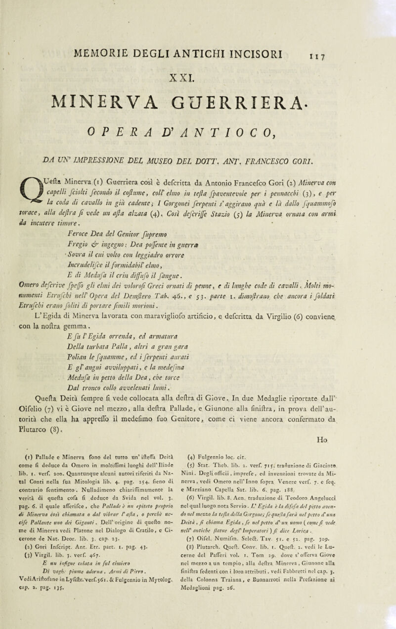 117 XXI. MINERVA GUERRIERA- OPERA D' A N T I 0 C 0, DA UN' IMPRESSIONE DEL MUSEO DEL DOTE, ANT. FRANCESCO GORI. QUefta Minerva (i) Guerriera così è defcritta da Antonio Francefco Gori (z) Minerva con capelli fcioki fecondo il cofiume, col! elmo in tejìa fpaventevole per i pennacchi (3), e per la coda di cavallo in già cadente ; 1 Gorgonei ferpenti $' aggirano qua e là dallo fquammofo torace, alla defira fi vede un afia alzata (4). Così defcrijje Stazio (5) la Minerva ornata con armi da incutere timore. Feroce Dea del Genitor fupremo Fregio tfi ingegno : Dea pofente in guerra • Sovra il cui volto coti leggiadro orrore Incrudelifce il formidabil' elmo, E di Medufa il crin dijfufo il fangue. Omero deferire fpefo gli elmi dei volorofi Greci ornati di penne, e di lunghe code di cavalli. Molti mo¬ numenti Etrufibi nell Opera del Demfiero Tah. 46., e 53. parte 1. dimojlram che ancora i fidati Etrufchi erano filiti di portare filmili morioni. L’Egida di Minerva lavorata con maravigliofo artifìcio, e defcritta da Virgilio (6) conviene con la nofìra gemma. E fu I Egida orrenda, ed armatura Della turbata Palla, altri a gran gara Polian le fquamme, ed i ferpenti aurati E gl’ angui avviluppati, e la mede fina Medufa in petto della Dea, che torce Dal tronco collo avvelenati lumi. Quella Deità Tempre lì vede collocata alla defira di GioveIn due Medaglie riportate dall' Oifelio (7) vi è Giove nel mezzo, alla defira Pallade, e Giunone alla finiflra, in prova dell’au¬ torità che ella ha appreffo il medefimo fuo Genitore, come ci viene ancora confermato da Plutarco (8). Ho (1) Pallade e Minerva fono del tutto un’ ìftefTa Deità come fi deduce da Omero in molùlfimi luoghi dell’Iliade lib, i. verf. 200. Quantunque alcuni autori riferiti da Na- tal Conti nella fua Mitologia lib. 4. pag. 254. fieno di contrario Pentimento . Nulladimeno chiari ITI inamente la verità di quella cofa fi deduce da Svida nel voi. 3. pag. 6. il quale alferifce , che Pallade è nn epiteto proprio di Minerva così chiamata 0 dal vibrar l'afta , 0 perche ttc- c'tfe Pallante uno dei Giganti. Dell’origine di quello no¬ me di Minerva vedi Platone nel Dialogo di Cratilo, e Ci¬ cerone de Nat. Deor. lib. 3. cap. 23. (2) Gori Infcript. Ant. Etr. part. 1. pag. 43. (2) Virgil. lib. 3. verf. 407. E un infigne celata in fui cimiero Di vaghe piume adorna , Armi di Pirro . VediArillofane in Lyfiftr.'verf 561. & Fulgenzio in Mytolog, cap. 2. pag. 13$. (4) Fulgenzio loc. cit. (5:) Stat. Theb. lib. 2. verf. 71 j. traduzione di Giacinto N ini. Degli officii, imprefe , ed invenzioni trovate da Mi¬ nerva , vedi Omero nell’Inno fopra Venere verf. 7. e feq. e Marziano Capella Sat. lib. 6. pag. 188 (6) Virgil. lib. 8. Aen. traduzione di Teodoro Angelucci nel qual luogo nota Servio . L' Egida è la difefa del petto aven¬ do nel tnezzo la tefta della Gorgone; fe quefta farà nel petto d'una Deità , fi chiama Egida , fe nel petto d' un uomo ( come fi vede nell' antiche ftatue degl' Imperatori') fi dice Lorica. (7) Oifel. Numifm. Seleft. Tav. 5?. e 52. pag. 309. (8) Plutarch. Quell:. Conv. lib. 1. Quell. 2. vedi le Lu¬ cerne del Paffieri voi. 1. Tom 29. dove s’offierva Giove nel mezzo a un tempio, alla delira Minerva , Giunone alla finillra fedenti con i loro attributi, vedi Fabbretti nel cap. 3. della Colonna Traiana, e Buonarroti nella Prefazione ai Medaglioni pag. 26.