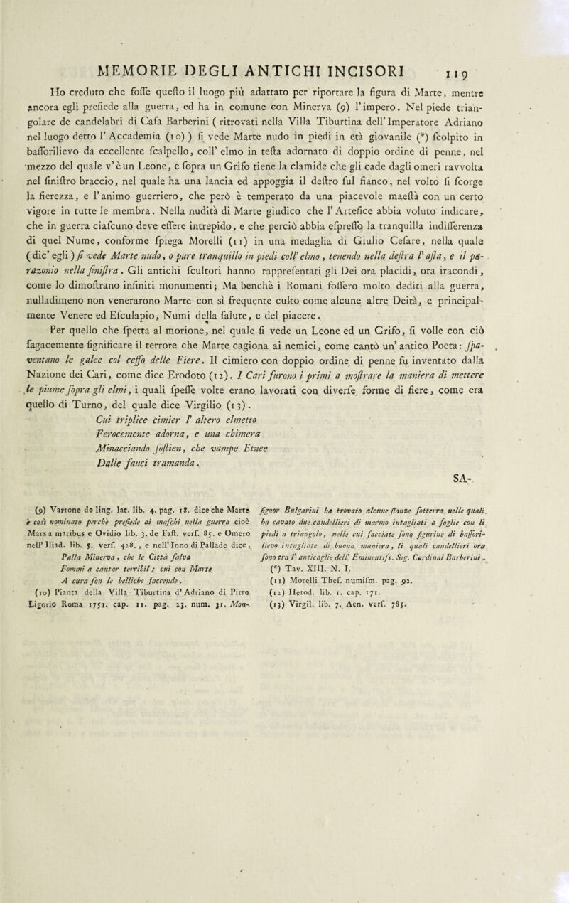 Ho creduto che fofle quello il luogo più adattato per riportare la figura di Marte, mentre ancora egli prefiede alla guerra, ed ha in comune con Minerva (9) l’impero. Nel piede trian¬ golare de candelabri di Cafa Barberini ( ritrovati nella Villa Tiburtina dellTmperatore Adriano nel luogo detto l’Accademia (io) ) fi vede Marte nudo in piedi in età giovanile (*) fcolpito in bafTorilievo da eccellente fcalpello, coll’ elmo in teda adornato di doppio ordine di penne, nel mezzo del quale v’èun Leone, e fopra un Grifo tiene la clamide che gli cade dagli omeri ravvolta nel finiftro braccio, nel quale ha una lancia ed appoggia il deliro fui fianco; nel volto fi fcorge ]a fierezza, e l’animo guerriero, che però è temperato da una piacevole maeftà con un certo vigore in tutte le membra. Nella nudità di Marte giudico che l’Artefice abbia voluto indicare, che in guerra ciafcuno deve edere intrepido, e che perciò abbia efprefiò la tranquilla indifferenza di quel Nume, conforme fpiega Morelli (11) in una medaglia di Giulio Cefare, nella quale ( die’ egli ) fi vede Marte nudo, 0 pure tranquillo in piedi eoli' elmo , tenendo nella deflra /’ aft a, e il pa¬ razonio nella Jìniftra . Gli antichi fcultori hanno rapprefentati gli Dei ora placidi, ora iracondi, come lo dimoftrano infiniti monumenti; Ma benché i Romani fodero molto dediti alla guerra, nulladimeno non venerarono Marte con sì frequente culto come alcune altre Deità, e principal¬ mente Venere ed Efculapio, Numi della falute, e del piacere. Per quello che fpetta al morione, nel quale fi vede un Leone ed un Grifo, fi volle con ciò fagacemente lignificare il terrore che Marte cagiona ai nemici, come cantò un’antico Poeta: Jpa¬ ventano le galee col ceffo delle Fiere. Il cimiero con doppio ordine di penne fu inventato dalla Nazione dei Cari, come dice Erodoto (12). 1 Cari furono i primi a tnoflrare la maniera di mettere le piume fopra gli elmi ,ì quali fpede volte erano lavorati con diverfe forme di fiere, come era quello di Turno, del quale dice Virgilio (13). Cui triplice cimier V altero elmetto Ferocemente adorna, e una chimera Minacciando foftien, che vampe Etnee Dalle fauci tramanda. SA-. (9) Varrone de ling. lat. lib. 4. pag. iS. diceche Marte è così nominato perche prefiede ai mafiebi nella guerra cioè Marsa maribus e Oridio lib. 3. de Fall:, verf. 85. e Omero nell’ Iliad. lib. 5. verf. 428., e nell’Inno di Pallade dice». Palla Minerva , che le Città finiva Fammi a cantar ferrihil ; cui con Marte A cura fion le belliche faccende . (10) Pianta della Villa Tiburtina d’Adriano di Pirro fignor Bulgarinì ha trovato alcune fianze [otterrà nelle quali ha cavato due candellieri dì marmo intagliati a foglie con li piedi a triangolo, nelle cui facciate fono figurine di baffori- lievo intagliate di buona maniera, li quali candellieri ora fono tra V anticaglie dell' Eminenti]s. Sig. Cardinal Barberini ». (*) Tav. XIII. N. I. (11) Morelli Thef. numifm. pag. 91. (12) Herod. lib. 1. cap. 171.