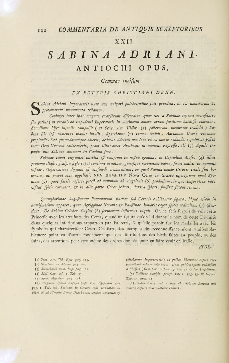 XXII, SABINA ADRIANI ANTIOCHI OPUS, Gemmae incifum, EX ECTYPIS CHRISTIANI DEHN, S Abi na Adriani Imperatoris uxor non vulgari pulchritudine fuit praedita, ut tot nummorum ac protomarum monumenta tejlantur. Coniuge s inter ijlos magnae exarferunt difeordiae quae vel a Sabinae ingenii morofitate, feti potius ( ut credo ) ab impudenti Imperatoris in Antinoum amore ortum facillime habuiffe videntur. Servilibus hifce injuriis compulfa ( ut Sext. Aur. Vilior (i) pofterorum memoriae tradidit ) Sa¬ bina fibi ipfi violentas manus intulit . Spartianus (2) tamen fer ibit, Adrianum Uxori venenum propinafe. Sed quomodocumque obierit, dedecus Adriano non leve ex ea morte redundat ; quamvis poflea inter Deas Uxorem collocaverit, prout illius docet Apotheofes in nummis exprejfa, ubi (3) Aquila ex- panfis alis Sabinae animam in Caelum fert. Sabinae caput eleganter mitella efl comptum in noftra gemma. In Capitolino Mufeo (4) illius protoma illuftri fcalpta flylo caput concinne ornatum, fpicifque coronatum habet, fatti multis in nummis vifitur. Objervatione dignum efl eiufmodi ornamentum, eo quod Sabina novae Cereris titulo fuit ho¬ norata, uti probat eius appellatio NEA AHMHTHP Nova Ceres in Graeca inferiptione apud Spo- nium (5), quae facile referri potefl ad nummum ab Angelonio (6) producimi, in quo Imperatrix haec vifltur fpicis coronata, & in alia parte Ceres fedens, dextra fpicas, fmiflra facem tenens. Quamplurimae Auguflarum Romanarum flatuae fub Cereris exhibentur figura, idque etiam in numifmatibus apparet, quae Agrippinae Neronis & Fauftinae Junioris caput fpicis redimitum (7) oflen- dunt. De Sabina Celeber Caylus (8) fermonem inftituens inquit. On ne lem furpris de voir cetre Princede avec les attributs des Ceres, quand on ffaura qu’on lui dorme le noni de cette Divinità dans quelques inlcriptions rapportees par Fabretti, & qu’elle paroit fur les medailles avec les fymboles qui chara&erifent Ceres. Ces datteufes marques des reconnoidìince n’ont vraifembla- blement point eu d’autre fondement que des diftributions des bleds faites au peuple, ou des foins, des attentjons peut-etre méme des ordres données pour en faire venir en Italie, APOL- fellabantur Imperatrices ) in quibus Matronae capita rof.s X'edimibant referri pofje putat . Quae quidem opinio va lì di girne a Maffeio ( Gem. par. 1. Tav. 39. pag. 48. & feq.) refellitur. (7) Vaillant uumifn. praejl. voi. 2. pag. 59. & Gefner. Tab. 44. num. 11. (3) Caylus Autiq. voi. i. pag. 1S1. Sabinae fatuam cum venu fa capitis concinnatione exhibet . (1) Sext. Aer. Vibi Epit. pag. 444. (а) Spartian. in Adrian, pag. 204. (3) Mediobarbi num. Imp. pag. 186. (4) Muf. Cap. voi. 2. Tab. 35. (5) Spon. Mifcellan. pag. 328. (б) An geloni Iflori a Augufla pag. 124. Ago [linias gem. pag. 1. Tab. io3. Sabinam in Gemma rofls coronatam ex¬ hibet & ad Floralia Bonae Deae ( cuius nomine nannnllae ap-