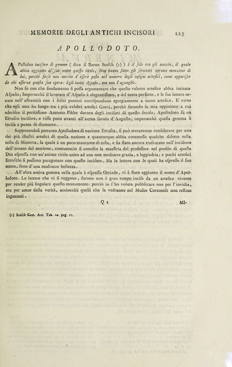 A P 0 L L 0 D 0 T 0. A Poi lo doto incisore dì gemme ( dice il Baron Stofch (i) ) è il folo tra gli antichi, il quale abbia aggiunto al fino nome quefio titolo, Non hanm fatto gli frittovi veruna menzione dì luì, perchè forfè non meritò d’ e fere poflo nel numero degli infigni artefici, come apparifee da chi oferva quejla fitta opera : Egli imitò AJpafio, ma non l'uguagliò. Non fo con che fondamento fi polla argumentare che quello valente artefice abbia imitato Afpafio ; Imperocché il lavorare d’ Alpafio è elegantilfimo, e del tutto perfetto , e le fue lettere or¬ nate nell’ eftremità con i foliti puntini corrifpondono egregiamente a tanto artefice. E' certo che egli non ha luogo tra i più celebri artefici Greci, perchè fecondo la mia oppinione a cui aderifee il peritilfimo Antonio Pilder decoro degli incifori di quello fecolo, Apollodoto fù un Etrufco incifore, e ville poco avanti all’aureo fecola d’Augufto; imperocché quella gemma c incifa a punta di diamante. Supponendofi pertanto Apollodoto di nazione Etrufca, fi può meramente confiderare per uno dei più illullri artefici di quella nazione e quantunque abbia commelfo qualche difetto nella tella di Minerva, la quale è un poco mancante di tella, e fia flato ancora trafelato nell’incifione dell’ornato del morione, contuttociò fi conofce la maeftria del profeflòre nel profilo di quella Dea efprelìa con un’animo virile unito ad una non mediocre grazia, e leggiadria; e pochi artefici Etrufchi fi polfono paragonare con quello incifore, Ma le lettere con le quaii ha efpreflò il fuo nome, fono d’una mediocre bellezza. AH’ altra antica gemma nella quale è efpreflb Qtriade, vi è flato aggiunto il nome d’ Apol¬ lodoto . Le lettere che vi fi veggono , furono non è gran tempo incife da un artefice vivente per render più Angolare quello monumento: perciò io l’ho voluta pubblicare non per l’invidia, ma per amor della verità, acciocché quelli che la vedranno nel Mufeo Cortonefe non reftino ingannati » Q s MI¬