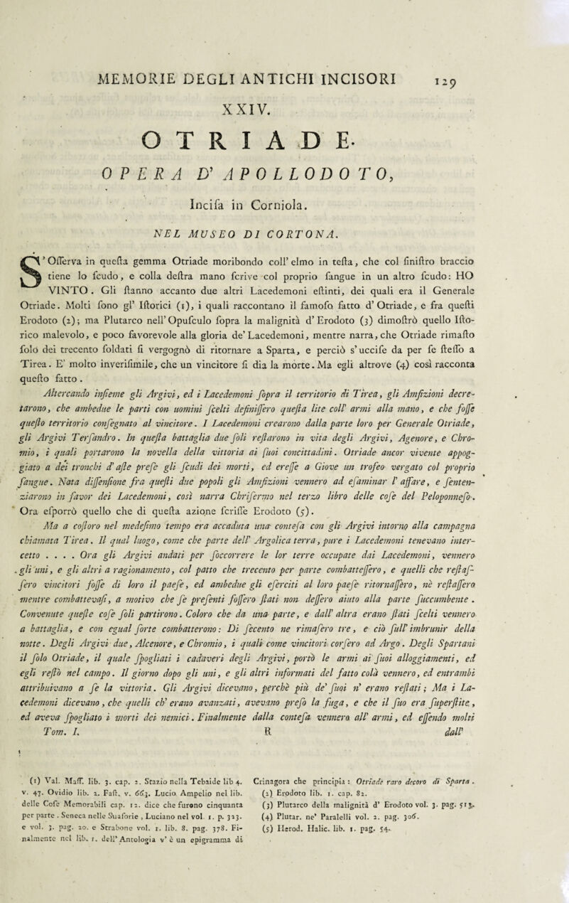 l-9 X XIV. O T R I A D E- OPERA D’ A POLLODOTO, India in Corniola. NEL MUSEO DI CORTONA. * Oderva in qucda gemma Otriade moribondo coll’ elmo in teda, che col iinidro braccio tiene lo feudo, e colla delira mano fcrive col proprio fangue in un altro feudo: HO VINTO . Gli danno accanto due altri Lacedemoni edinti, dei quali era il Generale Otriade. Molti fono gl’ Idorici (i), i quali raccontano il famofo fatto d’Otriade, e fra quedi Erodoto (2); ma Plutarco nell’Opufculo fopra la malignità d’Erodoto (3) dimodrò quello Ido¬ neo malevolo, e poco favorevole alla gloria de’Lacedemoni, mentre narra, che Otriade rimado foló dei trecento foldati li vergognò di ritornare a Sparta, e perciò s’uccife da per fe dedò a Tirea. E' molto inverifimile, che un vincitore fi dia la morte.Ma egli altrove (4) così racconta quedo fatto . Altercando infieme gli Argivi, ed i Lacedemoni fopra il territorio di Tirea, gli Amfìzioni decre¬ tarono, che ambedue le parti con uomini feelti definifero quefla lite coll' armi alla titano, e che fife queflo territorio confegnato al vincitore. I Lacedemoni crearono dalla parte loro per Generale Otriade, gli Argivi Terfandrò. In quefla battaglia due foli reflarono in vita degli Argivi, Agenore, e Chro¬ mio, i quali portarono la novella della vittoria ai [boi concittadini. Otriade ancor vivente appog¬ giato a dei tronchi d'afle prefe gli feudi dei morti, ed erefe a Giove un trofeo vergato col proprio fangue. Nata difenfiane fra quefti due popoli gli Amfizioni vennero ad efaminar I' affare, e fenten- ziarono in favor dei Lacedemoni, così narra Cbrifermo nel terzo libro delle cofe del Peloponnefo. Ora efporrò quello che di queda azione fcrifle Erodoto (5). Ma a cofioro nel medefimo tempo era accaduta una conte-fa con gli Argivi intorno alla campagna chiamata Tirea. Il qual luogo, come che parte dell' Argolica terra, pure i Lacedemoni tenevano inter¬ cetto .... Ora gli Argivi andati per foccorrere le lor terre occupate dai Lacedemoni, vennero .gli uni, e gli altri a ragionamento, col patto che trecento per parte combattefero, e quelli che refi af¬ fero vincitori fojfe di loro il paefe, ed ambedue gli eferciti al loro paefe ritorna fero, ne refla fero mentre combattevafi, a motivo che fe preferiti fofl'ero flati non defero aiuto alla parte fuccumbente . Convenute quefle cofe foli partirono. Coloro che da una parte, e dall' altra erano flati feelti vennero a battaglia, e con egual forte combatterono : Di fecento ne rimafero tre, e ciò full' imbrunir della notte. Degli Argivi due, Ale enore, e Chromio, i quali come vincitori corfero ad Argo. Degli Spartani il folo Otriade, il quale fpogliati i cadaveri degli Argivi, portò le armi ai fuoi alloggiamenti, ed egli reflò nel campo. Il giorno dopo gli uni, e gli altri informati del fatto colà vennero, ed entrambi attribuivano a fe la vittoria. Gli Argivi dicevano, perchè piu de' fuoi n erano reflati ; Ma i La¬ cedemoni dicevano , che quelli eh' erano avanzati, avevano prefo la fuga, e che il fio era fuperftite,, ed aveva fpogliato ì morti dei nemici. Finalmente dalla contefa vennero, all' armi, ed e fendo molti Tom. I. R dall' (1) Val. MafT. Iib. 3. cap. z. Stazio nella Tebaide lib 4. Ctinagora che principia: Otriade raro decoro di Sparta. v. 47. Ovidio lib. z. FafK v. 66.j. Lucio Ampelio nel lib. (i) Erodoto lib. i. cap. 82. delle Cofe Memorabili cap. 1:. dice che furono cinquanta per parte . Seneca nelle Suaforie , Luciano nel voi. 1. p. 323. e voi. 3. pag. 20. e Strabone voi. r. lib. 8. pag. 378. Fi¬ nalmente nel lib. r. dell’Antologia v’ è un epigramma di (3) Plutarco della malignità d’ Erodoto voi. 3. pag. 513. (4) Plutar. ne* Paralelli voi. 2. pag. 306. (j) Ilerod. Malie, lib. 1. pag. 54*.