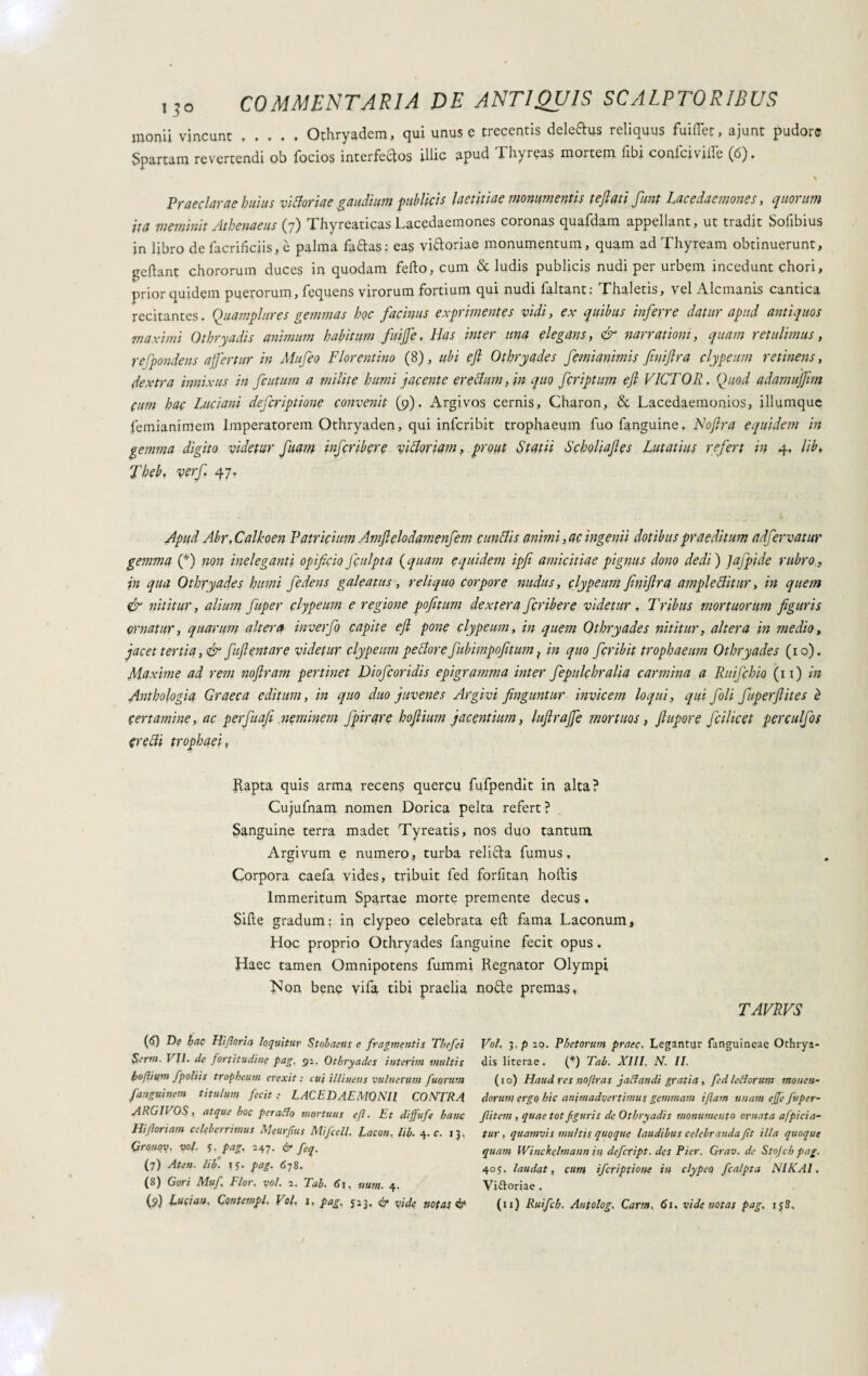 monii vincunt.Othryadem, qui unus e trecentis deledus reliquus fuiflet, ajunt pudore Spartam revertendi ob focios interfectos illic apud Thyreas mortem fibi confciville (6). \ Praeclarae huius vittorie gaudium publicis laetitiae monumentis teflati funt Lac e daemone s, quorum ita meminit Athenaeus (7) Thyreaticas Lacedaemones coronas quafdam appellant, ut tradit Solibius in libro de facrifkiis, è palma faftas: eas vi&oriae monumentum, quam ad Thyream obtinuerunt, geftant chororum duces in quodam fedo, cum & ludis publicis nudi per urbem incedunt chori, prior quidem puerorum, fequens virorum fortium qui nudi faltant: Thaletis, vel Alcmanis cantica recitantes. Qu ampli tres gemmas hoc facinus exprimentes vidi, ex quibus inferre datur apud antiquos maximi Othryadis animum habitum fuijfe. Has inter una elegans, & narrationi, quam retulimus, refpondens affertur in Mufeo Florentino (8), ubi e fi Othryades femianimis fnifira clypeum retinens, dextra innixus in fcutum a milite humi jacente erettimi) in quo feriptum efi VICTOR, Quod adamuffim cum hac Luciani deferiptione convenit (9). Argivos cernis, Charon, & Lacedaemonios, illumque femianimein Imperatorem Othryaden, qui inferibit trophaeum fuofanguine. Noftra equidem in gemma digito videtur fiam inferibere vittoriani, prout Statii Scholiafies Lutatius refert in 4, lib, 'Jheb, verf, 47. Apud Abr,Calkoen Patricium Amfielodamenfem cunttis animi, ac ingenii dotibus praeditum adfer vanir gemma (*) non ineleganti opificio fculpta (quam equidem ipfi amicitiae pignus dono dedi ) Jajpide rubro, in qua Othryades humi fedens galeatus, reliquo corpore nudus, clypeum finiflra ampiettittir, in quem & nititur, alium fuper clypeum e regione pofitum dextera feribere videtur, Tribus mortuorum figuris ornatur, quarum altera inverfo capite efi pone clypeum, in quem Othryades nititur, altera in medio, jacet tertia, & fuftentare videtur clypeum pettore fubimpofitum} in quo fer ibit trophaeum Othryades (10). Maxime ad rem noftram pertinet Diofcoridis epigramma inter fepulchralia carmina a Ruifchio (11) in Anthologia Graeca editum, in quo duo juvenes Argivi finguntur invicem loqui, qui foli fuperfiites è certamine, ac perfuafi .neminem fpirqre hoftium jacentium, lufiraffe mortuos, fiupore fici licet perculfos Cretti trophaei, Rapta quis arma recens quercu fufpendit in aha? Cujufnam nomen Dorica pelta refert ? Sanguine terra madet Tyreatis, nos duo tantum Argivum e numero, turba reliéta fumus. Corpora caefa vides, tribuit fed forfitan hoftis Immeritum Spartae morte premente decus. Sifte gradum: in clypeo celebrata eli fama Laconum, Hoc proprio Othryades fanguine fecit opus . Haec tamen Omnipotens fummi Regnator Olympi Non bene vifa tibi praelia no&e premas, TAVRVS (<5) De hac Hiforia loquitur Stohaetis e fragmentis Thefcì Voi. y.p io. Rhetorum praec. Legantur funguineae Othrya- $erm. VII. de fortitudine pag. 92. Othryades interim multis dis literae. (*) Tab. XIII, N. II. boflium fpoliis tropbeum erexit: cui illinens vulnerum fuorum (10) Haud res noftras j affandi gratia , fed le fforum monen- fanguinem titulum fecit: LACEDAEMONII CONTRA dorum ergo hic animadvertimus gemmam iftam unam effe fuper- AhGIl OS , atque hoc peraffo mortuus efi. Et diffufe hanc fit em , quae tot figuris de Othryadis monumento ornata affici a- Hiforiam celeberrimus Meurfus Mi fedi. Lacon, lib. 4. c. 13, tur, quamvis multis quoque laudibus celebranda fit illa quoque Qronqv, voi. S - pag, 247. & feq. quam Winckelmann in defetipt. des Pier. Grav.de Stojch pag. (7) At en. lib. 15. pag. 678. 405. laudat, cum iferiptione in clypeo fcalpta NIKAI. (8) Gori Muf Flor. voi. 2. Tab. <Si, num. 4. Viftoriae . (S>) Luci an. Contempi, \ ol. 1. pag. 513. 6* vide notas & (u) Ruifch. Antolog. Carni, 61, vide notas pag, ij8.