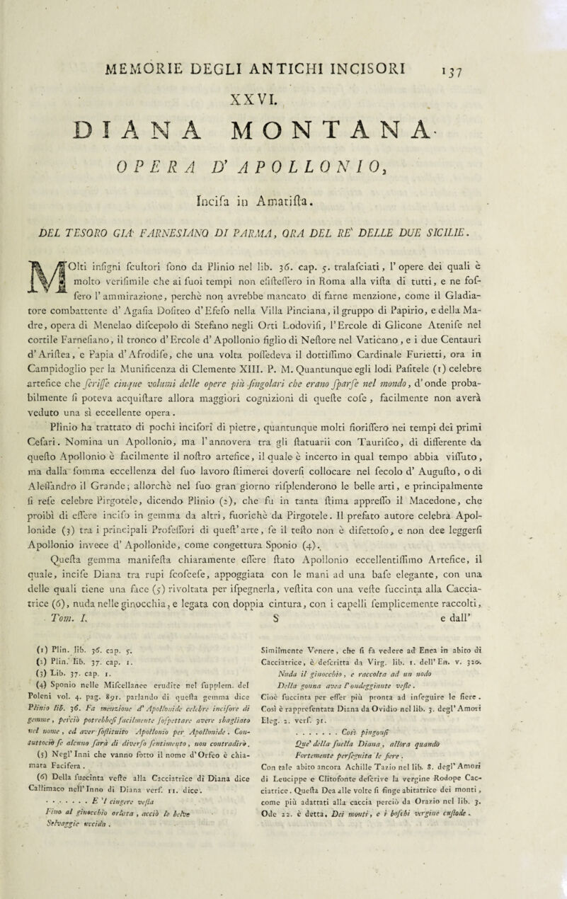 X X VI. « DIANA MONTANA OPERA D' APOLLONIO, Incifa in Amatifta. DEL TESORO GEL E ARNES L'INO DI PARMA, ORA DEL RE' DELLE DUE SICILIE. Giti infìgni fcultori fono da Plinio nel lib. 3<5. cap. 5. tralafciati, 1’opere dei quali è molto verifimile che ai Puoi tempi non elide Ile ro in Roma alla villa di tutti, e ne fof- fero l’ammirazione, perchè non avrebbe mancato di farne menzione, come il Gladia¬ tore combattente d’Agalla Doliteo d’Efefo nella Villa Pinciana, il gruppo di Papirio, e della Ma¬ dre, opera di Menelao difcepolo di Stefano negli Orti Lodovifi, l’Èrcole di Glicone Atenife nei cortile Farneliano, il tronco d’Èrcole d’Apollonio figlio di Nelìore nel Vaticano, e i due Centauri d’Arifiea, e Papia d’Afrodife, che una volta polledeva il dottilTimo Cardinale Furietti, ora in Campidoglio per la Munificenza di Clemente XIII. P. M. Quantunque egli lodi Palitele (r) celebre .artefice che fcrifje cinque volumi delle opere piu ./ingoiavi che erano fparfe nel mondo, d’onde proba¬ bilmente fi poteva acquetare allora maggiori cognizioni di quelle cofe , facilmente non averà veduto una sì eccellente opera. Plinio ha trattato di pochi incifori di pietre, quantunque molti fiorifero nei tempi dei primi Cefari. Nomina un Apollonio, ma l’annovera tra gli flatuarii con Taurifco, di differente da quello Apollonio è facilmente il nollro artefice, il quale è incerto in qual tempo abbia viffuto, ma dalla Ibmma eccellenza del fuo lavoro filmerei doverli collocare nei fecolo d’ Augufto, odi Aleffandro il Grande; allorché nel fuo- gran giorno rifplenderono le belle arti, e principalmente fi refe celebre Pirgotele, dicendo Plinio (2), che fu in tanta fiima appreffo il Macedone, che proibì di effere incifo in gemma da altri, fuorichè da Pirgotele. Il prefato autore celebra Apol¬ lonide (3) tra i principali Profeffori di quell’arte, fe il tefto non è difettofo, e non dee leggerli Apollonio invece d’Apollonide, come congettura Sponio (4}. Quella gemma manifefia chiaramente effere fiato Apollonio eccellentifiimo Artefice, il quale, incile Diana tra rupi fcofcefe, appoggiata con le mani ad una bafe elegante, con una delle quali tiene una face (5) rivoltata per ifpegnerla, veftita con una velie fuccinta alla Gaccia- trice (6), nuda nelle ginocchia, e legata con doppia cintura, con i capelli femplicemente raccolti, Tom. /. e dall’ (1) Plin. lib. jtf. cap. 5. (’-) Plin. lib. 37. cap. 1. (3) Lib. 37. cap. i. (4) Sponio nelle Mifcellanee erudite ne! fuppletn. del Toleni voi. 4. pag. 8pi. parlando di quella gemma dice Plinio lìti. 3 6. Fa menzione d' Apollonide celebre itui fore di gemme , perciò potrebbe^ facilmente fofpettare avere sbagliato nel nome , ed aver foflituito Apollonio per Apollonide . Con- tuttocìh fe alcuno farà di diverfo pentimento , non contradirò. (5) Negl’Inni che vanno Porto il nome d’Orfeo è chia¬ mata Facifera . (6) Della luecinta vede alla Cacciatrice di Diana dice Callimaco nell’Inno di Diana verf. 11. dice. • ..E V cingere ve [la l ina al ginocchio orlata > acciò le belve Selvaggia uccida . Similmente Venere, che fi fa vedere ad1 * 3 4 5 6 Enea in abito di Cacciatrice, c deferitta da Virg. lib. i. dell’En. v. 320. Nuda il ginocchio, c raccolta ad un nodo Della gonna ave a V ondeggiante vefle . Cioè fuccinta per effer più pronta ad infeguire le fiere . Così è rapprefentata Diana da Ovidio nel lib. 3. degl’Amoii Eleg. 2. verf. jt. . Con pìngonfi Que' della fieli a Diana , allóra quando Fortemente perfeguìta le fere . Contale abito ancora Achille Tazio nel lib. 8. degl'Amori di Leucippe e Cfitofonte deferive la vergine Rodope Cac¬ ciatrice . Quella Dea alle volte fi finge abitatrice dei monti, come più adattati alla caccia perciò da Orazio nel lib. 3. Ode zz-. è detta, Dei monti, e ì bof hi vergine cttfode .