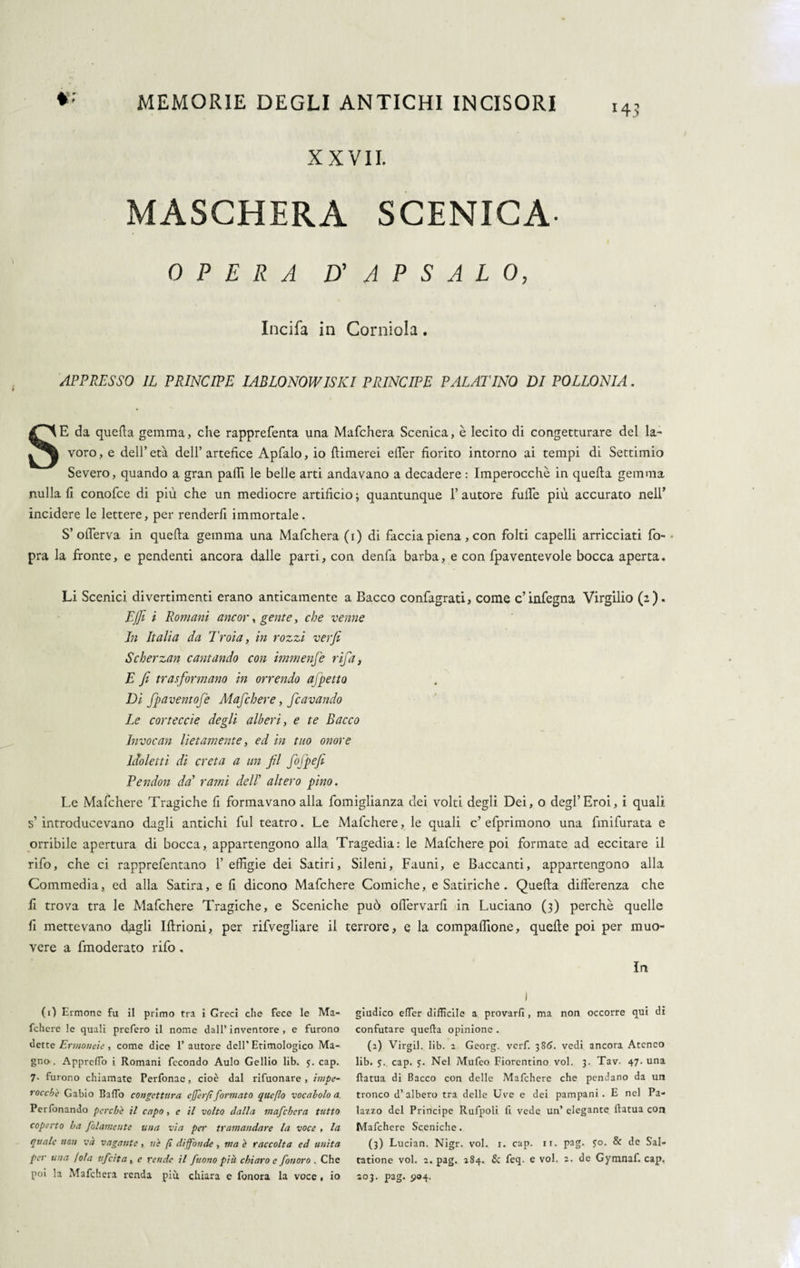 H? XXVII. MASCHERA SCENICA OPERA D’ A P S A L 0, Incifa in Corniola. APPRESSO IL PRINCIPE IABLONOWISKI PRINCIPE PALAI'INO DI POLLONIA. SE da quella gemma, che rapprefenta una Mafchera Scenica, è lecito di congetturare del la- voro, e dell’età dell’artefice Apfalo, io (limerei efler fiorito intorno ai tempi di Settimio Severo, quando a gran palli le belle arti andavano a decadere : Imperocché in quella gemma nulla fi conofce di più che un mediocre artificio 3 quantunque 1’ autore fulle più accurato nell’ incidere le lettere, per renderli immortale. S’oflerva in quella gemma una Mafchera (i) di faccia piena, con folti capelli arricciati fo • pra la fronte, e pendenti ancora dalle parti, con denfa barba, e con fpaventevole bocca aperta. Li Scenici divertimenti erano anticamente a Bacco confagrati, come c’infegna Virgilio (2). EJfi i Romani ancor, gente, che venne In Italia da Troia, in rozzi ver/i Scherzan cantando con immense rifa, E fi trasformano in orrendo affetto Di fpaventofe Mafchere, fcavando Le cor te cele degli alberi, e te Bacco Invocan lietamente, ed in tuo onore Idioletti di creta a un fil fofpefi Pendon da’ rami del! altero pino. Le Mafchere Tragiche fi formavano alla fomiglianza dei volti degli Dei, o degl’Eroi, i quali s’introducevano dagli antichi fui teatro. Le Mafchere, le quali c’efprimono una fmifurata e orribile apertura di bocca, appartengono alla Tragedia: le Mafchere poi formate ad eccitare il rifo, che ci rapprefentano 1’ effigie dei Satiri, Sileni, Fauni, e Baccanti, appartengono alla Commedia, ed alla Satira, e fi dicono Mafchere Comiche, e Satiriche . Quella differenza che fi trova tra le Mafchere Tragiche, e Sceniche può olfervarfi in Luciano (3) perchè quelle fi mettevano dagli Illrioni, per rifvegliare il terrore, e la compaffione, quelle poi per muo¬ vere a fmoderato rifo. In (1) Ermone fu il primo tra i Greci che fece le Ma- fchcre le quali prefero il nome dall’inventore , e furono dette Ermoneie , come dice 1’ autore dell’ Etimologico Ma¬ gno. ApprelTo i Romani fecondo Aulo Gellio lib. y. cap. 7- furono chiamate Perfonae, cioè dal rifuonare , impe- r oc chi Gabio Baffo congettura e (fer/t formato queflo vocabolo a. Per fonando perchè il capo, e il volto dalla mafchera tutto coperto ha folamente una via per tramandare la voce , la quale non và vagante, uè (ì diffonde , ma è raccolta ed unita per una (ola ufeita, e rende il fuono più chiaro e fonoro . Che poi la Mafchera renda più chiara e fonora la voce , io ) giudico effer difficile a provarli, ma non occorre qui di confutare quella opinione . (2) Virgil. lib. 2 Georg, verf. 386. vedi ancora Ateneo lib. y. cap. y. Nel Mufeo Fiorentino voi. 3. Tav. 47. una flatua di Bacco con delle Mafchere che pendano da un tronco d’albero tra delle Uve e dei pampani. E nel Pa¬ lazzo del Principe Rufpoli fi vede un’ elegante flatua con Mafchere Sceniche. (3) Lucian. Nigr. voi. 1. cap. ir. pag. yo. & de S'al- tatione voi. 2. pag. 284. & feq. e voi. 2. de Gymnaf. cap.