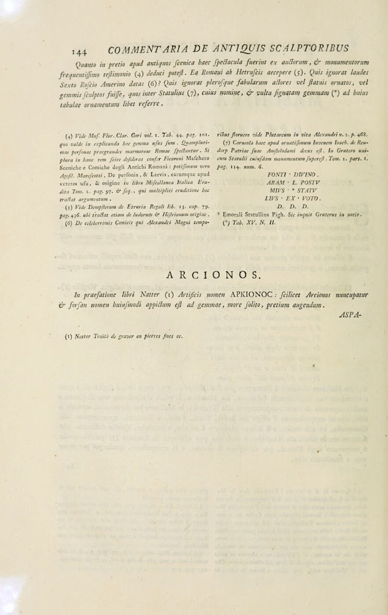 Quanto in pretio apud antiquos fcenica haec fpectacula fuerint ex anciorum, & monumentorum frequentiamo tejlimonio (4) deduci potefl. Ea Romam ab Hetrufcis aecepere (5). Quis ignorat laudes Sexto Rofcio Amerino datas (6)? Quis ignorat pierofque fabularum altores vel Jlatuis ornatos, vel gemmis fculptos fuijfe, quos inter Statulifts (7), cuius nomine, & vultu fgnatam gemmam (*) ad huius tabulae ornamentum libet referre, (4) Vide Muf. Flor. Clar. Cori voi. 1. Tab. 44. pag. 101. quo valde ii/ explicanda hac gemma ufts fum . Quampluri- tnae perfonae praegrandes marmoreae Romae fpeCluntur. Si plura in baite rem fcire deftderas confer Ficoroni Mafchere Sceniche e Comiche degli Antichi Romani : potijfmvm vero Agefil. Marefcotti , De perfonis , & Larvis , earumque apud veteres ufu, & origine in libro Miscellanea Italica Eru¬ dita Tom. 2. pag. 97. & feq., qui multiplici eruditione hoc tratiat argumentum . (5) Vide Dempflcrum de Etruria Regali lib. 13. cap. 79. pag. 4 3 6. ubi tradi at etiam de ludorum & Hi (Irionum origine , (6) De celeberrimis Comicis qui Alexandri Magni tempo¬ ribus floruere vide Plutarcum in vita Alexandri v. 1. p. 468. (7) Canicola haec apud ornatijftmum Iuvenem Ioach. de Ren- dorp Patriae fune Amftelodami decus e(l. In Gruferò uni¬ cum Statuii i cuiufdam monumentum fuperefl .Tom. 1. part. I. pag. 114. num. 6. FONTI • DIVINO . ARAM ■ L. POSTV MIVS ■ * STATV LIVS • EX • VOTO. D. D. D. * Emorali Statullius Pigh. Sic inquit Qruterus in notis. (f) Tab. XV. N, II. A R C I O N O S. In praefatione libri Natter (i) Artificis nomen APKIONOC .• fcilicet Arcionos nuncupatur & forfan nomen huiufmodi appiclum efl ad gemmae, more folito, pretium augendum. ASPA- (t) Natter Traiti.• de graver en pier res fnes ee. $