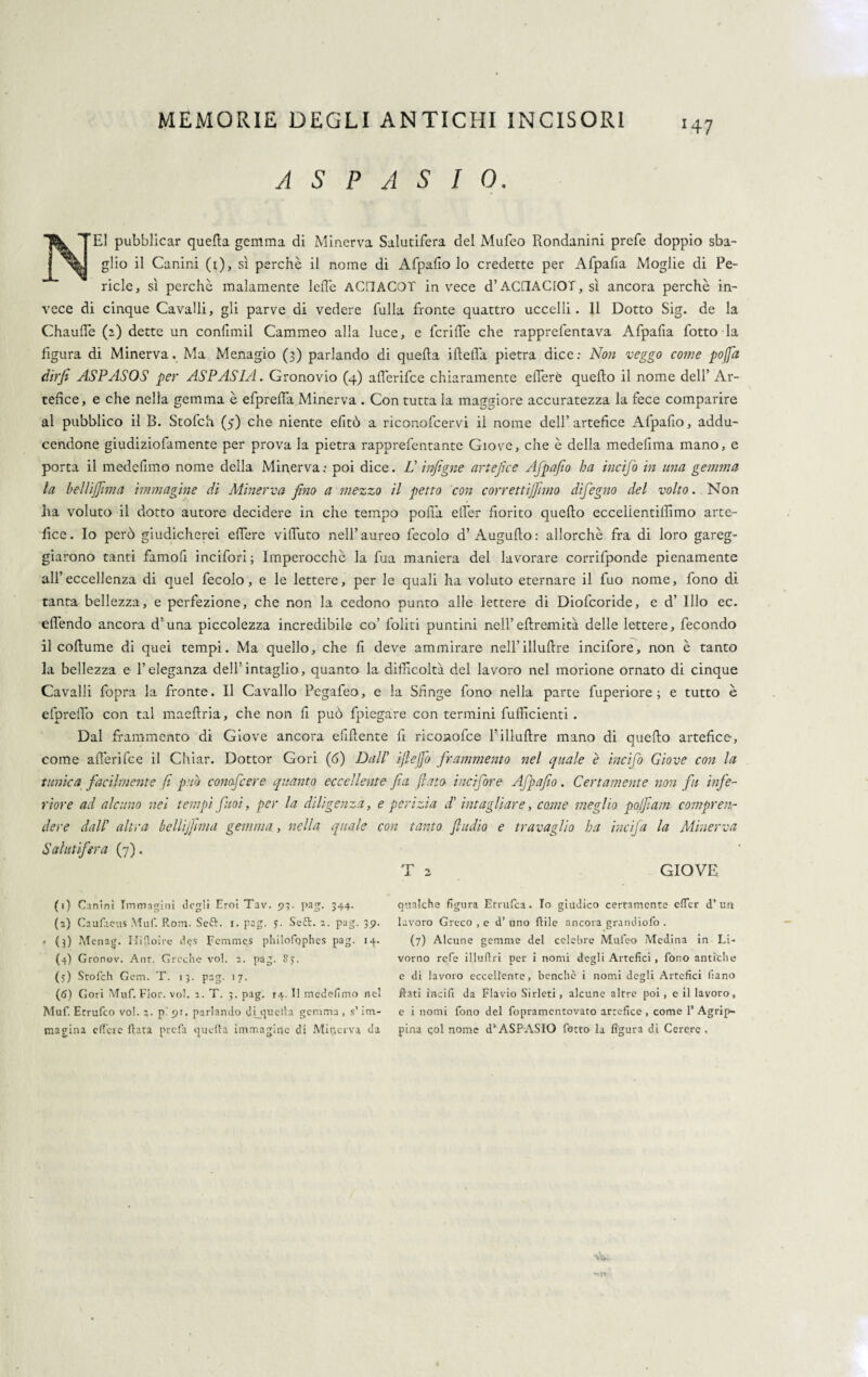 A S P A S I 0. N^El pubblicar quella gemma di Minerva Salutifera del Mufeo Rondanini prefe doppio sba¬ glio il Canini (t), sì perchè il nome di Afpafio lo credette per Afpalia Moglie di Pe¬ ricle, sì perchè malamente lefi'e ACHACOT invece d’ACllAClOT, sì ancora perchè in¬ vece di cinque Cavalli, gli parve di vedere fulla fronte quattro uccelli. 11 Dotto Sig. de la Chaufiè (2) dette un confimil Cammeo alla luce, e fcrifie che rapprefentava Afpafia fotto la figura di Minerva. Ma Menagio (3) parlando di quella iftefla pietra dice: Non veggo come popi dirfi ASPASOS per ASPASIA. Gronovio (4) afl’erifce chiaramente efferé quello il nome dell’ Ar¬ tefice, e che nella gemma è efprefia Minerva . Con tutta la maggiore accuratezza la fece comparire al pubblico il B. Stofch (5) che niente efitò a riconofcervi il nome dell’artefice Afpafio, addu- cendone giudiziofamente per prova la pietra rapprefcntante Giove, che è della medefima mano, e porta il medefimo nome della Minerva: poi dice. V infigne artefice Afpafio ha incijò in una gemma la beUiJfmm immagine di Minerva fino a mezzo il petto con correttijfimo difiegno del volto. Non ha voluto il dotto autore decidere in che tempo polla efier fiorito quello eccelientilfimo arte¬ fice. Io però giudicherei elfere vifiuto nell’aureo fecolo d’ Augufto: allorché fra di loro gareg¬ giarono tanti farnofi incifori ; Imperocché la fua maniera del lavorare corrifponde pienamente all’eccellenza di quel fecolo, e le lettere, per le quali ha voluto eternare il fuo nome, fono di tanta bellezza, e perfezione, che non la cedono punto alle lettere di Diofcoride, e d’ Ilio ec. efièndo ancora d’una piccolezza incredibile co’ loliti puntini nell’eftremità delle lettere, fecondo il coftume di quei tempi. Ma quello, che fi deve ammirare nell’illufire incifore, non è tanto la bellezza e l’eleganza dell’intaglio, quanto la difficoltà del lavoro nel morione ornato di cinque Cavalli fopra la fronte. Il Cavallo Pegafeo, e la Sfinge fono nella parte fuperiore ; e tutto è efprefio con tal maeftria, che non fi può fpiegàre con termini fufficienti . Dal frammento di Giove ancora efifiente fi ricoaofce l’illufire mano di quefio artefice, come afièrifce il Chiar. Dottor Cori (fi) Dall’ ifiefo frammento nel quale è incifio Giove con la tunica facilmente fi pub conofcere quanto eccellente fia flato incifore Afpafio. Certamente non fu infe¬ riore ad alcuno nel tempi fuoi, per la diligenza, e perizia d’ intagliare, coatte meglio pojfiam compren¬ dere dall’ altra bellijfima gemma, nella quale con tanto fiudio e travaglio ha incifa la Minerva Salutifera (7). T 2 GIOVE (1) Canini Immagini degli Eroi Tav. 93. pag. 344. (2) Caufaeus Muf. Rom. Seft. 1. pag. 5. Seft. 2. pag. 39. • (3) Menag. Hifioire d<?s Fcmmes philofophes pag. 14.. (4) Gronov. Ant. Greche voi. 2. pag. Sy. (5) Stofch Gcm. T. 13. pag. 17. (6) Gori Muf. Fior. voi. 2. T. 3. pag. 14. Il medefimo nel Muf. Errufco voi. 3. pipi, parlando di_quella gemma, s’im¬ magina elfere fiata prefa cjucfia immagine di Minerva da qualche figura Etrufca. Io giudico certamente efier d’ un lavoro Greco , e d’ uno Itile ancora grandiofo . (7) Alcune gemme del celebre Mufeo Medina in Li¬ vorno refe illufiri per i nomi degli Artefici , fono antiche e di lavoro eccellente, benché i nomi degli Artefici liano fiati ìncifi da Flavio Sirleti, alcune altre poi , c il lavoro, e i nomi fono del fopramentovato artefice , come 1’ Agrip- pina col nome dl 2 * 4 5 6ASPASIO fotto la figura di Cerere «