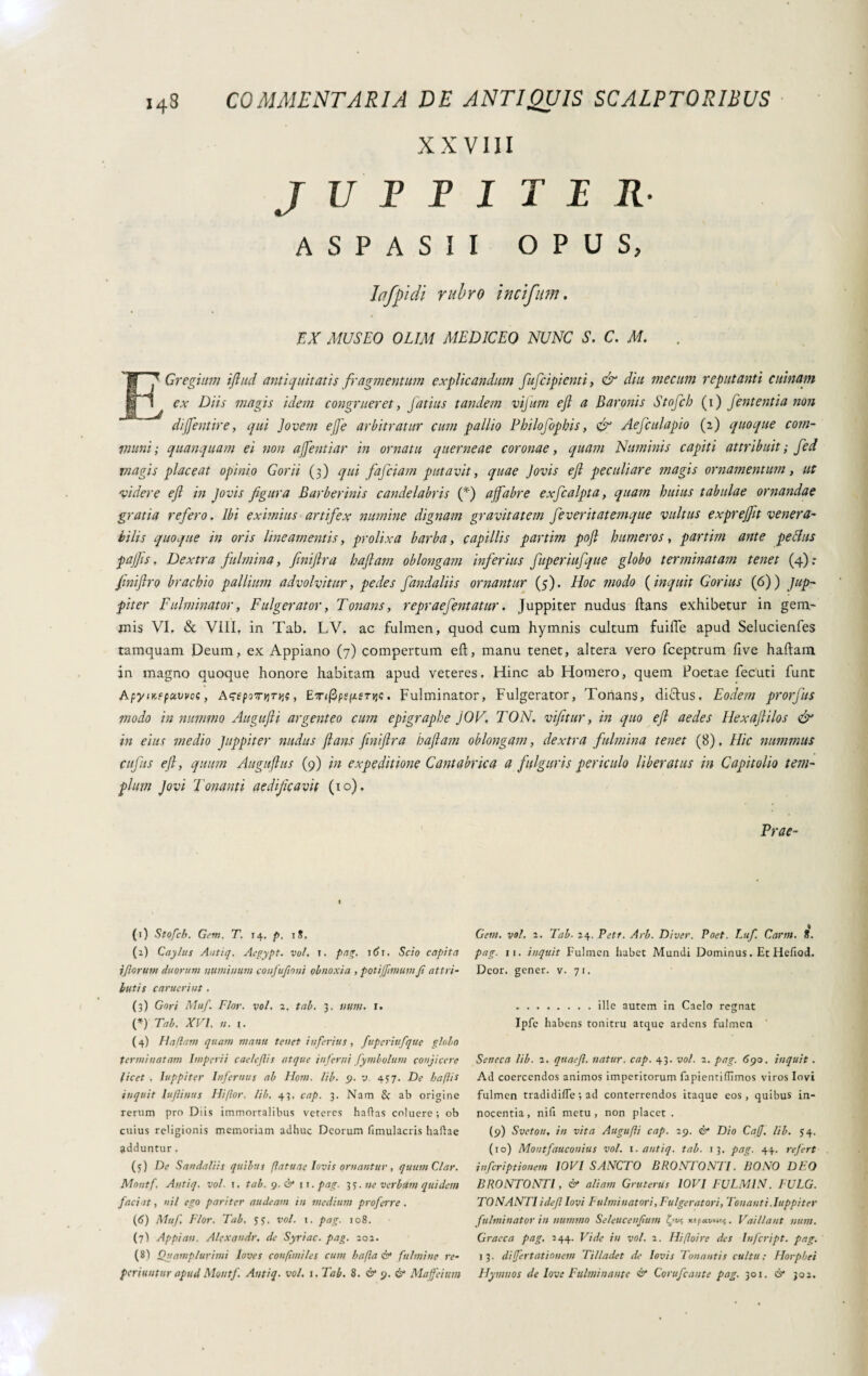 XXVIII JUFFITER• ASPASII OPUS, Iciffiidi rubro inclfmn. MUSEO OLIM MEDICEO NUNC S. C. M. ECregiitm iftitd antiquitatis fragmentum explicandum fufcipienti, diu mecim reputanti cuinam ex Diis magis idem congrueret, Jatius tandem vijum eft a Baronis Stofcb (i) fententia non dijfentire, qui Jovem effe arbitratur cum pallio Pbilofopbis, & Aefculapio (2) quoque com¬ imini; quanquam ei non ajfentiar in ornatu querneae coronae, quam Numinis capiti attribuit; fed magis placeat opinio Gorii (3) qui fajciam putavit, quae Jovis eft peculiare magis ornamentum, ut videre eft in Jovis figura Barberinis candelabris (*) ajfabre exfcalpta, quam huius tabulae ornandae gratia refero. Ibi eximius artifex numine dignam gravitatem feveritatemque vultus exprejftt venera¬ bilis quoque in oris lineamentis, prolixa barba, capillis partim poft humeros, partim ante pe cius pajjis. Dextra fulmina, finiftra haftam oblongam inferius fuperiufque globo terminatam tenet (4): finiftro brachio pallium advolvitur, pedes fandaliis ornantur (5). Hoc modo ( inquit Corius (6)) Jup¬ piter Fulminator, F'ulgerator, Tonans, repraefentatur. Juppiter nudus flans exhibetur in gem¬ mis VI. & Vili, in Tab. LV. ac fulmen, quod cum hymnis cultum fuiffe apud Selucienfes tamquam Deum, ex Appiano (7) compertum eft, manu tenet, altera vero fceptrum live haflain in magno quoque honore habitam apud veteres. Hinc ab Homero, quem Poetae fecuti funt ApytKfpawoe, Asepornrw, ET<j3p?/aerjj«. Fulminator, Fulgerator, Tonans, di£lus. Eodem prorjus modo in nummo Augufti argenteo cum epigrapbe JOV, TON. vifitur, in quo eft aedes Hexaftilos & in eius medio Juppiter nudus flans finiftra haftam oblongam, dextra fulmina tenet (8), Hic nummus cufus eft, quum Auguflus (9) in expeditione Cantabile a a fulguris periculo liberatus in Capitolio tem¬ plum Jovi Tonanti aedificavit (10). Prae- (1) Stofcb. Gem. T. 14. p. iS. (z) Caylus Autiq, Aegypt. voi, 1, pag. i8r. Scio capita {forum duorum numinum coufuftoni obnoxia , potijfimumfi attri¬ butis carucrint, (3) Gnri Muf. Flor, voi, 2. tab. 3, uum. r. (*) Tab. XVI. 11. 1. ( 4) Ha fiam quam manu tenet inferius, fuperiufque globo terminatam Imperii caelejlis atque inferni fymbolum conjicere licet , Iuppiter Infernus ab Hom. lib. 9. v 437. De bafiis inquit luflinus Hiflor, lib. 43, cap. 3. Nam Sc ab origine rerum pro Diis immortalibus veteres haftas coluere; ob cuius religionis memoriam adhuc Deorum fimulacris haldae adduntur. (3) De Sandaliis quibus flatuae Iovis ornantur , quum Clar. Moutf, At/tiq. voi. t, tab. 9. & 11. pag. 35. ne verbum quidem faciat, nil ego pariter audeam in medium proferre . (6) Muf, Flor. Tab, s;. voi. 1. pag. 108. (7) Appian. Alexandr. de Syriae, pag. 201. (8) Quamplurimi Ioves confimi/es cum bafla & fulmine re- periuntur apud Moutf Autiq■ voi. j. Tab. 8. & 9. & Maffieium Gem. voi. 2, Tab■ 24. Petr. Arb. Diver. Poet. Luf. Carni, f. pag. ii. inquit Fulmen habet Mundi Dominus. Et Hefiocl. Dcor. gener, v. 71. .ille autem in Caelo regnat Ipfe habens tonitru atque ardens fulmen Seneca lib. 2, quaefl. natur, cap. 43. voi. 2. pag. 690. inquit . Ad coercendos animos imperitorum fapientiUimos viros Invi fulmen tradidilTe ; ad conterrendos itaque eos, quibus in¬ nocentia, nifi metu, non placet . (9) Sveton, in vita Augufli cap. 29. & Dio CaJJ. lib. 54. (10) Montfauconius voi. 1. autiq. tab. 13, pag. 44. refert inferiptionem 10VI SANCTO BRONTONTI. BONO DEO BRONTONTI, & aliam Gruterus 10VI FULM1N. FULG. TONANTI idefl Iovi Fulminatori, Fulgeratori, Tonanti .Iuppiter fulminator in nummo Seleucenfum ifvc, xtpecvn«(. Vaillant num. Graeca pag, 544. Vide in voi. 2. Hifloire des Infcript. pag. 13. differtationem Tilladet de Iovis Tonantis cultu; Horphei Hymnos de lave Fulminante & Co rufe an te pag. 301. & 302,