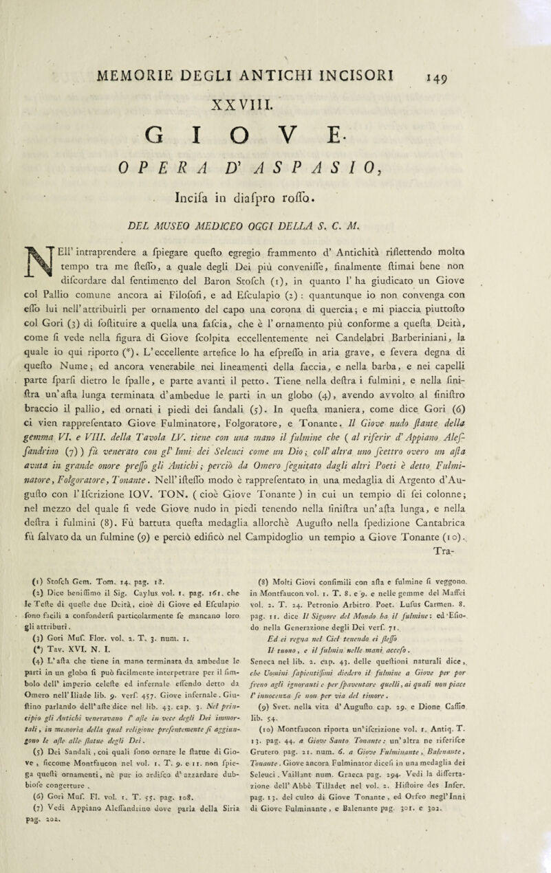 XXVIII. GIOVE OPERA D' A S P A S I 0, Incifa in diafpro rodo. DEL MUSEO MEDICEO OGGI DELLA S, C. M, NEH’ intraprendere a fpiegare quello egregio frammento d’ Antichità riflettendo molta tempo tra me fteflo, a quale degli Dei più conveniflè, finalmente ftimai bene non difcordare dal fentimento del Baron Stofch (1), in quanto 1’ ha giudicato un Giove col Pallio comune ancora ai Filofofi, e ad Efculapio (2) : quantunque io non convenga con eflo lui nell’attribuirli per ornamento del capo una corona di quercia; e mi piaccia piuttofto col Gori (3) di loftituire a quella una fafcia, che è f ornamento più conforme a quella Deità, come li vede nella figura di Giove fcolpita eccellentemente nei Candelabri Barberiniani, la quale io qui riporto (*). L’eccellente artefice lo ha efpreflb in aria grave, e fevera degna di quello Nume; ed ancora venerabile nei lineamenti della faccia, e nella barba, e nei capelli parte fparli dietro le fpalle, e parte avanti il petto. Tiene nella delira i fulmini, e nella fini- lira un’afta lunga terminata d’ambedue le parti in un globo (4), avendo avvolto al Anidro braccio il pallio, ed ornati i piedi dei fandali (5). In quella maniera, come dice Gori (6) ci vien rapprefentato Giove Fulminatore, Folgoratore, e Tonante. Il Giove nudo Jlante della gemma VE e Vili, della Tavola LV. tiene con una mano il fulmine che ( al riferir d'Appiano Alef- fandrmo (7) ) fu venerato con gl’ Inni dei Seleuci come un Dio ; col! altra uno fcettro overo un afa avuta in grande onore prejfo gli Antichi ; perciò da Omero feguitato dagli altri Poeti è detto Fulmi¬ natore , Folgoratore, Tonante. NeH’ifteflb modo è rapprefentato in una medaglia di Argento d’Au- gufto con lTlcrizione IOV. TON. (cioè Giove Tonante) in cui un tempio di fei colonne; nel mezzo del quale li vede Giove nudo in piedi tenendo nella finiftra un’afta lunga, e nella delira i fulmini (8). Fù battuta quella medaglia allorché Augufto nella fpedizione Cantabrica fù falvato da un fulmine (9) e perciò edificò nel Campidoglio un tempio a Giove Tonante (io). . Tra- (1) Stofch Gcm. Tom. 14. p3g. iS. (2) Dice beniffimo il Sig. Caylus voi. 1. pag. 161. che le Tette di quelle due Deità., cioè di Giove ed Efculapio fono facili a confonderli particolarmente fe mancano loro gli attributi.. (3) Gori Muft Fior. voi. 2. T. 3. num. 1. (*) Tav. XVI. N. I. (4) L’afta che tiene in mano terminata da ambedue le parti in un globo li può facilmente interpetrare per il firn- bolo dell’ imperio celefte ed infernale elfendo detto da Omero nell’Iliade lib. 5». verf. 437. Giove infernale . Giu- ftino parlando dell’afte dice nel lib. 43. cap. 3. Nel prin¬ cipio gli Antichi veneravano /’ afìe in vece degli Dei immor¬ tali , in memoria, della qual religione prefentemente fi aggiun¬ gono le afte alle- ftatue degli Dei. (s) Dei Sandali , coi quali fono ornate le ftatue di Gio¬ ve , ficcome Montfaucon nel voi. 1. T. 9. e 11. non fpie- ga quelli ornamenti, nò pur io ardijco d’azzardare dub- biofe congetture » (6) Gori Muf. FI. voi. r. T. 55. pag. 108. (7) Vedi Appiano Aleftandriao dove parla della Siria pag. 2oa. (8) Molti Giovi confimili con afta e fulmine fi veggono in Montfaucon voi. 1. T. 8. e 9. e nelle gemme del Maffei voi. 2. T. 24. Petronio Arbitro Poet. Lufus Carmen. 8. pag. 11. dice II Signore del Mondo ha il fulmine : ed'Elio- do nella Generazione degli Dei verf. 71. Ed et regna nel del tenendo ei fiefio Il tuono , e il fulmin nelle mani ac cefo . Seneca nel lib. 2. cap. 43. delle queftioni naturali dice,, che Uomini fapientijfimi diedero il fulmine a Giove per por freno agli ignoranti e per fpaventare quelli, ai quali non piace V innocenza fe non per via del timore. (9) Svet. nella vita d’ Augufto cap, 29. e Dione Caflio lib. S4- (10) Montfaucon riporta un’ifcrizione voi. r. Antiq. T. i3- Pag- 44- a Giove Santo Tonante: un’altra ne riferifee Grutero pag. 21. num. 6. a Giove Fulminante , Balenante, Tonante . Giove ancora Fulminator dicefi in una medaglia dei Seleuci . Vaillant num. Graeca pag. 294. Vedi la diftferta- zione dell’ Abbè Tilladet nel voi. 2. Hiftoire des Infcr. pag. 13. del culto di Giove Tonante, ed Orfeo negl’inni di Giove Fulminante, c Balenante pag. 301. c 302.