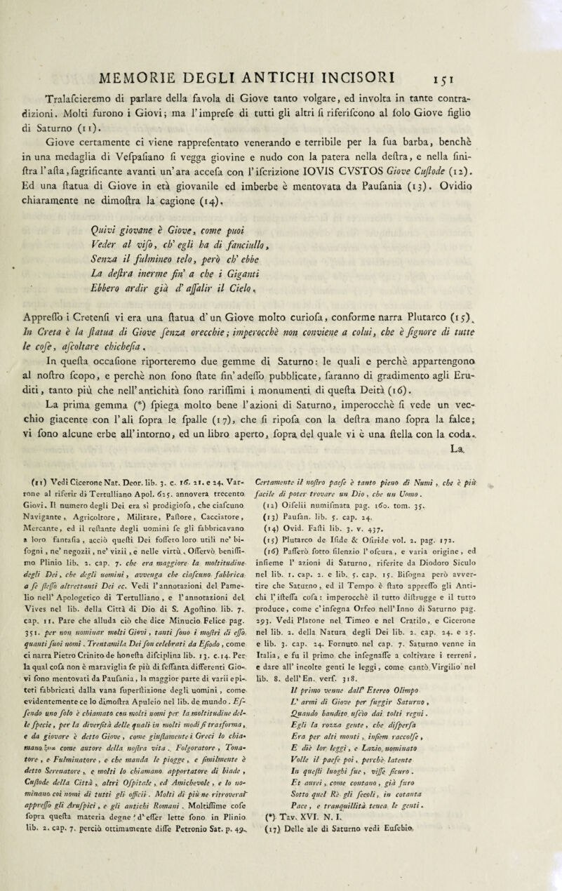 Tralafcieremo di parlare della favola di Giove tanto volgare, ed involta in tante contra¬ dizioni. Molti furono i Giovi ; ma l’imprefe di tutti gli altri fi riferifcono al folo Giove figlio di Saturno (11). Giove certamente ci viene rapprefentato venerando e terribile per la fua barba, benché in una medaglia di Vefpafiano fi vegga giovine e nudo con la patera nella delira, e nella fini- lira l’alla,fagrificante avanti un’ara accefa con l’ifcrizione IOVIS CVSTOS Giove Cuftode (12). Ed una llatua di Giove in età giovanile ed imberbe è mentovata da Paufania (13). Ovidio chiaramente ne dimoftra la cagione (14). Quivi giovane è Giove, come puoi Veder al vifo, do egli ha di fanciullo, Senza il fulmineo telo, però eh’ ebbe La defluì inerme fin a che i Giganti Ebbero ardir già d' ajfalir il Cielo % Appreflo i Cretenfi vi era una llatua d'un Giove molto curiofa, conforme narra Plutarco (15). In Creta è la fatua di Giove fenza orecchie ; imperocché non conviene a colui, che è fignore di tutte le cofe, afcoltare chichefia, In quella occafione riporteremo due gemme di Saturno: le quali e perchè appartengono al noftro feopo, e perchè non fono fiate fin’adefio pubblicate, faranno di gradimento agli Eru¬ diti, tanto più che nell’antichità fono rarifiimi i monumenti di quella Deità (16). La prima gemma (*) fpiega molto bene l’azioni di Saturno, imperocché fi vede un vec¬ chio giacente con Pali fopra le fpalle (17), che fi ripofa con la delira mano fopra la falce; vi fono alcune erbe all’intorno, ed un libro aperto, fopra del quale vi è una fiella con la coda.. La. (11) Vedi Cicerone Nat. Deor. lib. 3. c. tS. ai. e 14. Var¬ rone al riferir di Tertulliano Apoi. óay. annovera trecento Giovi. Il numero degli Dei era sì prodigiofo , che ciafcuno Navigante, Agricoltore, Militare, Pallore, Cacciatore, Mercante, ed il reftante degli uomini fe gli fabbricavano a loro fantafia , acciò quelli Dei foffero loro utili ne’ bi- fogni , ne’ negozii, ne’ vizii , e nelle virtù, Offervò beniflì- nio Plinio lib. 2. cap. 7. che era maggiore la moltitudine- degli Dei, che degli uomini, avvenga che ciafcuno fabbrica a fe ftejfo. altrettanti Dei ec. Vedi l’annotazioni del Pame- lio nell’Apologetico di Tertulliano, e l’annotazioni del Vives nel lib. della Città di Dio di S. Agoftino. lib. 7. cap. ir. Pare che alluda ciò che dice Minucio Felice pag. 351. per non nominar molti Giovi, tanti fono i mojhri di ejfo quanti fuoi nomi . Trentamila Dei fon celebrati da Efodo , come ci narra Pietro Crinito de honella difci.plina lib. 13 . c. 14. Per la qual cofa non è maraviglia fe più di.feffanta differenti Gio¬ vi fono mentovati da Paufania, la maggior parte di varii e pi-. Ceri fabbricati dalla vana fuperilizione degli uomini , come evidentemente ce lo dimoftra Apuleio nel lib. de mundo . Ef- fendo uno folo e chiamato con molti nomi per la moltitudine del¬ le fpecie , per la diverfità delle quali in ritolti modi fi trasforma, e da giovare e detto Giove, come giufiamente i Greci lo chia¬ mano §«* come autore della nofira vita .. Folgoratore , Tona- tore , e Fulminatore , e che manda le piogge , e fimilmente è detto Serenatore e molti lo chiamano apportatore di biade , Cufiode della Città , altri Ofpitale , ed Amichevole , e lo no¬ minano, coi nomi di tutti gli officii. Molti di più ne ritroverai apprejj'o gli Arufpìci, e gli antichi Romani . Moltiftìme cofe fopra quella materia degne ’ d’eftèr lette fono in Plinio lib. 2. cap. 7. perciò ottimamente diffe Petronio Sat. p. 49*. Certamente il noftro paefe è tanto pieno di Numi , che è più facile di poter trovare un Dio , che un Uomo . (12) Oifelii numifmata pag. 160. tom. 3J. (13) Paufan. lib. 5. cap. 24. (14) Ovid. Falli lib. 3. v. 437. (iy) Plutarco de Ifide Se Oiiride voi. 2. pag. 172. (rtf) Pafferò fotto filenzio 1’ofeura, e varia origine, ed infieme 1’ azioni di Saturno, riferite da Diodoro Siculo nel lib. r. cap. 2. e lib. y. cap. iy. Bifogna però avver¬ tire che Saturno , ed il Tempo è flato appreflo gli Anti¬ chi l’illefla cofa : imperocché il tutto dillrugge e il tutto produce, come c’infegna Orfeo nell’Inno di Saturno pag. 2513. Vedi Platone nel Timeo e nel Cratilo, e Cicerone nel lib. 2. della Natura degli Dei lib. 2. cap. 24. e 2y. e lib. 3. cap. 24. Fornuto nel cap. 7. Saturno venne in Italia, e fu il primo che infegnaffe a coltivare i terreni, e dare all’incolte genti le leggi, come cantò.Virgilio nel lib. 8. dell’En. verf. 318. Il primo venne dalV Etereo Olimpo L' armi di Giove per fuggir Saturno , Quando bandito ufficio dai tolti regni. Egli la rozza gente , che difperfa Era per alti monti , inftèm raccolfe , E diè lor leggi, c Lazio, nominato Volle il paefe poi, perchè• latente In quefii luoghi fue , viffié, ficuro . Et aureicome contano , già furo Sotto quel Rè gli fecolì, in cotanta Pace , e tranquillità tenea le genti. (*) Ta.v, XVI. N. I. (17) Delle ale di Saturno vedi Eufebio