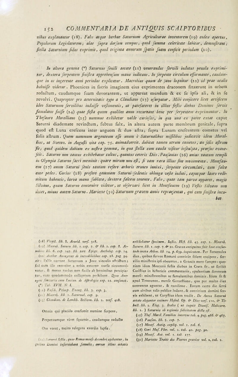 nihus explanantur (18). Falx atque herbae Saturnum Agriculturae inventorem (19) codex apertus, Populorum Legislatorem ; alae Jupra dorfum tempus, quod fumma celeritate labitur, demonjlrant ; fletta Saturnium fidus exprimit, quod triginta annorum fpatio fuam conficit periodum (20), In altera gemma (*) Saturnus fenili aetate (21) venerandus fervili indutus penula exprimi¬ tur, dextera ferpentem finiftra apprehenfum manu indicans. In ferpente circulum ejjormante , caudam¬ que in os ingerente anni periodus explicatur. Macrobius quum de Jano loquitur (22) id prae oculis babuijje videtur . Phoenices in facris imaginem eius exprimentes draconem linxerunt in orbem reda&um, caudamque fuam devorantem, ut appareat mundum & ex fe ipfo ali, <Sc in fe revolvi. Quapropter pro aeternitatis typo a Claudiano (23) ufurpatur, Mihi conficere licet artificem ideo Saturnum fer vilibus indui[J'e ve firn entis, ut patefaceret in illius fefiis diebus Dominos Jervis famulatos fuijfe (24) quae fefla quum quolibet anno recurrant bene per ferpentem exprimuntur. In Thefauro Morelliano (25) nummus exhibetur valde curiofus, in quo una ex parte extat caput Saturni diademate revin&um, fubtus falx, in altera autem parte membrum genitale, lupra quod efl: Luna crefcens inter anguem & duo aftra; fupra Lunam crefcentem cometes vel folis aftrum. Quem nummum argenteum ejfe unum è Saturnalibus mijfilibus judicavit idem Morel- liusy ut Sveton. in Augufii vita cap. 75. animadvertit, dubitat tamen utrum cometes, an folis aftrum fit; quod quidem dubium ex noftra gemma, in qua ftella cum cauda vifitur infculpta, prorfus evane- ftcit. Saturno non tantus exhibebatur cultus, quantus ceteris Diis. Paufanias (2 6) unius tantum templi in Olympia Saturno fiacri meminit: quare mirum non efl, fi tam rara illius fint monumenta . Montfan¬ con (27) unum Saturni fenis tantum refert arboris trunco innixi, ferpente circumdati, cum falce ante pedes. Gorius (28) profert gemmam Saturni fedentis oblonga vejle induti, caput que lauro redi¬ mitum habentis, laeva manu fubi at a, dextera falcem tenente. Falx, quae tam parva apparet, magis Silvano, quam Saturno convenire videtur, ut obfervari licet in Montfaucon (29) Veftis Silvano non decet, minus autem Saturno. Manette (30) Saturnum gravem annis repraejentat, qui cum finiftra incu¬ bat ( i8) Virgil. lib. 3. Aeneid. verf. 318, (19) Macrob. Satum lib. i. cap. 7. & lib■ 1. cap. 8. Ar¬ nobius lib. 6. cap 247. lib tert Epigr. Antholog. cap. 14. (23 Ahtber Antmyrnus de incredibilibus cap. |8. pag 94. ait : falfo narrant Saturnum a Jove vinculis aflriftum ; fed cum ille remotior a nobis externo curfu circumvol¬ vatur- & motus tardus non facile ab hominibus percipia¬ tur, eum quodammodo colligatum perhibent. Quae Ano- tiyni feni ernia cum Luci an. de Agrologia cap. 21. confon at• (*) Tab. XVII. N- I. ( -1) F.ufeb, Priaep. Evaug. lib. 3, cap. 3, (22) Macroft. lib 1. Saturnal, cap. 9. (: j' Claudian. de Laudib. Stilicon. lib. 2. verf. 428. Omnia qui placido confumit numine ferpens, Pcrpetuumque viret fquamis , caudamque redufto Ore vorat , tacito relegens exordia lapfu . quibus umini inferviebant famulis, aureae illius aetatis exhibebatur fpecimett. IufUu. Hi/I. lib. 43. cap. r. Macrob. Satum, lib. 1. cap. 7. & 10. Graeca antiquitus fuit haec confile- tudo iuxta Atben. lib 14, p. 639. inquietitela. Per Saturnales dies, quibus fervos Romani convivio folent excipere, Per¬ vilia minifteria ipfi obeuntes , a Graecis more fumpto : quo¬ niam idem Mercurii fefiis diebus in Creta fit, ut feribit Carifiius in hifioricis commentariis, epulantium fervorum menfi' minifirantibus ac famulantibus dominis . Idem fit £: apud Troe/enos, menfe Geraefiione, quo per multo dies conventus aguntur, & nundinae . Eorum certo die fervi cum civibus talis publice ludunt, & convivium domini fer¬ vis exhibent, ut Caryfiius idem tradit . De Aurea Saturni aetate eleganter cecinere Hefiod. Op. & Dies verf. no. & Ti¬ buli. lib. j. Eleg. 3. Italia ( ut inquit Dionif Halicam, lib. 1. ) Saturnia ob regionis felicitatem di fla efl. (25) Thef. Morti. Familiae incertae tab. A-pag. 466. & 467. (26) Paufan. lib. J. cap. 7. (27) Montf. Antiq. expliq. voi. 1. tab. 6. (28) Cori Muf. Flor. voi. 2. tab. 40. pag. 90. (29) Montf. Ant. voi. 1. tab■ 177.