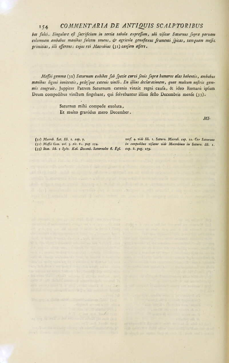 bat falci. Singulare efl facrificium in tertia tabula exprejfum, ubi vifitur Saturnus fupra parvam columnam ambabus manibus falcem tenens, & agricola genuflexus frumenti fpicas, tamquam mejjis. primitias, illi offerens ; cujus rei Macrobius (31) caufam a fert. Maffei gemma (32) Saturnum exhibet fub fpecie curvi fenis fupra humeros alas habentis, ambabus manibus ligoni innitentis, pedefque catenis vincli. En illius declarationem, quae multum noftris gem¬ inis congruit. Juppiter Patrem Saturnum catenis vinxit regni caufa, Òc ideo Romani ipfum Deum compedibus vin&um fingebant, qui folvebantur illius fello Decembris menfe (33). Saturnus mihi compede exoluta, Et multo gravidus mero December. MI- (31) Macrob. Sat, lib, i. cap, j, ver/. 4, vide lib. r. Satum, Macrob, cap, 10. Cur Saturnus (31) Muffe! Gem. voi. 3. fit. 8*. pag- j*4- ?» compedibus vifatur vide Macrobium in Satum, lib. t. (33) Stat. lib. 1 Sylv, Kal. Decemb, Saturnales 6. Egi, cap, H, pag, 17$.