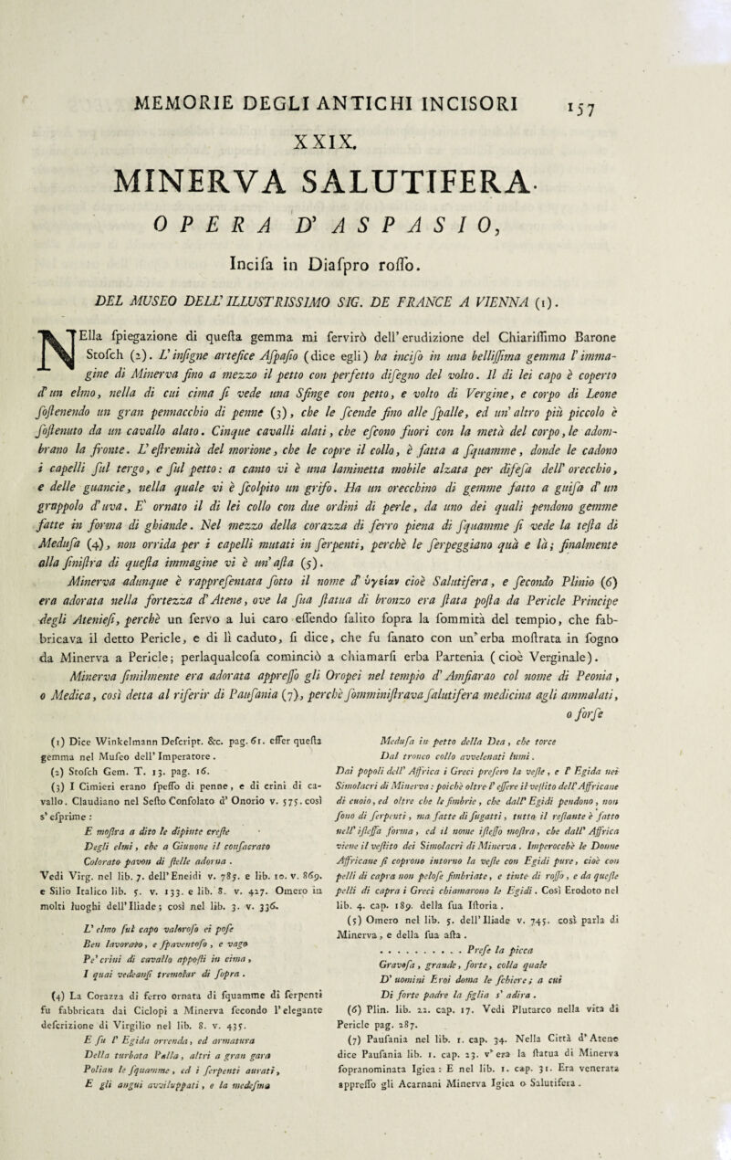 XXIX. MINERVA SALUTIFERA OPERA D' A S P A S I 0, Incifa in Diafpro rofìo. DEL MUSEO DELL' ILLUSTRISSIMO SIG. DE FRANGE A VIENNA (i). TSk * Ella fpiegazione di quella gemma mi fervirò dell’ erudizione del Chiariffimo Barone Stofch (2). U injìgne artefice Afpafio (dice egli) ha incifo in una hellijjìnta gemma ! imma¬ gine di Minerva fino a mezzo il petto con perfetto difegno del volto. Il di lei capo è coperto ti un elmo, nella di cui ernia fi vede una Sfinge con petto, e volto di Vergine, e corpo di Leone foflenendo un gran pennacchio di penne (3), che le feende fino alle fipalle, ed un altro più piccolo è foftenuto da un cavallo alato. Cinque cavalli alati, che efeono fuori con la meta del corpo, le adom¬ brano la fronte. U efìremita del mortone, che le copre il collo, è fatta a fiquamme, donde le cadono i capelli fui tergo, e fui petto : a canto vi è una laminetta mobile alzata per difefia delI' orecchio, e delle guancie, nella quale vi è ficolpito un grifo. Ha un orecchino di gemme fatto a gufa d'un grappolo d’uva. E' ornato il di lei collo con due ordini di perle, da uno dei quali pendono gemme fatte in forma di ghiande. Nel mezzo della corazza di ferro piena di fiquamme fi vede la tefia di Medufa (4), non orrida per i capelli mutati in ferpenti, perchè le ferpeggiano qua e la ; finalmente alla finiftra di quefla immagine vi è unafla (5). Minerva adunque è rapprefentata fiotto il nome <T vyetav cioè Salutifera, e fecondo Plinio (6) era adorata nella fortezza d'Atene, ove la fina ftatua di bronzo era fiata pofta da Pericle Principe degli Ateniefi, perchè un fervo a lui caro elfendo falito fopra la fommità del tempio, che fab¬ bricava il detto Pericle, e di lì caduto, li dice, che fu fanato con un* erba moftrata in fogno da Minerva a Pericle; perlaqualcofa cominciò a chiamarfi erba Partenia (cioè Verginale). Minerva fimilmente era adorata apprefio gli Oropei nel tempio d’Amfiarao col nome di Peonia, 0 Medica, così detta al riferir di Paufania (7), perchè fomminiftr ava fai utfiera medicina agli ammalati, 0 forfè (1) Dice Winkelmann Defcript. &c. pag. 61. effer quella gemma nel Mufeo dell’ Imperatore . (2) Stofch Gem. T. 13. pag. 16. (3) I Cimieri erano fpeffo di penne, e di crini di ca¬ vallo. Claudiano nel Sello Confolato d’ Onorio v. 573. così s* efprime : E moflra a dito le dipinte erige Degli elmi, che a Giunone il coufacrato Colorato- pavon di (ielle adorna . Vedi Virg. nel lib. 7. dell’Eneidi v. 785. e lib. io. v. 869. e Silio Italico lib. y. v. 133. e lib. 8. v. 427. Omero in molti luoghi dell’Iliade; così nel lib. 3. v. 336. V elmo fui capo valorofo et pofe Ben lavorato, e fpaventofo , e vago Pe'crini di cavallo appo (li in cima, I quai vedeanfi tremolar di fopra . (4) La Corazza di ferro ornata di fquamme di ferpenti fu fabbricata dai Ciclopi a Minerva fecondo l’elegante deferizione di Virgilio nel lib. 8. v. 433. E fu I' Egida orrenda, ed armatura Della turbata Palla, altri a gran gara Polian le fquamme, ed i ferpenti aurati, E gli angui avviluppati , e la me defma Medufa in petto della Dea , che torce Dal tronco collo avvelenati lumi. Dai popoli dell’ Africa i Greci prefetto la vefe , e T Egida net Simolacri di Minerva : poiché oltre V egire il ve/lito dell'A fricane di cuoio, ed oltre che le fimbrie , che dall* Egidi pendono , non fono di ferpenti , ma fatte dì fugatti, tutto il reflante è fatto nell' ìfleffa forma , ed il nome igego moftra, che dall' Affrica viene il vegito dei Simolacri di Minerva . Imperocché le Donne Africane fi coprono intorno la vefe con Egidi pure, cioè con pelli di capra non pclofe fimbriate, e tinte di rogo , e da qtiefle pelli di capra i Greci chiamarono le Egidi. Così Erodoto nel lib. 4. cap. 189. della fua Illoria . (5) Omero nel lib. y. dell’Iliade v. 745. così parla di Minerva , e della fua alla . .Prefe la picca Gravofa , grande, forte, colla quale D' uomini Eroi doma le fichi ere ; a cui Di forte padre la figlia s' adira . (<5) Plin. lib. 22. cap. 17. Vedi Plutarco nella vita di Pericle pag. 287. (7) Paufania nel lib. r. cap. 34. Nella Città d’Atene dice Paufania lib. 1. cap. 23. v’era la llatua di Minerva fopranominata Igiea : E nel lib. 1. cap. 31. Era venerata appreffo gli Acarnani Minerva Igiea o Salutifera .