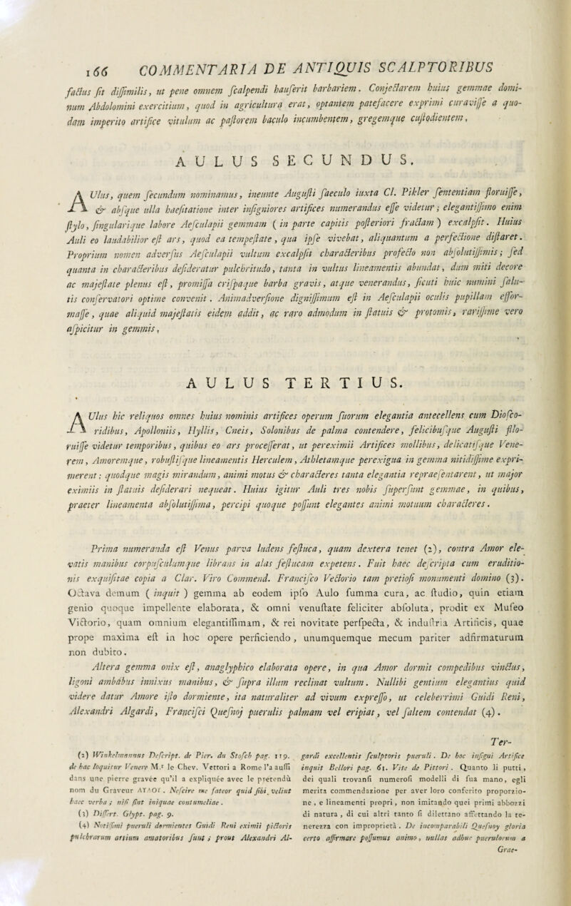 facias fit dijfimilis, ut pene omnem flcalpendi hauferit barbariem. Conj e flarem huius gemmae domi-- tiam Ab dolo mini exercitium, quod in agricultura erat, optantem patefacere exptimi cinavife a quo¬ dam imperito artifice vitulum ac paflorem baculo incumbentem, gregemque cuf odientem, AULUS SECUNDUS. AUlus, quem fecundum nominamus, ineunte Augufli faeculo iuxta Cl. Pikler fententiam floruifle, & abfque ulla haefitatione inter inftgniores artifices numerandus effe videtur ; elegantijjimo enim ftylo, fingularique labore Aefculapii gemmam ( in parte capitis pofleriom fractam ) excalpflt. Huius Auli eo laudabilior efl ars, quod ca temperiate, qua ipfe vivebat, aliquantum a perfeflione diflaret. Proprium nomen adverfus Aefculapii vultum excalpflt charafleribus profetilo non abfolutijjtmis ; fed quanta in charafleribus defideratur pulchritudo, tanta in vultus lineamentis abundat, dum miti decore ac majejlate plenus efl, promi fa crifpaque barba gravis, atque venerandus, fiditi huic numini falli¬ tis confervatori optime convenit. Animadverfione dignijfimum efl in Aefculapii oculis pupillam eflor- mafie, quae aliquid majeflatis eidem addit, ac raro admodum in flatuis & protomis, rarijjnne vero afpicitur in gemmis, AULUS TERTIUS. AUlus hic reliquos omnes huius nominis artifices operum fluorum elegantia antecellens cum Dio flo- ridibus, Apollonii s, Hylli s, Cneis, Solonibus de palma contendere, felicibufque Augufli fllo- ruife videtur temporibus, quibus eo ars proceferat, ut per eximii Artifices mollibus, delie atifque Vene¬ rem , Amoremque, robuftifque lineamentis Herculem, Athletamque perexigua in gemina nitidijfime expri¬ merent : quodque magis mirandum, animi motus & chara fler es tanta elegantia repraeflatarent, ut major eximiis in flatuis defiderari nequeat. Huius igitur Auli tres nobis fluperflunt gemmae, in quibus, praeter lineamenta abfolutiffima, percipi quoque poffunt elegantes animi motuum ch ara fler es. Prima numeranda efl Venus parva ludens f efl uc a, quam dextera tenet (2), contra Amor ele¬ vatis manibus corpufculumque librans in alas feflucam expetens. Fuit haec dejcripta cum eruditio¬ nis exquifitae copia a Clar. Viro Commend. Francifco Ve florio tam pretiofi monumenti domino (3). Octava demum ( inquit ) gemma ab eodem ipfo Aulo fumma cura, ac ftudio, quin etiam genio quoque impellente elaborata, & omni venuftate feliciter abfoluta, prodit ex Muleo Vittorio, quam omnium elegantillimam, & rei novitate perfpe£ta, & indultria Artificis, quae prope maxima eft in hoc opere perficiendo, unumquemque mecum pariter adfirmaturum non dubito. Altera gemma onix efl, anaglyphico elaborata opere, in qua Amor dormit compedibus vinflus, ligoni ambabus innixus manibus, & flupra illum reclinat vultum. Nullibi gentium elegantius quid videre datur Amore i jio dormiente, ita naturaliter ad vivum exprefo, ut celeberrimi Guidi Reni, Alexandri Algardi, Francifci Queflnoj puerulis palmam vel eripiat, vel fluitem contendat (4). (2) IVinkelm annus Defcript. de Pier, du Stofcb pag. 119. de hac loquitur Venere M.r le Chev. Vettori a Rome 1’a audi dans une pierre gravée qu’il a expliquée avec le pretendi nom du Graveur ATAOt. Nefcire me fateor quid ftbi_ velint haec verba ; nifi ftnt iniquae contumeliae . (?) Differt. Gfypt. pag. 9. (4) Notiffmi pueruli dermi entes Guidi Reni eximii pi Claris pulchrarum artium amatoribus funt i prout Alexandri Al- Ter- gardi excellentis fculptoris pueruli. De hoc injlgtti Artifice inquit Bellori pag. 6j. Vite de Pittori . Quanto li putti , dei quali trovanti numerofi modelli di Tua mano, egli merita commendazione per aver loro conferito proporzio¬ ne , e lineamenti propri, non imitando quei primi abbozzi di natura , di cui altri tanto fi dilettano affettando la te¬ nerezza con improprietà . De incomparabili Qjtefnoy gloria certo affirmare poffumus animo, nullas adhuc puerulorum a Grae-