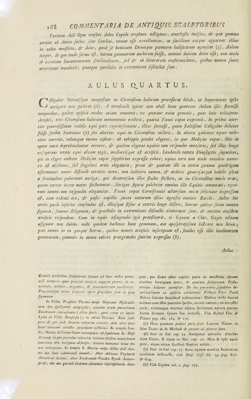 Tertium Auli Opus cenferi clebet Cupido trophaeo adligatus, amethyfto incifus, de qua gemma certior ab Amico faclus fum Tondini, tantae efe excellentiae, ut facillime cuique appareat illius in vultu moeflitia, & dolor, quod fe hominum Deum que potentem ludificatum agno fiat (5). Aulum ita ane, de quo modo firmo eft, b arum gemmarum anciorem fuijfe, nemini dubium debet efe, non modo ob eximiam lineamentorum fimilitudinem, fid & ob litterarum confirmitatem ? quibus nomen fttum aeternitati mandavit ; quaeque punctulis in extremitate difiinAae fiunt, AULUS Q.U ARTUS. C^Aligulae Neronifique tempefiate eo Circenfium ludorum proce ferat libido, ut Imperatores ipfios J aurigare non puderet (6). A verofimili igitur non abefi hunc quartum Aulum iftis florui fe temporibus, quibus opificii modus etiam convenit ; ex quatitor enim gemmis, quas huic tribuimus Artifici, tres Circenfium ludorum monumenta exibent, quarta Fauni caput exprimit. In prima ante¬ rior generofijfimae indolis equi pars re prae fient at ur, illius fiortafe, quem flultijfitmi Caligulae delicias fuijfe firibit Svetonius (7) fieu alterius equi in Circenfibus vilioris. In altera galeatus eques velo¬ citer currens, telumque tacens vifitur: ab ephippio pendet clypeus, in quo Medufiae caput. Hoc in opere varii deprehenduntur errores, & quidem clypeus equitis non refpondet menfuris, fid illas longe ex Caper ans totam equi alvina tegit, mediocrifque eft artificii. Laudanda tamen Diaglyptis fagacitas, qui in clypei umbone Medufiae caput fapphirino expreftit colore ; equus vero non modo omnibus nume¬ ris eft abfiolutus, fid fingulari artis elegantia ; prout & quatuor illi in tertia gemma quadrigam e formantes omnes dì filmili cervicis motu, non indecoro tamen, & ardoris gener ofaeque indolis pleni a fimimdato gubernati auriga, qui dextrorfum illos ftudet fle Aere, ut in Circenfibus moris erat, quum currus iuxta metas flecterentur. Aurigae figura pulchrior omnino illa Equitis memorati', equo¬ rum tamen non refpondet elegantiae . Fauni caput Cornifrontis adverfum mira felicitate exprejfium eft, cum ridenti ore, & pafiis capillis juxta naturam iftius agreftis comitis Bacchi. Aulus hic tertio pardo inferior cenfiendus eft, illiufque ftjlus a ceteris longe di fert, liter ae quibus ftum nomen fignavit, fiamma diligentia, & p un Aulis in extremitate diftinAis elaboratae fiunt, & omnino eiu fidem artificio refipondent. Cum in equis effingendis ipfie praeftiterit, ei Equum a Clar. Caylo editum affi gnare non dubito: mihi quidem ha Aenus hanc gemmam, aut apofphrqgifma luftrare non licuit; puto tamen in ea quoque liter as, quibus nomen artificis infiriqtum eft, fimiles effe illis laudatarum gemmarum, quamvis in aenea tabula praegrandes fuerint exprefae (8), Aulus Graecis artificibus fculptorum flatuas ad hàec nntlra perve¬ ni ffe tempora , quae praefati artificis aequent pueros , in te¬ neritate, mollitie , elegantia , & lineamentorum excellentia. Prae (tariffimi btiius plantarii opera praecipua furit ea quae fequuntur . In Villae Panfiliae Theatro prope Organum Hydrauli¬ cum duo. fpetfantur anaglypha, quorum unum puerulorum Bacchanale repraefentat ( illius fintile , quod extat ex lapide Lydio in I illa Burghefia ) ; in altero Divinus rimor ficul- ptus e/1, qui pede Amorem vulgarem conterit , dum alter puer lauri coronam extollit , praemium vi Horiae. In templo San- tfae Mariae de Campo Santo nuncupatae e/lfepulcrum Io. Hafe A - tuerp. in quo puerulus calvariae innixus finifira manu linteo convoluta oris lacrymas abfiergit, dextera humanae vitae fa¬ cem extinguens Iu templo S. Mariae vulgo di tfae dell' Ani¬ ma duo fiunt admirandi tumuli ; Alter Adriano Vryburch Alni ari e tifi dicatus , alter Ferdinando Vandcu Eynde Antuer- pienfi, ubi duo pueruli linteum elevantes inferiptionem dete¬ gunt , quo linteo alter capitis parte in moefittiae figutttn obvoluta horologium tenet, & omnium fculptorum Pitfo- rumque habetur exemplar. De hoc per eximio Jepulchro lu- culentiffimum ex epiflola celeberrimi Pitforis Petri Pauli Rubeus habetur hujufmodi te/limonium : Dubius mihi haeret animus cum illos puerulos fpeffo , utrum natura , an ars effe¬ cerit, videturque marmor afpera fpoliatum natura pueru¬ lorum formam fponte fua indui fle . Vide Bellori Vite de Pittori pag. 160. 164 & 170. (5) Hanc gemmam publici juris fecit Laurent Natter. in libro Trait'e de la Methode de graver en pier res fines . (6) Svet, in Cai. cap. 54. Aurigabat extrutto plurifa¬ riam Circo, & idem in Ner. cap. 22. Mox & ipfe auri¬ gare, atque etiam fpeftari faepius voluit. (7) Svet. in Cai. cap. yj. hunc equum nomine Incitarum confulem dedinaffe, vide Dicfi. Cajf. lib. 59. pag. 648. (è* 659.