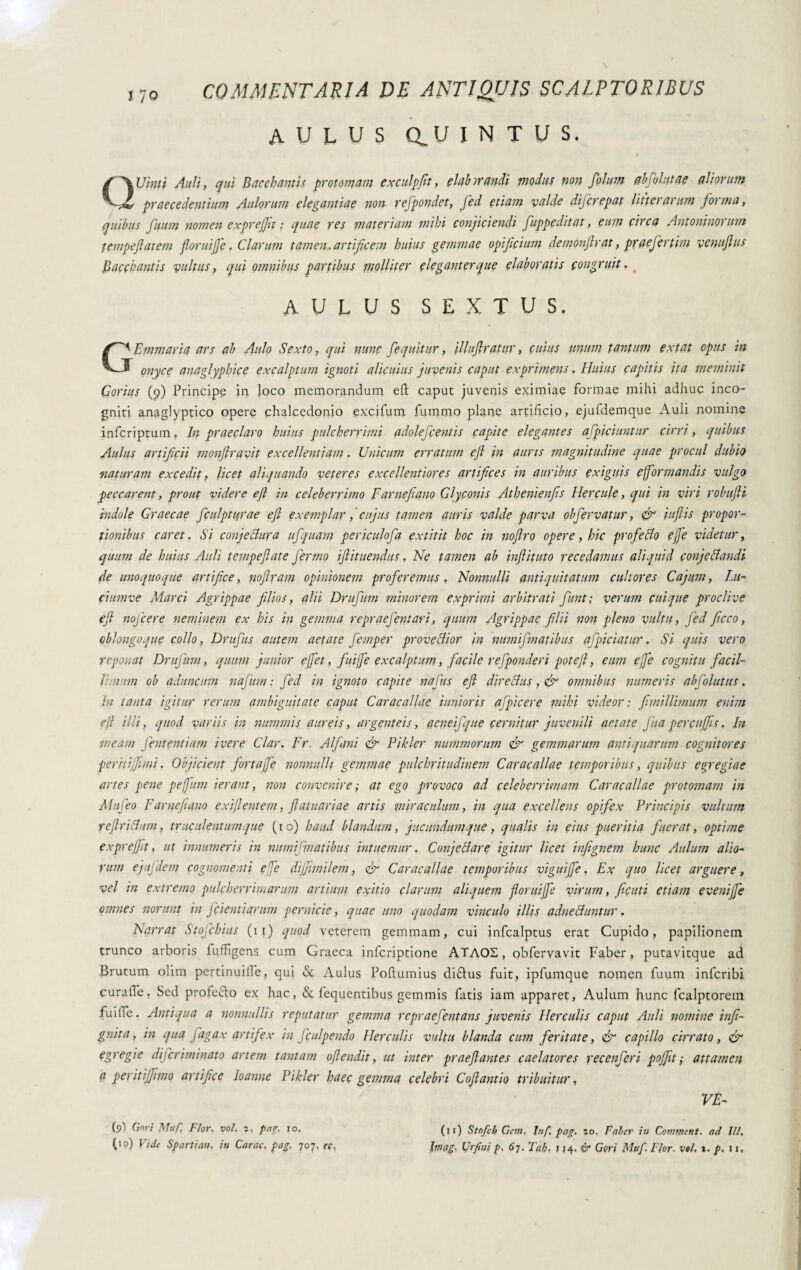 AULUS aUINTUS. QUinti Auli, qui Bacchantis protomam exculpfit, clubmandi piodus non fiolum abfiolutae aliorum praecedentium Anigrum elegantiae non refipondet, Jed etiam valde dijcrepat litterarum forma, quibus fuum nomen exprejfit : quae res materiam mihi conjiciendi fiuppeditat, eum circa Antoninorum tempeflatem fioriti]]e. Clarum tamen , artificem huius gemmae opificium demonftrat, praefiertim venufius Bacchantis vultus, qui omnibus partibus molliter eleganter que elaboratis congruit. AULUS SEXTUS. GEmaturia ars ah Aulo Sexto, qui nunc /equitur, illuflratur, cuius unum tantum extat opus in onyce anaglyphice excalptum ignoti alicuius juvenis caput exprimens, Huius capitis ita meminit Corius (9) Principe in loco memorandum eft caput juvenis eximiae formae mihi adhuc inco¬ gniti anaglyptico opere chalcedonio excifum fummo plane artificio, ejufdemque Auli nomine infcriptum. In praeclaro huius pulcherrimi fldolefcentis capite elegantes afficiuntur cirri, quibus Aulus artificii monfiravit excellentiam. Unicum erratum ejl in auris magnitudine quae procul dubio -naturam excedit, licet aliquando veteres excellentiores artifices in auribus exiguis ejformandis vulgo peccarent, prout videre efi in celeberrimo Farne/ano Glyconis At beni enfis Hercule, qui in viri rolutfti indole Graecae ficulptifrae efi exemplar, cujus tamen auris valde parva obfervatur, gfi iuftis propor¬ tionibus caret. Si conjectura ufiquam periculo/a extitit hoc in nofiro opere, hic profeflo effe videtur, quum de huius Auli tempeflate fermo i fi it nendus, Ne tamen ab inflit ut 0 recedamus aliquid confettando de unoquoque artifice, nofiram opinionem proferemus , Nonnulli antiquitatum cultores Cajum, lu- ciumve Marci Agrippae filios, alii Drufum minorem exprimi arbitrati fiunt; verum cuique proclive efi noficere neminem ex his in gemma re prae fient ari, quum Agrippae filii non pleno vultu, Jèd ficco, oblongoque collo, Drufius autem aetate fiemper provectior in numifimatibus afficiatur. Si quis vero reponat Drufium, quum junior e fiet, fiuiffe excalptum, facile r effonder i pote fi, eum effe cognitu fac il- Inum ob aduncum nafium: Jed in ignoto capite nafius efi directus, & omnibus numeris abfolutus, in tanta igitur rerum ambiguitate caput Caracallae iunioris afpicere mihi videor: fimillhnum enim ejt illi, quod variis in nummis aureis, argenteis, aeneifique cernitur juvenili aetate fina percujfis. Iit meam fient enti am ivere Clar. Fr. Alfiani efi Pihler nummorum efi gemmarum antiquarum cognitores peritiffimi. Objicient fortaffe nonnulli gemmae pulchritudinem Caracallae temporibus, quibus egregiae artes pene peffum ierant, non convenire ; at ego provoco ad celeberrimam Caracallae protomam in Mufieo Farnefeano exiflentem, fiatuariae artis miraculum, in qua excellens opifex Principis vultum reftriitum, truculentum que (10) haud blandum, jucundum que, qualis in eius pueritia fuerat, optime exprejfit, ut innumeris in numifimatibus intuemur. Conjetiare igitur licet infignem hunc Aulum alio¬ rum ejujdem cognomenti efie dijfimilem, efi Caracallae temporibus viguife, Ex quo licet arguere, vel in extremo pulcherrimarum artium e finio clarum aliquem floruiffe virum, ficuti etiam evenijfe omnes norunt in /cientiarum pernicie, quae uno quodam vinculo illis adnecluntur. Narrat Stofichius (11) quod veterem gemmam, cui infealptus erat Cupido, papilionem trunco arboris fuffigens cum Graeca inferiptione ATAOE, obfervavit Faber, putavitque ad Brutum olim pertinuiiìe, qui & Aulus Poflumius diflus fuit, ipfumque nomen fuum infcnbi curalTe. Sed profeto ex hac, & fequentibus gemmis fatis iam apparet, Aulum hunc fcalptorem fuitle. Antiqua a nonnullis reputatur gemma repraefentans juvenis Herculis caput Auli nomine infi- gnita, in qua fiagax artifex in ficulpendo Herculis vultu blanda cum feritate, & capillo cirrato, & egregie dificriminato artem tantam ofiendit, ut inter praeflantes caelatores recenfieri pojfit; attamen a peritijfimo artifice Io anne Pikler haec gemma celebri Cofiantio tribuitur, VE- (9) Gtoyj Muf. Flor. voi. 2, ptig. 10. (> °) Vide Spartian. in Carae, pag. 707. te. (if) Stofcb Geni. Inf. pag. 20. Faber in Commetti, ad 111, Iniog. Urfini p. 67. Tab. 114. Ò4 Gari Muf. Flor. voi. 1. p. 11,