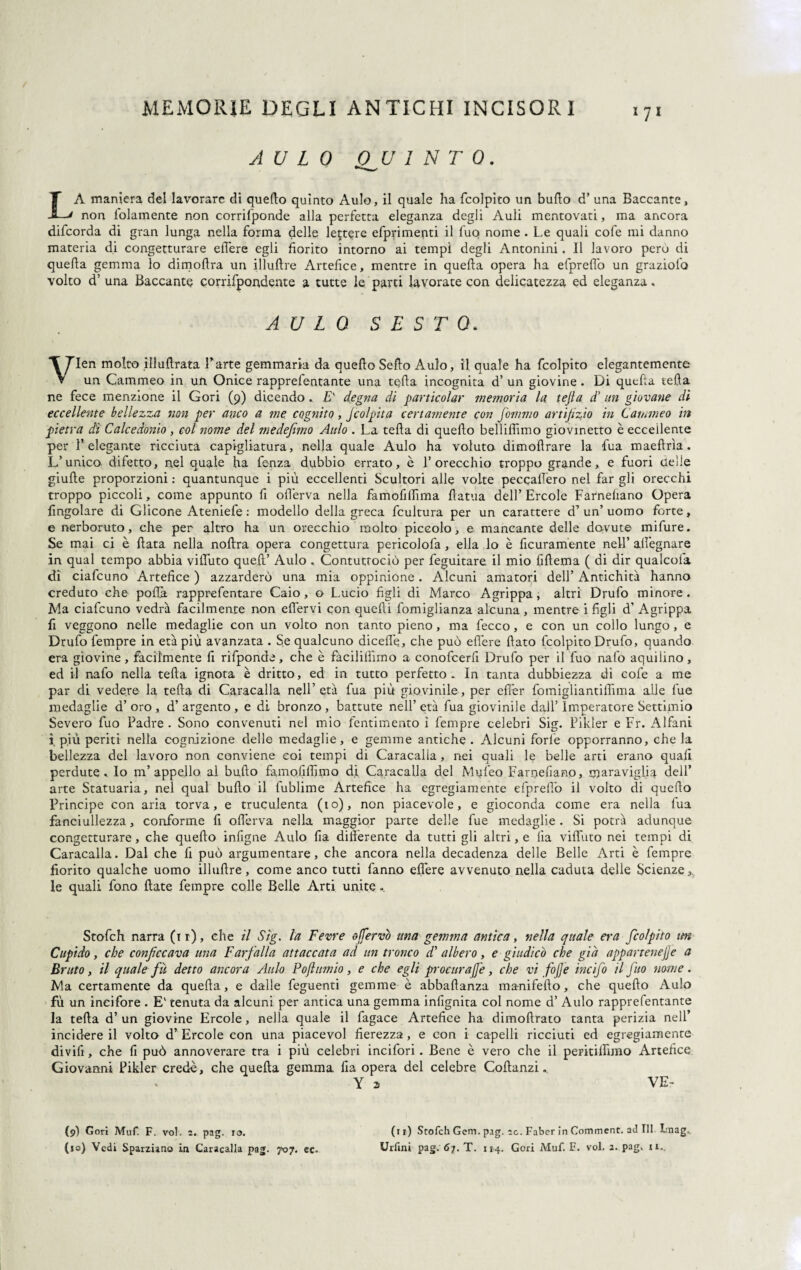 AULO J9 U 1 N T 0. LA maniera del lavorare di quello quinto Aulo, il quale ha (colpito un bullo d’ una Baccante, non lolamente non corrifponde alla perfetta eleganza degli Auli mentovati, ma ancora difeorda di gran lunga nella forma delle lettere efprimeqti il fuo nome . Le quali cofe mi danno materia di congetturare effere egli fiorito intorno ai tempi degli Antonini. Il lavoro pero di quella gemma lo dimodra un illuflre Artefice, mentre in quella opera ha efprelìò un graziola volto d’ una Baccante corrifpondente a tutte le parti lavorate con delicatezza ed eleganza, AULO SESTO. VIen molto illudrata Parte gemmaria da quello Sello Aulo, il quale ha fcolpito elegantemente un Cammeo in un Onice rapprefentante una teda incognita d’ un giovine . Di quella teda ne fece menzione il Gori (9) dicendo * E' degna di particolar memoria la tejla d’ un giovane di eccellente bellezza non per anco a me cognito, Jcolpita certamente con fommo artifizio in Cammeo in pietra dì Calcedonio , col nome del medefemo Aulo . La teda di quedo belliffimo giovinetto è eccellente per l’elegante ricciuta capigliatura, nella quale Aulo ha voluto, dimodrare la fua maedrìa. L’unico difetto, nel quale ha fenza dubbio errato, è l’orecchio troppo grande, e fuori delie giude proporzioni : quantunque i più eccellenti Scultori alle volte peccaffero nel far gli orecchi troppo piccoli, come appunto fi oderva nella famofilfima datua dell’Èrcole Farneliano Opera (ingoiare di Glicone Ateniele : modello della greca fcultura per un carattere d’ un uomo forte, e nerboruto, che per altro ha un orecchio molto piccolo, e mancante delle dovute mifure. Se mai ci è data nella nodra opera congettura pericolofa , ella lo è ficuramente nell’ allignare in qual tempo abbia viffuto qued’ Aulo . Contutrociò per feguitare il mio fidema ( di dir qualcofa di ciafcuno Artefice ) azzarderò una mia oppinione. Alcuni amatori dell’ Antichità hanno creduto che polla rapprefentare Caio, o Lucio figli di Marco A grippa, altri Drufo minore. Ma ciafcuno vedrà facilmente non eflervi con quedi fomiglianza alcuna, mentre i figli d’ Agrippa fi veggono nelle medaglie con un volto non tanto pieno, ma fecco, e con un collo lungo, e Drufo fempre in età più avanzata . Se qualcuno dicede, che può edere dato fcolpito Drufo, quando era giovine , facilmente fi rifponde, che è fàcililìimo a conofcerfi Drufo per il fuo nafo aquilino, ed il nafo nella teda ignota è dritto, ed in tutto perfetto. In tanta dubbiezza di cofe a me par di vedere la teda di Caracalla nell’età fua più giovinile, per efièr fomigliantiffima alle fue medaglie d’ oro , d’ argento , e di bronzo , battute nell’ età fua giovinile dall’ Imperatore Settimio Severo fuo Padre. Sono convenuti nel mio Pentimento i fempre celebri Sig. Pikler e Fr. Alfani i più periti nella cognizione delle medaglie, e gemme antiche . Alcuni forfè opporranno, che la bellezza del lavoro non conviene coi tempi di Caracalla, nei quali le belle arti erano quali perdute. Io m’appello al bu,do famofifiimo di Caracalla del Mufeo Farqefiano, maraviglia dell’ arte Statuaria, nel qual budo il fublime Artefice ha egregiamente efpreffo il volto di quedo Principe con aria torva, e truculenta (io), non piacevole, e gioconda come era nella fua fanciullezza, conforme fi oderva nella maggior parte delle fue medaglie. Si potrà adunque congetturare, che quedo infigne Aulo Ila digerente da tutti gli altri, e lìa viffuto nei tempi di Caracalla. Dal che fi può argumentare, che ancora nella decadenza delle Belle Arti è fempre fiorito qualche uomo illudre, come anco tutti fanno effere avvenuto nella caduta delle Scienze,, le quali fono date fempre colle Belle Arti unite. Stofch narra (it), che il Sig. la Fevre offervò una gemma antica, nella quale era fcolpito ttn Cupido, che conficcava una Farfalla attaccata ad un tronco d' albero, e giudicò che già appartenejje a Bruto, il quale fu detto ancora Aulo Pofiumio, e che egli procurale, che vi fio/] e incifo il fuo nome. Ma certamente da queda, e dalle feguenti gemme è abbadanza manifedo, che quedo Aulo fù un incifore . E' tenuta da alcuni per antica una gemma indgnita col nome d’ Aulo rapprefentante la teda d’ un giovine Ercole, nella quale il fagace Artefice ha dimodrato tanta perizia nell’ incidere il volto d’ Ercole con una piacevol fierezza, e con i capelli ricciuti ed egregiamente divifi, che fi può annoverare tra i più celebri incifori. Bene è vero che il pepitiffnno Artefice Giovanni Pikler crede, che queda gemma fia opera del celebre Codanzi. Y 2 VE- (9) Cori Muf. F. voi. 2. pag. io. (ri) Stofch Gem. pag. 20. Fabcr in Comment. ad 111 Lnag. (10) Vedi Sparziano ia Caracalla pag. 707. ec. Urfini pag. 67. T. 114. Gori Muf. F. voi. 2. pag. it..