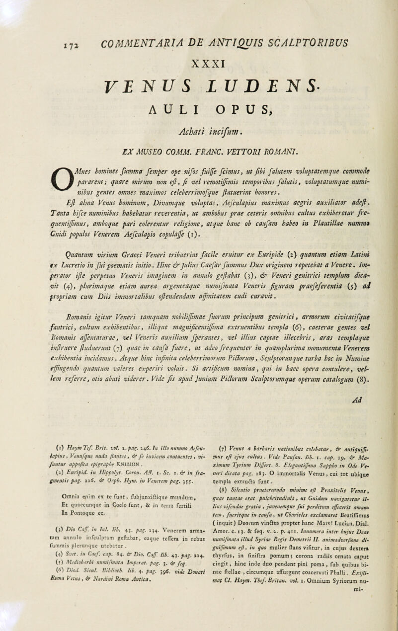 ITt XXXI VINUS LU DIN S AULI OPUS, Acbati incipit». EX MUSEO COMM. FRANO. VETTORI ROMANI. OMnes homines fumma femper ope nifos fuifje fcimus, ut fibi falutem voluptatemque commode pararent ; quare mirum non efi, fi vel remotijfimis temporibus falutis, voluptatumque numi¬ nibus gentes omnes maximos celeberrimofque fiatuerint honores. Efi alma Venus hominum, Divum que voluptas, Aejcula pius maximus aegris auxiliator adefi. Tanta hifce numinibus habebatur reverentia, ut ambobus prae ceteris omnibus cultus exhiberetur fre- quentijfimus, ambo que pari colerentur religione, atque hanc ob caufam habeo in Plaut illae nummo Cnidi populos Venerem Aefculapio copulafie (i). Quantum virium Graeci Veneri tribuerint facile eruitur ex Euripide (2) quantum etiam Latini ex Lucretio in fui poematis initio. Hinc & Julius Caefar funimus Dux originem repetebat a Venere. Im¬ perator ifie perpetuo Veneris imaginem in annido geflabat (3), & Veneri genitrici templum dica¬ vit (4), plurimaque etiam aurea argenteaque numifmata Veneris figuram praefefer entia (5) ad propriam cum Diis immortalibus oflendendam affinitatem cudi curavit. Romanis igitur Veneri tamquam nobilijfimae f iorum principum genitrici, armorum civitatifque fautrici, cultum exhibentibus, illique magnificentijfima extrnentibus templa (6), caeterae gentes vel Romanis ajjentaturae, vel Veneris auxilium fperantes, vel illius captae illecebris, aras templaque infimer e ftuduerunt (7) quae in caufa fuere, ut adeo frequenter in quamplurima monumenta Venerem exhibentia incidamus. Atque hinc infinita celeberrimorum Eidiorum, Sculptorunque turba hoc in Numine effingendo quantum valeret experiri voluit. Si artificum nomina, qui in haec opera contulere, vel¬ lem referre, otio abuti viderer. Vide fis apud Junium Eidiorum Sculptorum que operum catalogum (8). Ad (1) Ilaytn Tcf. Brit. voi. 1 .pag. 146. In illo nummo Aefctt- lapsus , Venufque nuda flantes , & fe invicem contuentes , vi- Juntur appnflta epigraphe KNlAinN . (2) Euripid. in Hippolyt. Cnron. A SI. i. Se. r. & in fra- gmentis pag. 216. & Orph. Hym. in Venerem pag. 35y. Omnia enim ex te funt, fubjunxiftique mundum. Et quaecunque in Coelo funt, & in terra fertili In Pontoque ec. (3I Dio Caff. in Iui. Ub. 43. pag. 234. Venerem arma¬ tam annulo infculptam gettabat, caque tetterà in rebus fummis plerunque utebatur . (4) Svet. in Caef. cap. 84. & Dio. Caff. lib. 43. pag. 224. (5) Mediobarbi numifmata Imperat, pag. 3. & feq. V) Diod. Sicul. Biblioth. lib. 4. pag. 39S. vide Donati Rema Vetus , & Nardini Roma Antica, (7) Venus a barbaris nationibus colebatur, & antiquijfi- mus ejl ejus cultus. Vide Paufan. lib. 1. cap. 19. & Ma¬ ximum Tyrium Differt. 8. Elegantifjima Sappho in Ode Ve¬ neri dicata pag. 283. O immortalis Venus, cui tot ubique templa extru&a funt . (8) Silentio praetereunda minime efi Praxitelis Venus, quae tantae erat pulchritudinis , ut Gnidum navigaretur il¬ lius vifendae gratia , juvenemque fui perditum effecerit aman¬ tem , fueritque in caufa, ut Cbaricles exclamaret Beatittimus ( inquit) Deorum vinftus propter hanc Mars! Lucian. Dial. Amor. c. 13. & feq. v. 2. p. 411. Innumera inter hujus Deae numifmata illud Syriae Regis Demetrii II. animadverfione di- gnijftmum efi, in quo mulier flans vifitur, in cujus dextera thyrfus, in finittra pomum; corona radiis ornata caput cingit, hinc inde duo pendent pini poma , fub quibus bi¬ nae Hellae , circumque atturgunt coacervati Phalli. Exijli- mat Cl. Hayrn. Tbef. Britan. voi. t. Omnium Syriorum nu¬ mi-