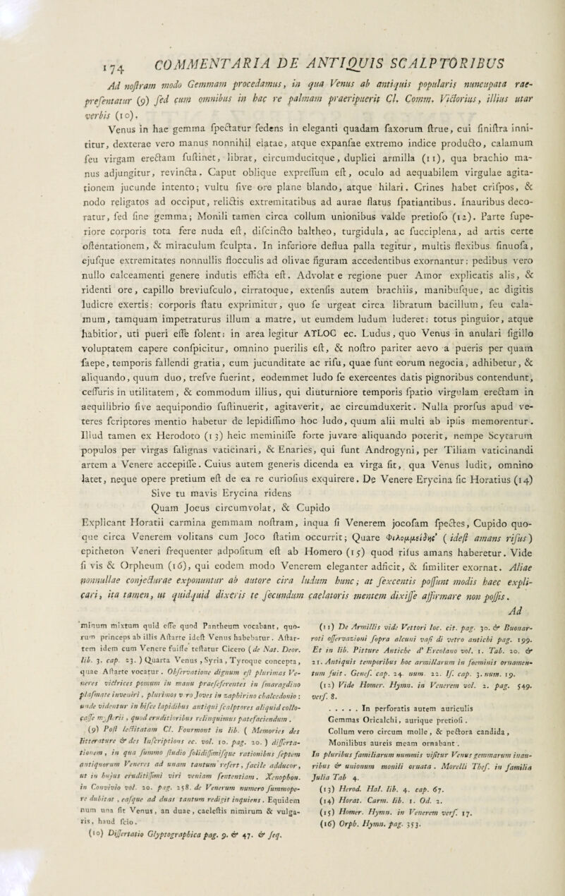 Ad noftram modo Gemmam procedamus, in qua Venus ab antiquis popularis nuncupata rae- prefentatur (9) fed cum omnibus in bac re palmam praeripuerit Cl. Comni. Victorius, illius utar verbis (10), Venus in hae gemma fpeciatur fedens in eleganti quadam Taxorum ftrue, cui finiftra inni¬ titur, dexterae vero manus nonnihil elatae, atque expanlae extremo indice produfto, calamum Teu virgam ereflam fuftinet, librat, circumducitque, duplici armilla (11), qua brachio ma¬ nus adjungitur, revinfta. Caput oblique expreffum efl:, oculo ad aequabilem virgulae agita¬ tionem jucunde intento; vultu five ore plane blando, atque hilari. Crines habet crifpos, & nodo religatos ad occiput, reli&is extremitatibus ad aurae flatus fpatiantibus. Inauribus deco¬ ratur, Ted fine gemma; Monili tamen circa colium unionibus valde pretiofo (iz). Parte fupe- riore corporis tota fere nuda efl, difcin&o baltheo, turgidula, ac fucciplena, ad artis certe oflentationem, & miraculum fculpta. In inferiore deflua palla tegitur, multis flexibus finuofa, ejufque extremitates nonnullis flocculis ad olivae figuram accedentibus exornantur; pedibus vero nullo calceamenti genere indutis effifita efl. Advolate regione puer Amor explicatis alis, & ridenti ore, capillo breviufculo, cirratoque, extenfis autem brachiis, manibufque, ac digitis ludicre exertis: corporis flatu exprimitur, quo Te urgeat circa libratum bacillum, Teu cala¬ mum, tamquam impetraturus illum a matre, ut eumdem ludum luderet; totus pinguior, atque habitior, uti pueri effe folent; in area legitur ATLOC ec. Ludus, quo Venus in anulari Tigillo voluptatem capere confpicitur, omnino puerilis efl, & noftro pariter aevo a pueris per quam faepe, temporis fallendi gratia, cum jucunditate ac rifu, quae Tunt eorum negocia, adhibetur, & aliquando, quum duo, trefve fuerint, eodemmet ludo Te exercentes datis pignoribus contendunt, ceffuris in utilitatem, & commodum illius, qui diuturniore temporis Tpatio virgulam ere£tam in aequilibrio five aequipondio Tuflinuerit, agitaverit, ac circumduxerit. Nulla prorfus apud ve¬ teres Tcriptores mentio habetur de lepidiffimo hoc ludo, quum alii multi ab iplis memorentur. Illud tamen ex Herodoto (13) heic meminiffe forte juvare aliquando poterit, nempe Scytarum populos per virgas Talignas vaticinari, & Enaries, qui Tunt Androgyni, per Tiliam vaticinandi artem a Venere accepiffe. Cuius autem generis dicenda ea virga fit, qua Venus ludit, omnino latet, neque opere pretium efl de ea re curiofius exquirere. De Venere Erycina fic Horatius (14) Sive tu mavis Erycina ridens Quam Jocus circumvolat, & Cupido Explicant Horatii carmina gemmam noflram, inqua fi Venerem jocofam fpeetes, Cupido quo¬ que circa Venerem volitans cum Joco flatim occurrit; Quare <i>iAo{ideft amans rifus) epitheton Veneri frequenter adpofitum efl ab Homero (15) quod rilus amans haberetur. Vide fi vis & Orpheum (16), qui eodem modo Venerem eleganter adficit, & fimiliter exornat. Aliae nonnullae conjecturae exponuntur ab autore eira ludum hunc ; at fexcentis poffunt modis haec expli¬ cari, ita tamen, ut quidquid dixeris te fecundum caelatoris mentem dixijje affirmare non pojfis. Ad minum mixtum quid effe quod Pantbeum vocabant, quo¬ rum princeps ab illis Aibarte idefi: Venus habebatur. Atiar- tem idem cum Venere fuide teftatur Cicero {de Nat. Deor. lib. 3. cap. 23. ) Quarta Venus , Syria , Tyroque concepta, quae Allarte vocatur. Obfervatione dignum efl plurimas Ve¬ neres vidrices pomum in manu praefefcretites in fmaragdino flafm at e inveniri , plurimos v ro Joves in zapbirino cbalcedonio : unde videntur in hifce lapidibus antiqui fcalptores aliquid collo¬ cale rii , quod eruditioribus relinquimus patefaciendum . (9) Poti ledi tatam Cl. Fourmont in lib. ( Memories des Jit ter iture & des Infcriptìons ec. voi. io. pag. io. ) di(fert a- tionem, in qua fummo (ludio foli diffini [que rationibus feptem antiquorum Veneres ad unam tantum refert, facile adducor, ut xn hujus erudi tifimi viri veniam fententiam. Xenophon, in Convivio voi. 20. pag. 258. de Venerum numero fummope- re dubitat , eafque ad duas tantum redigit inquiens. Equidem num una fit Venus, an duae, caeleftis nimirum & vulsa- >9 ris, haud fcio. (10) DiJJertatio Glyptographica pag. 9. & 47. & Jeq. (11) De Armillis vide Vettori loc. cit. pag. 30. & Buonar¬ roti offervazioni fopra alcuni vaft di vetro antichi pag. 199. Et in Uh. Pitture Antiche d' E reo latio voi. 1. Tal. 20. ó* zi. Antiquis temporibus hoc armillarum in foeminis ornamen¬ tum fui t. Genef. cap. 24 num. 22. Jf. cap. 3. num. 19. (12) Vide Homer. Hymtt. in Venerem voi. 2. pag. 549. verf. 8. .In perforatis autem auriculis Gemmas Oricalchi, aurique pretiofi . Collum vero circum molle, & peftora candida. Monilibus aureis meam ornabant . In pluribus familiarum nummis vifltur Venus gemmarum inau¬ ribus & unionum monili ornata . Morelli Thef in familia Julia Tab 4. (13) Herod. Hai. lib. 4. cap. 6j. (14) Horat. Carni, lib. t. Od. 2. (15) Homer. Hymn. in Venerem verf. 17. (16) Orpb. Hymn. pag. 3J3.