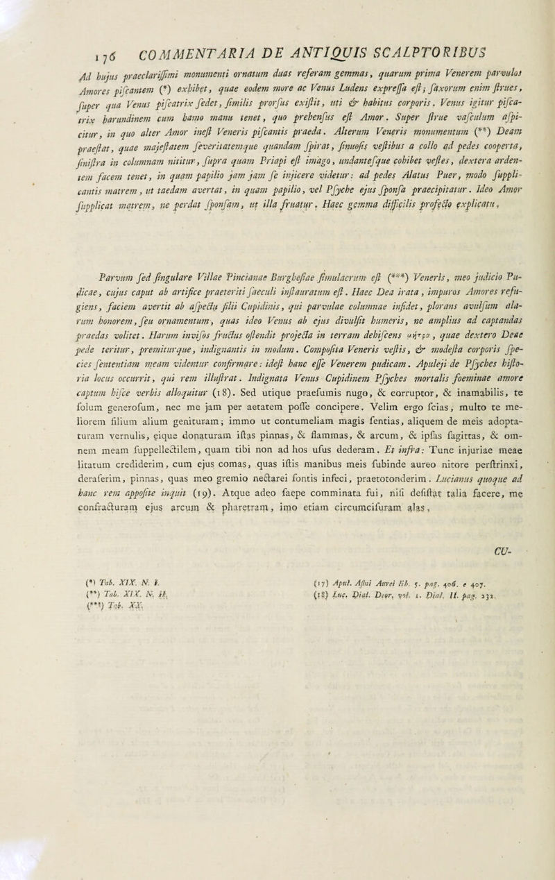 /id hujus praeclarijfimi monumenti ornatum duas referam gemmas, quarum prima Venerem parvulos Amores pifcantem (*) exhibet, quae eodem more ac Venus Ludens exprefja ejl; faxorum enim Jlrues, fuper qua Venus pifcatrix fedet, fimilis prorfus exijlit, uti & habitus corporis. Venus igitur pifca- trix harundinem cum hamo manu tenet, quo prehenfus efi Amor. Super ftrue vafculum afpi- citur, in quo alter Amor ineft Veneris pifcantis praeda. Alterum Veneris monumentum (**) Deam praejiat, quae majeftatem feveritatemque quandam fpirat, fnuofis veflibus a collo ad pedes cooperta, fnijlra in columnam nititur, fupra quam Priapi ejl imago, undant efque cohibet vejles, dextera arden¬ tem facem tenet, in quam papilio jam jam fe injicere videtur: ad pedes Alatus Puer, modo f appli¬ cantis matrem, ut taedam avertat, in quam papilio, vel Pfyche ejus fponfa praecipitatur. Ideo Amor f applicat matrem, ne perdat fponfam, ut illa f ruatur. Haec gemma difficilis profeto explicatu, Parvum fed fngulare Villae Pincianae Burghefae fimulaerum ejl (***) Veneris, meo judicio Pu¬ dicae, cujus caput ab artifice praeteriti faeculi inf auratum ejl. Haec Dea irata, impuros Amores refu¬ giens, faciem avertit ab afpeclu filii Cupidinis, qui parvulae columnae inf det, plorans avulfum ala¬ rum honorem, feu ornamentum, quas ideo Venus ab ejus divulfit humeris, ne amplius ad captandas praedas volitet. Harum invifos fructus ojlendit projeci a in terram dehifcens utjrpff, quae dextero Deae pede teritur, premitur que, indignantis in modum. Compofiita Veneris vejlis, & modejla corporis fpe- cies fient enti ani meam videntur confirmare: idejl hanc ejfie Venerem pudicam. Apuleji de Pfyche s hijlo- ria locus occurrit, qui rem illujlrat. Indignata Venus Cupidinem Pfiyches mortalis foeminae amore captum hifice verbis alloquitur (18). Sed utique praefumis nugo, <5c corruptor, & inamabilis, te folum generofum, nec me jam per aetatem pofTe concipere. Velim ergo fcias, multo te me¬ liorem filium alium genituram; immo ut contumeliam magis fentias, aliquem de meis adopta¬ turam vernulis, gique donaturam illas pinnas, & flammas, & arcum, & ipfiis fagittas, & om¬ nem meam fuppelle&ilem, quam tibi non ad hos ufus dederam. Et infra: Tunc injuriae meae litatum crediderim, cum ejus comas, quas illis manibus meis fubinde aureo nitore perllrinxi, deraferim, pinnas, quas meo gremio neftarei fontis infeci, praetotonderim. Lucianus quoque ad hanc rem appofte inquit (ip). Atque adeo faepe comminata fui, nili defillat talia facere, me confra&uram ejus arcum & pharetram, imo etiam circumcifuram fl%s, CU- (*i Tai. XIX. N. 1. (■***) Tai. XX: (17) Apici. Afui Aurei Kb. 5. pag. 406. e 407.