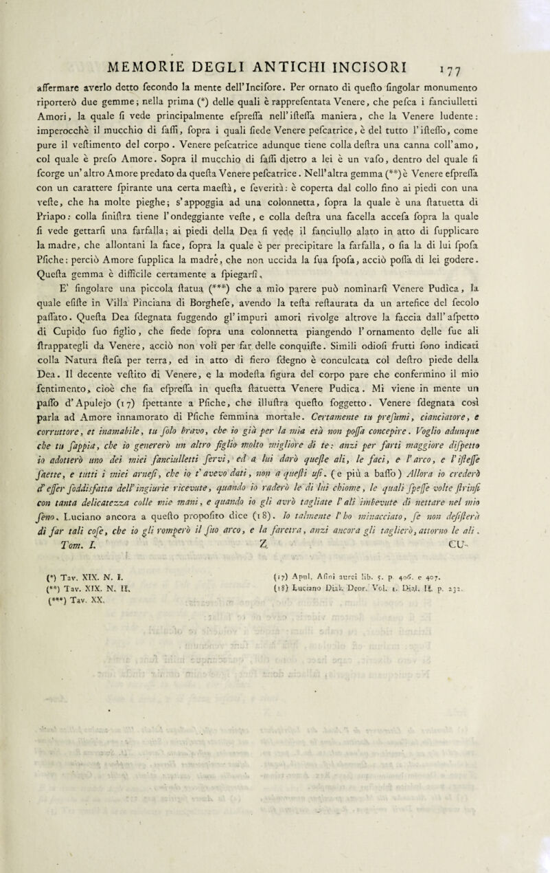 affermare averlo detto fecondo la mente dell’Incifore. Per ornato di quello (ingoiar monumento riporterò due gemme; nella prima (*) delle quali è rapprefentata Venere, che pefca i fanciulletti Amori, la quale fi vede principalmente efprefla neH’iflefTa maniera, che la Venere ludente: imperocché il mucchio di faffi, fopra i quali (lede Venere pefcatrice, è del tutto l’ifleflò, come pure il veflimento del corpo. Venere pefcatrice adunque tiene colla delira una canna colf amo, col quale è prefo Amore. Sopra il mucchio di falli dietro a lei è un vafo, dentro del quale fi fcorge un’ altro Amore predato da quella Venere pefcatrice. Nell’altra gemma (**) è Venere efprefla con un carattere fpirante una certa maellà, e feverità: è coperta dal collo fino ai piedi con una vede, che ha molte pieghe; s’appoggia ad una colonnetta, fopra la quale è una llatuetta di Priapo: colla finillra tiene l’ondeggiante velie, e colla delira una facella accefa fopra la quale fi vede gettarfi una farfalla; ai piedi della Dea fi vec^ U fanciullo alato in atto di fupplicarc la madre, che allontani la face, fopra la quale è per precipitare la farfalla, o fia la di lui fpofa Pliche; perciò Amore fupplica la madre, che non uccida la fua fpofa, acciò polla di lei godere. Quella gemma c difficile certamente a fpiegarfi* E' Angolare una piccola fatua (***) che a mio parere può nominarli Venere Pudica, la quale efille in Villa Pìnciana di Borghefe, avendo la teda redaurata da un artefice del fecolo pallato. Queda Dea fdegnata fuggendo gl’ impuri amori rivolge altrove la faccia dall’ afpetto di Cupido fuo figlio, che fede fopra una colonnetta piangendo l’ornamento delle fue ali frappategli da Venere, acciò non voli per far delle conquide. Simili odiofi frutti fono indicati colla Natura defa per terra, ed in atto di fiero fdegno è conculcata col dedro piede della Dea. Il decente vedito di Venere, e la modella figura del corpo pare che confermino il mio Pentimento,, cioè che fia efprefla in queda datuetta Venere Pudica. Mi viene in mente un palio d’Apulejo (17) fpettante a Pfiche, che illudra quedo foggetto. Venere fdegnata così parla ad Amore innamorato di Pfiche femmina mortale. Certamente tu prefumi, cianciatore, e corruttore, et inamabile, tu filo bravo, che io già per la mìa età non pojfia concepire. Voglio adunque che tu fappia, che io genererò un altro figlio molto migliore dì te: anzi per farti maggiore dìfpetto io adotterò uno dei ?mei fanciulletti fervi, 'ed a lui darò quefie ali, le faci, e l'arco, e /’iftejje fnette, e tutti ì mìei arnefì, che io davevo dati, non a quefti ufi. (e più a baffo) Allora io crederò d ejfer faddi sfatta dell' ingiurie ricevute, quando io raderò le di luì chiome, le quali fpefie volte (Ir infi con tanta delicatezza colle mie mani, e quando io gli avrò tagliate /’ alt imbevute di nettare nel mio fieno* Luciano ancora a quedo propofito dice (18). Io talmente l'ho minacciato, fé non defifterà dì far tali cofie, che io gli romberò il fino arco, e la faretra, anzi ancora gli taglierò, attorno le ali. Tom. I. Z. CU- -s-• (») Tav. XIX. N. I. (**) Tav. XIX. N. IL (***) Tav, XX, (17) Apnl. Afini aurei lib. 5. p 406. e 407. 0$) Lucrano L>iah Dcor. Voi. 1. 1>«1. IL p.