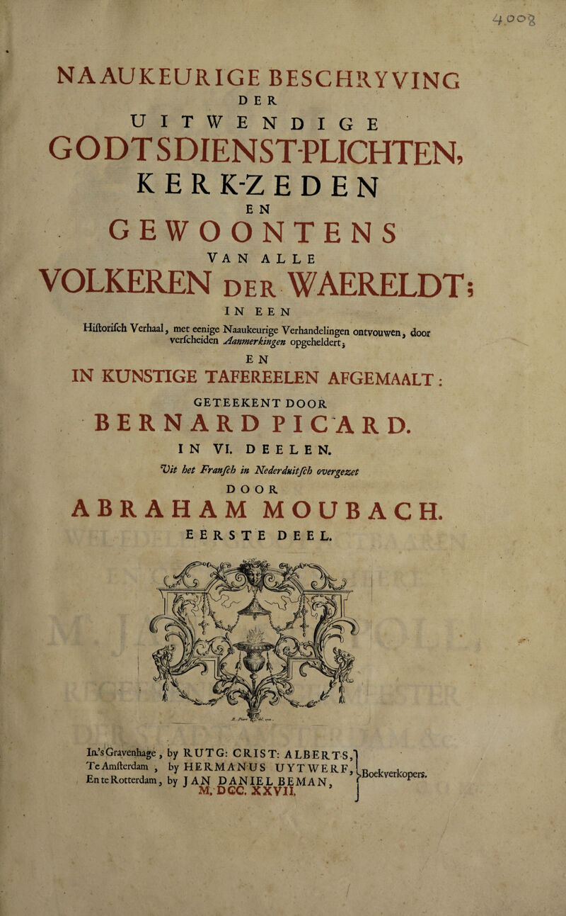 NAAUKEURIGE BESCHRYVING DER UITWENDIGE GO DT SDIENST PLICHTEN, KERK-ZEDEN E N GEWOONTENS VOLKEREN derWAERELDT INEEN Hiftorifch Verhaal 9 met eenige Naaukeurige Verhandelingen ontvouwen ? door verfcheiden Aanmerkingen opgeheldert 5 E N IN KUNSTIGE TAFEREELEN AFGEMAALT: GETEEKENT DOOR BERNARD PI CA R D. IN VI. D E E L E N. ‘Vit het Franfch in Nederduitfch overgezet ABRAHAM MOUBACH. eerste deel. Ia’sGravenhage, by RUTG: CRIST: ALBERTS TeAmfterdam , by HERMANUS UYTWERF En te Rotterdam 3 by JAN DANIËL BEMAN. M. DCC, XXVII, 3 ^Boekverkopers. I J