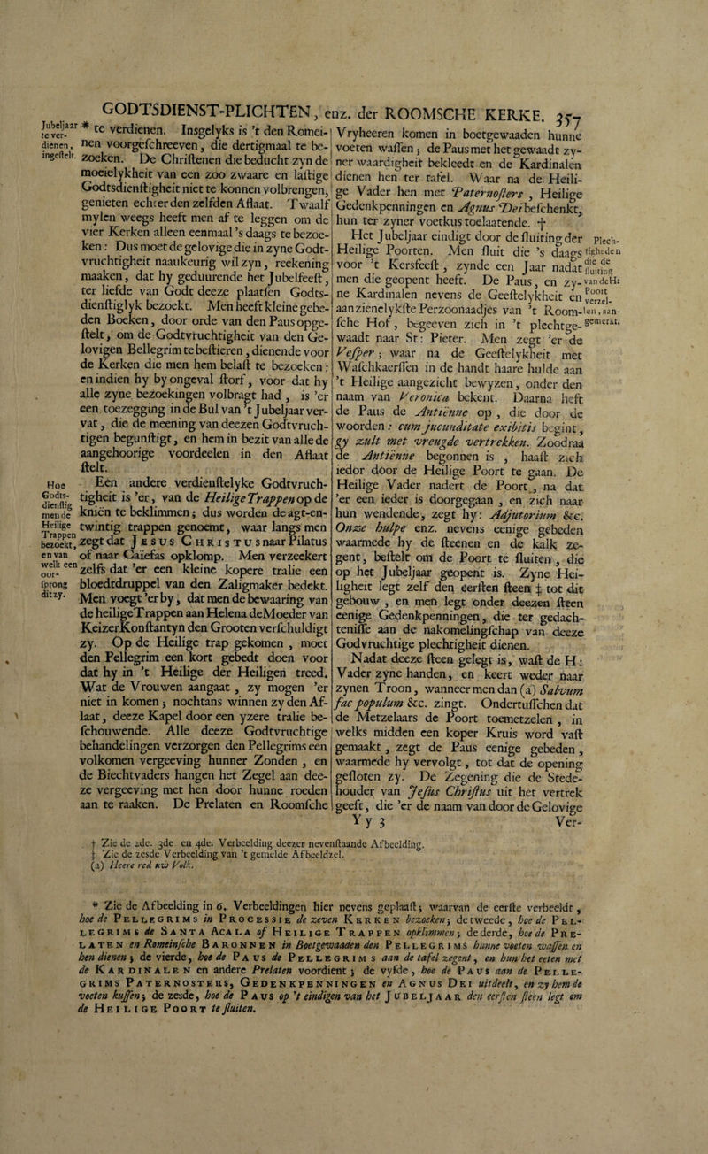 te ver- te verdienen. Insgelyks is c den Romci-l Vryheeren komen in boetvewaaden hunne dienen nenvoorgefchreeven , die dertigmaal te be-| voeten wallen } de Paus met het gewaadt zv- ln§e cir. zoeken. De Chnftenen die beducht zyn de! ner waardigheit bekleedt en de Kardinalen moeielykheit van een zoo zwaare en laftigel dienen hen ter tafel. Waar na de Heili- Godtsdienftigheit niet te konnen volbrengen,1 ge Vader hen met Taternofiers , Heilige genieten echcer den zelfden Allaat. Twaalf Gedenkpenningen en A^nus Heibefchenkt mylen weegs heeft men af te leggen om de ' ' * 9 vier Kerken alleen eenmaal ’s daags te bezoe ken: Dus moet de gelovige die in zyne Godt- vruchtigheit naaukeurig wil zyn , reekening maaken, dat hy geduurende het Jubelfeeft, ter liefde van Godt deeze plaatfcn Godts- dienftiglyk bezoekt. Men heeft kleine gebe¬ den Boeken, door orde van den Paus opge- ftelt, om de Godtvruchtigheit van den Ge¬ lovigen Bellegrim te bellieren, dienende voor de Kerken die men hem belalt te bezoeken : en indien hy by ongeval llorf, voor dat hy alle zyne bezoekingen volbragt had , is ’er een toezegging Hoe Godts- (jienftig mende Heilige ditzy. _ m de Bul van ’t Jubeljaar ver¬ vat , die de meening van deezen Godtvruch- tigen begunftigt, en hem in bezit van alle de aangehoorige voordeelen in den Aflaat ftelt. Een andere verdienftelyke Godtvruch¬ tigheit is ’er, van de Heilige Trappen op de kniën te beklimmen; dus worden de agt-en- _ twintig trappen genoemt, waar langs men bezoekt” zegc dat J £ s u s Christus naar Pilatus en van of naar Caiefas opklomp. Men verzeckert welkeen Zelfs dat ’er een kleine kopere tralie een fprong bloedtdruppel van den Zaligmaker bedekt. Men voegt ’er by, dat men de bewaaring van de heiligeTrappen aan Helena deMoeder van KeizerKonftantyn den Grooten verfchuldigt zy. Op de Heilige trap gekomen , moet den Pellegrim een kort gebedt doen voor dat hy in ’t Heilige der Heiligen treed. Wat de Vrouwen aangaat , zy mogen ’er niet in komen j nochtans winnen zy den Af¬ laat , deeze Kapel door een yzere tralie be- fchouwende. Alle deeze Godtvruchtige behandelingen verzorgen den Pellegrims een volkomen vergeeving hunner Zonden , en de Biechtvaders hangen het Zegel aan dee¬ ze vergeeving met hen door hunne roeden aan te raaken. De Prelaten en Roomfche hun ter zyner voetkus toelaatende. -f Het J ubeljaar eindigt door de fluiting der piech- Heilige Poorten. Men fluit die ’s daao-s?.*hedeI1 voor ’t Kersfeell, zynde een Jaar nadat men die geopent heeft. De Paus, en zy-vandeH: ne Kardinalen nevens de Geeftelykheit en veTzd- aanzienelykllePerzoonaadjes van ’t Room-'e»,aan- fche Hof, begeeven zich in ’t plechtge-gemerkt* waadt naar St: Pieter. Men zegt ’er de Vefper; waar na de Geeftelykheit met Wafchkaerflen in de handt haare hulde aan ’t Heilige aangezicht bewyzen, onder den naam van Veronica bekent. Daarna heft de Paus de Antiènne op , die door de woorden; cum jucunditate exibitïs begint, gy zult met vreugde vertrekken. Zoodraa de Antiènne begonnen is , haalt Ztch iedor door de Heilige Poort te gaan. De Heilige Vader nadert de Poort , na dat ’er een ieder is doorgegaan , en zich naar hun wendende, zegt hy: Adjutorkm &c. Onze hulpe enz. nevens eenige gebeden waarmede hy de fteenen en de kalk ze¬ gent , beitelt om de Poort te fluiten , die op het Jubeljaar geopent is. Zyne Hei- ligheit legt zelf den eerften fteen $ tot dit gebouw , en men legt onder deezen fteen eenige Gedenkpenningen, die ter gedach- tenifle aan de nakomelingfchap van deeze Godvruchtige plechtigheit dienen. Nadat deeze fteen gelegt is, walt de H: Vader zyne handen, en keert weder naar zynen Troon, wanneer men dan (a) Salvum fac pöpulum &c. zingt. Ondertuflchen dat de Metzelaars de Poort toemetzelen , in welks midden een koper Kruis word valt gemaakt, zegt de Paus eenige gebeden , waarmede hy vervolgt, tot dat de opening gefloten zy. De Zegening die de Stede¬ houder van Jefiis Chrijhis uit het vertrek geeft, die ’er de naam van door de Gelovige Y y 3 Ver- f Zis de zdc. 3de cn 4de. Verbeelding deezer nevenftaande Afbeelding, f Zie de zesde Verbeelding van’t gemelde Af beeldzel. (a) Heere red uvj l/olh. * Zie de Afbeelding in 6. Verbeeldingen hier nevens geplaaflj waarvan de eerftc verbeeldt, hoe de Pellegrims in Processie de zeven Kerken bezoeken > de tweede , boe de P e l- legrims de Santa Aca la o/ Heilige Trappen opklimmen -y de derde, hoe de Pre¬ laten en Romeinfche Baronnen in Boetgewaaden den Pellegrims hunne voeten voafl'en en hen dienen j de vierde, hoe de Paus de Pellegrims aan de tafel zegent, en hun het eeten met de Kardinalen en andere Prelaten voordient j de vyfde, hoe de Paus aan de Pelle¬ grims Paternosters, Gedenkpenningen en Agnus Dei uitdeelt, enzyhemde voeten kuffen j de zesde, hoe de Paus op V eindigen van het J ubeljaar den eerjlen fleen legt om de Heilige Poort te fluiten.