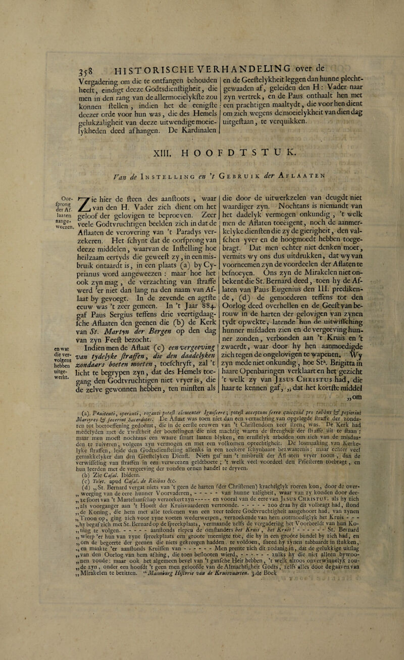 Oor- fprong der Af. laaten aange- weczen. en wat die ver¬ volgens hebben uitge¬ werkt. 558 HISTORISCHE VERHANDELING over de Vergadering om die te ontfangen behouden heeft, eindigt deeze Godtsdienffighcit, die men in den rang van de allermoeielykfte zou en de Geeftelykheit leggen dan hunne plecht- gewaaden af, geleiden den H: Vader naar zyn vertrek, en de Paus onthaalt hen met konnen ftellen , indien het de cenigfte ; een prachtigen maaltydt, die voor hen dient deezer orde voor hun was, die des Hemels gelukzaligheit van deeze uitwendige moeie- lykheden deed afhangen. De Kardinalen om zich wegens demoeielykheit van dien dag uitgeftaan, te verquikken. XIII. HOOFDTSTUK. Van de Instelling en ’t Gebruik der Aflaaten Zie hier de fteen des aanftoots , waar van den H. Vader zich dient om het geloof der gelovigen te beproeven. Zeer veele Godtvruchtigen beelden zich in dat de Aflaaten de verovering van ’t Paradys ver¬ zekeren. Het fchynt dat de oorfprongvan deeze middelen, waarvan de Inftelling hoe heilzaam eertyds die geweeft zy, ineen mis¬ bruik ontaardt is, in een plaats (a) by Cy- prianus word aangeweezen : maar hoe het ook zyn mag , de verzachting van ftraffe werd ’er niet dan lang na den naam van Af¬ laat by gevoegt. In de zevende en agtfte eeuw was ’t zeer gemeen. In ’t Jaar 884. gaf Paus Sergius teffens drie veertigdaag- fche Aflaaten den geenen die (b) de Kerk van St. Martyn der Bergen op den dag van zyn Feeft bezocht. Indien men de Aflaat (c) een vergeeving van tydelyke ftraffen, die den daadelyken zondaars boeten moeten , toefchryft, zal t licht te begrypen zyn, dat des Hemels toe¬ gang den Godtvruchtigen niet vryer is, die de zelve gewonnen hebben, ten minften als die door de uitwerkzelen van deugdt niet waardiger zyn. Nochtans is niemandt van het dadelyk vermogen onkundig , ’t welk men de Aflaten toeeigent, noch de aanmer- kely ke dienften die zy de gierigheit, den val- fchen yver en de hoogmoedt hebben toege- bragt. Dat men echter niet denken moet, vermits wy ons dus uitdrukken, dat wy van voorneemen zyn de voordeelen der Aflaten te befnoeyen. Ons zyn de Mirakelen niet om¬ bekent die St. Bernard deed, toen hy de Af¬ laten van Paus Eugenius den 111. prediken¬ de , (d) de gemoederen teffens tot den Oorlog deed overhellen en de Geeft van be¬ rouw in de harten der gelovigen van zynen tydt opwekte, latende hun de uitwiflehing hunner mifdaden zien en de vergeeving hun¬ ner zonden, verbonden aan ’t Kruis en ’t zwaerdt, waar door hy hen aanmoedigde zich tegen de ongelovigen te wapenen. Wy zyn mede niet onkundig, hoe Sta. Brigitta in haare Openbaringen verklaart en het gezicht ’t welk zy van Jesus Christus had, die haar te kennen gaf, }i dat het kortfte middel „om (a) Ptmtenti, operanti, roganti potefl dement cr lgmfcere ; potefl acceptum ferre quicqnid pro talibus eff peper int Manyres & jecerint óacerdotes. De Aflaat was toen niet dan een verzachting van opgelegde ftraffe der zonda¬ ren tot boetoefening gedoemt, die in de eerfte eeuwen van ’t Chriftendom zeer iireng was.^ Dé Kerk had medelyden met de zwakheit der boetelingen die niet machtig waren de ftrengheit der ftraffe uit te ftaan : maar men moeft nochtans een waare fmart laaten blyken, en ernftelyk arbeiden om zich van de misdaa- den te zuiveren, volgens zyn vermogen en met een volkomen oprechtigheit. De losmaaking van Kerke- lyke ftraffen, leide den Godtsdienfteling allenks in een zeekere Tchynbaare bezwaarenis: maar echter veel gemakkelyker dan den Geeftelyken Diénft. Niets gaf aan ’t misbruik der Afl aten vryer toom, dan de vcrwifleling van ftraffen in een verweezen geldtboete ; ’t welk veel voordeel den Pricfteren toebragt , en hun leerden met de vergeeving der zonden eenen handel te dryven. (b) Zie Cafal. Ibidem. (c) Tolet. apud Cafal. de Ritibus &c. (d) „St. Bernard vergat niets van ’t geen de harten (der Chriftcneiï) krachtiglyk roeren kon, door de over- „ weeging van de eere hunner Voorvaderen,.van hunne zaligheit, waar van zy konden door dee- „zefoortvan ’t Martelaarlchap verzeekertzyn.en vooral van de eerevan Jtsus Christus, als hy zich „als voorganger aan ’t Hooft der Kruisvaarderen vertoonde..zoo draa hy dit volbragt had, ftond „de Koning, die hem met alle teekenen van een zeer tedere Godtvruchtigheit aaugehoort had, van zynen „Troon op', ging zich voor zyne voeten wederwerpen, verzoekende van hem ootmoediglyk het Kruis- „hy begaf zich metSt. Bernard op delpreekplaats, vermaande zelfs de vergadering het Voorbeeldt van hun Ko- „ning 'te volgen.-aanftonds riepen de omftanders het Kruis , het Kruis \ - - --St. Beinard „wierp ’er hun van zyne fprcekplaats een groote meenigte toe, die hy in een groóte bundel by zich had, en „om de begeerte der geenen die niets gekreegen hadden, te voldoen, fneed hy zynen tabbaardt in Hukken, „en maakte ’er aanftonds Kruilïen van-- - - Men prente zich dit zodanig in, dat de gelukkige uitflag „van den Oorlogvan hem afhing, die toen beflooten wierd,.zulks hy die niet alleen bywoo- „nen zoude: maar ook het algemeen bevel van’t ganfche Heir hebben, ’t welk altoos onverwinnelyk zou- „de zyn, onder een hoofdt ’t geen men geloofde van de Almachtigheit Godts, zelfs alles door degaavenvan „Mirakelen te bezitten. “Maimburg Hijlvrie van de Kruisvaarten. 3.de Boek