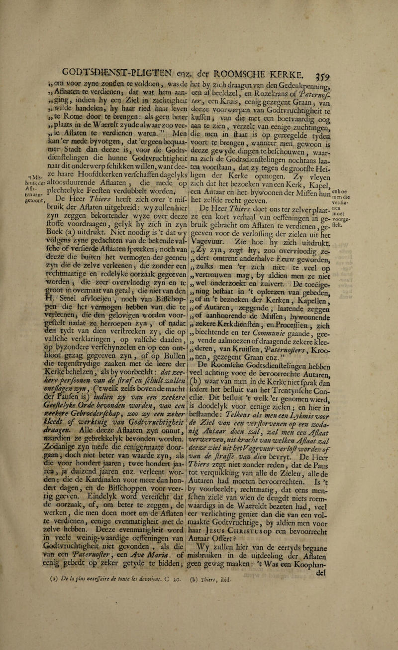 GODTSDIENST-PLIGTEN enz. der RGOMSCHE KERKE. 35-9 ,jOin voor zyne zonden te voldoen, was de het by zich draagen van den Gedenkpenning, „ Aflaaten te verdienen; dat wat hem aan- een af beeldzel, en Rozekrans of Tater nok indien hy een Ziel in zachcigheit' ter, een Kruis, eenig gezegent Graan 3 van 5» wilde handelen, liy haar ried haar leven deeze voorwerpen van Godtvruchtigheit te „te Rome door te brengen: als geen beter kliffen5 van die met een boetvaardig 00^ „ plaats in de Waerelt zynde alwaar zoo vee- aan te zien, verzelt van eenige ziichangei^ „ ie ^ Aflaten te verdienen waren.” Men die men in flaat is op gereegelde tyden kan’er mede by voegen, dat’er geen bequaa-j voort te brengen, wanneer men gewoon is mer Stadt dan deeze is, voor de Godts- deeze gewyde dingen tebefchouwen, waar- dienftelingen die hunne Godtvruchtigheit na zich de Godrsdienftelingen nochtans laa- naar dit onderwerp fchikken willen, want dee-; ten voorftaan, dat zy tegen de grootfle Hei- nMis- ze haare Hoofdtkerkenverfchaffendagelyksjligen der Kerke opmogen. Zy vleyen hni'.Rder altocsdiiLirende Allaaten 5 die mede op zich dat het bezoeken van een Kerk, Kapel rnlan- PlechtelYke heeften verdubbelt worden* jeen Aiitaar en het bywoonen der Miffen hun fictoónt, De Heer Thiers heeft zich over ’t mif-j het zelfde recht geeven. billik der Aflaten uitgebreid: wy zullen hier j De Heer Thiers doet ons ter zelverplaat- zYn zeggen bekortender wyze over deeze; ze een kort verhaal van oeffeningen in crC. ftoffe voordraagen, gelyk hy zich in zynj bruik gebracht om Aflaten te verdienen, ?e- Boek (a} uitdrukt. IN iet noodig is’t dat wy! geeven voor de verlofling der zielen uit het volgens zyne gedachten van de bekende val-| Vagevuur. Zie hoe hy zich uitdrukt, fche of verfierde Aflaaten fpreeken 5 noch van',, Zy zyn, zegt hy, zoo overvloedig ze- deeze die buiten het vermogen der geenen j „ dert omtrent anderhalve Eeuw geworden, zyn die de zelve verkenen; die zonder een: „ zulks men ’er zich niet te veel op rechtmaatige en redelyke oorzaak gegeeven! „ vertrouwen mag, by aldien men ze niet worden; die zeer overvloedig zyn en te'„wel onderzoekt en zuivert. De toeëige- froot in overmaat van getal; die niet van den I. Stoel afvloeijen , noch van Biffchop¬ pen die het vermogen hebben van die te 33 33 verkenen; die den gelovigen worden voor- „of aanhoorende de Miflen5 bywoonendc feftelt nadat ze herroepen zyn , of nadat ,, zekere Kerkdienften , enProcefliën , ziel en tydt van dien verAreeken zy; die op „ biechtende en ter Communie gaande, gee- valfche verklaringen, op valfche daaden, „ vende aalmoezen of draagende zekere klee- op byzondere verichynzelen en op een ont-<„deren, van Kruiflen, Taternojters, Kroo bloot gezag gegeeven zyn, of op Bullen „nen, gezegent Graan enz. ’’ die tegenArydige zaaken met de leere der ^ ~ ~ ‘ ^ - Kerke behelzen, als by voorbeeldt: datzee- kere perfoonen van de flraf en flchult zullen ontjlagen zyn, (’twelk zelfs boven de macht der Paufen is_) indien zy van een zeekere Geeftelyke Orde bevonden voorden, van een zeekere Gebroederfchap, zoo zy een zeker kleedt of werktuig van Godtvruchtigheit draagen. Alle deeze Aflaaten zyn onnut, naardien ze gebrekkelyk bevonden worden. Zodanige zyn mede die eenigermaate door¬ gaan, doch niet beter van waarde zyn, als die voor hondert jaaren; twee hondert jaa ning beftaat in ’t opkezen van gebeden, of in ’t bezoeken der Kerken , Kapellen, of Autaren, zeggende , laatende zeggen De Roomfche Godtsdienftelingen hebben veel achting voor de bevoorrechte Autaren, (b) waar van men in de Kerke nietfprak dan federt het befluit van het Trentynfche Con¬ cilie. Dit befluit ’t welk ’er genomen wierd, is doodelyk voor eenige zielen } en hier in beflaande: Telkens als men een Tykmis voor de Ziel van een verftorvenen op een zoda¬ nig Autaar doen zal, zal men een Aflaat verwerven, uit kracht van welken Aflaat zal deeze iel uit hetV'agevuur verlofl worden ofl van de flrajfe van dien bevryt. De Heer ^ Thiers zegt niet zonder reden, dat de Paus ien , ja duizend jaaren enz. verkent wor- j tot vercjuikking van alk de Zieleu, alle de den; die de Kardinalen voor meer dan hon- j Autaren had moeten bevoorrechten. Is ’t dert dagen, en de Biffchoppen voor veer-iby voorbeeldt, rechtmatig, dat eens men- tig geeven. Eindelyk word vereifcht dat fchen ziele van wien de deugdt niets roem¬ de oorzaak, of, om beter te zeggen, de waardigs in de Waereldt bezeten had, veel werken, die men doen moet om de Aflaten J eer verlichting geniet dan die van een vol¬ te verdienen, eenige evenmatigheit met de maakte Godtvruchtige, by aldien men voor zelve hebben. Deeze evenmatigheit word haar Jesus Christus op een bevoorrecht in veelc weinig-waardige oeffeningen van , Autaar Offert ? Godtvruchtigheit niet gevonden , als die j ‘Wy zullen hier van de eertyds begaane van een Taternofler, een Ave Maria, of misbruiken in de uitckeling der Aflaten .eenig gebedt op zeker getyde te bidden; geen gewag maaken: ’t Was een Koophan¬ del (a) De la plus Kecejfaire de foute les devot'totts. C zo. (b) Thiers, ibid. enhoe men die verdie¬ nen moet voorge- ftelt.