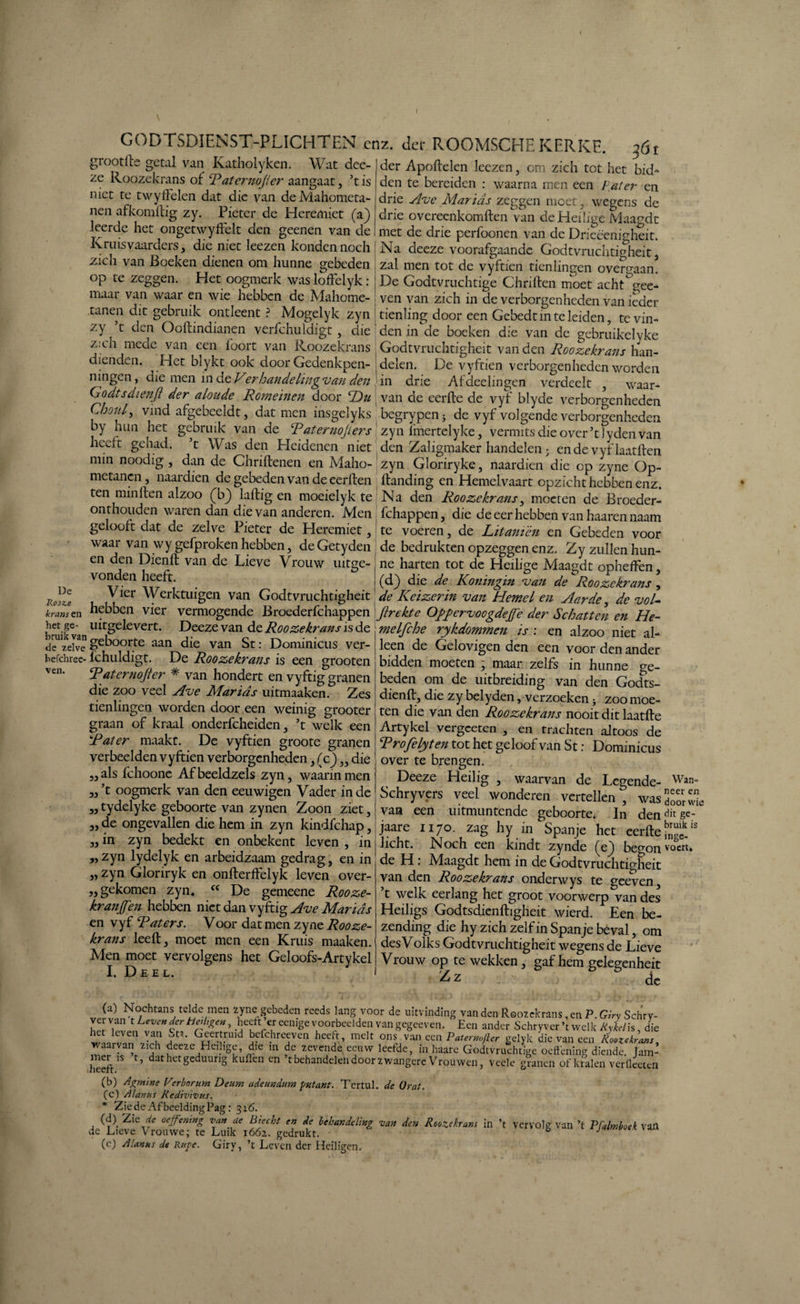 grootfte getal van Katholyken. Wat dee ze Roozekrans of Raternojier aangaat, ’t is niet te twyffelen dat die van deMahometa- nen afkomllig zy. Pieter de Heremiet (aj) leerde het ongetwyffelt den geenen van de Kruisvaarders, die niet leezen konden noch zich van Boeken dienen om hunne gebeden op te zeggen. Het oogmerk was loffeiyk : maar van waar en wie hebben de Mahome- tanen dit gebruik ontleent ? Mogelyk zyn zy ’t den Ooftindianen verfchuldigt, die der Apoftelen leezen, om zich tot het bid' den te bereiden : waarna men een Pater en drie Ave Marids zeggen moet, wegens de drie overeenkomften van de Heilige Maagdt met de drie perfoonen van de Drieëenigheit. Na deeze voorafgaande Godtvruchtigheit, zal men tot de vyftien tienlingen overgaan. De Godtvruchtige Chriften moet acht'gee- ven van zich in de verborgenheden van ieder tienling door een Gebedtm te leiden, te vin¬ den in de boeken die van de gebruikelyke zich mede van een foort van Roozekrans j Godtvruchtigheit van den Rooie krans han- dienden. Het blykt ook door Gedenkpen- delen. De vyftien verborgenheden worden ningen, die men in de Ver handeling van den in drie Aldeelingen verdeelt , waar- Godtsdienft der aloude Romeinen door 'Du van de eerfte de vyf blyde verborgenheden Choiil, vind afgebeeldt, dat men insgelyks begrypen; de vyf volgende verborgenheden by hun het gebruik van de Raternojiers zyn fmertelyke, vermits die over’t lyden van heelt gehad. t Was den Heidenen niet den Zaligmaker handelen; en de vyflaatften min noodig , dan de Chriftenen en Maho- zyn Gloriryke, naardien die op zyne Op- metanen , naardien de gebeden van de eerlten ftanding en Hemelvaart opzicht hebben enz. ten minften alzoo (b) laftig en moeielyk te Na den Roozekrans, moeten de Broeder- onthouden waren dan die van anderen. Men fchappen, die de eer hebben van haarennaam gelooft dat de zelve Pieter de Heremiet, te voeren, de Litanièn en Gebeden voor waai van wy gefproken hebben, de Getyden de bedrukten opzeggen enz. Zy zullen hun¬ en den Dienft van de Lieve Vrouw uitge- j ne harten tot de Heilige Maagdt opheffen, vonden heeft. j (d) die de Koningin van deRoozekrans , Vier Werktuigen van Godtvruchtigheit de Keizerin van Hemel en Aarde, de voU hebben vier vermogende Broederfchappen ji rekte OppervoogdeJRe der Schatten en He- 5ruikvanlU?eleVert‘ Deeze van de Roozekrans is de j melfche rykdommen is: en alzoo niet al- de zelve &eubo°rt:e aan die van St: Dominicus ver- J leen de Gelovigen den een voor den ander befchrec- lchuldigt. De Roozekrans is een grooten i bidden moeten , maar zelfs in hunne cre ven- Raternojier * van hondert en vyftig granen | beden om de uitbreiding van den Godts- die zoo veel Ave Marias mtmaaken. Zes j dienft, die zy belyden ^verzoeken • zoo moe- tienlmgen worden door een weinig grooter jten die van den Roozekrans nooit dit laatfte graan of kraal onderfcheiden, ’t welk een Artykel vergceten , en trachten altoos de tn-lorf Tl» TrirH-iar» ^ , CT\ 1 . Ir* . . _ De Rosze krans en het ge Rat er maakt. De vyftien groote granen verbeelden vyftien verborgenheden, (c) „ die als fchoone Afbeeldzels zyn, waarin men ’t oogmerk van den eeuwigen Vader inde tydelyke geboorte van zynen Zoon ziet, de ongevallen die hem in zyn kindfehap, in zyn bedekt en onbekent leven , in zyn lydelyk en arbeidzaam gedrag, en in „zyn Gloriryk en onfterffelyk leven over- „ gekomen zyn* cc De gemeene Rooze- kranjfen hebben niet dan vyftig Ave Marids en vyf Raters. Voor dat men zyne Rooze¬ krans leeft, moet men een Kruis maaken. Men moet vervolgens het Geloofs-Artykel I. Deel. 33 33 33 33 33 33 Rrofelyten tot het geloof van St: Dominicus over te brengen. Deeze Heilig , waarvan de Legende- Wan* Schryvcrs veel wonderen vertellen , was 3”,. van een uitmuntende geboorte. In den^ge- jaare 1170. zag hy in Spanje het eerfte K'18 Jicht. Noch een kindt zynde (e^) begon voert» de H : Maagdt hem in de Godtvruchtigheit van den Roozekrans onderwys te geeven, t welk eerlang het groot voorwerp van des Heiligs Godtsdienftigheit wierd. Een be¬ zending die hy zich zelf in Spanje beval, om des Volks Godtvruchtigheit wegens de Lieve Vrouw op te wekken, gaf hem gelegenheit ^z de (a) Nochtans telde men zyne gebeden reeds lang voor de uitvinding van den Roozekrans, en P. Girv Schrv- t Leven der Heiltgen, heeft er eenige voorbeelden van gegeeven. Een ander Schryver’t welk Rykelh, die wiimn'ivT At1‘ Her;rül bpfchreeven heeft, melt ons van een P at er mfier gelyle die van een Roozekrans, waarvan zich deeze Heilige, die in de zevendd eeuw leetde, in haare Godtvruchtige oeftening diende Jam- heeft1S dathetgedUUnS kuflen Cn ’r behandelen door zwangere Vrouwen, veele granen of kralen veriketen (b) Agmine Perbornrn Deum adeundum fmtant. Tcrtul. de Orat. (c) Al anus Redivivus. * Zie de Afbeelding Pag: 316. (d) _ Zie de oeffemng van de Biecht en de behandeling van den Roozekrans in ’t vervolg van ’t Pfalmboek vall dc Lieve Vrouwe; te Luik 1662,. gedrukt. • & ' (e) Alanus de Rage. Giry, ’t Leven der Heiligen.