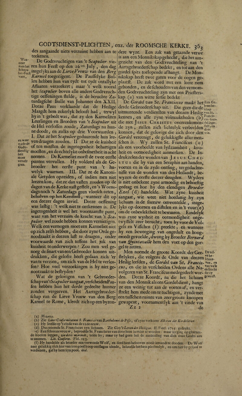 I G0DT5DIENST-PLICHTEN, enz. der ROOMSCHE KERKE. 36, des aangaande niets verzuimt hebben aan te dere wyze. Een zak van getaande verwe Wan¬ neer men het Schapu- het-Feefi viert. teekenen. De Godtvruchtigen van ’t Scapulier vie¬ ren hun Feeft op den i6ltn July , den dag msgelyks aan de Lieve Vrouw van den Berg Karmel toegeëigent. De Pauffelyke Bul¬ len hebben hun van tydt tot tydt ontailyke Aflaaten verzeekert; maar ’t welk vooral het Scapulier boven alle andere Godtvruch- tige oefteningen ftelde, is de beruchte Za- turdagfche Bulle van Johannes den XXII. Deeze Paus verklaarde dat de Heilige Maagdt hem zekerlyk belooft had , terwyl en waar mede de Godts- dienftia* hcit moet verzelt gaan. . * t/ — '' is aan een Monnikskap gehecht, die het aan¬ gezicht van den Godtvruchteling van ’t Aartsgebroederlchap bedekt , en tot aan den gordel lpits toelopende afhangt. De Mon¬ nikskap heeft twee gaten voor de oogen ge- p laat ft. De zak word met een leere riem gebonden, en de fchouders van den vermom¬ den Godtvruchteling zyn met een Priefters- kap (a) van witte ferfie bedekt De Gordel van St. Franciscus maakt lieten Ge- derde Gebroederfchap uit. Die geen die de fcjjp” j ^uitmuntende verdienften van deezen Heilig'ran St. hyin t gebedtwas, dat zy den Karmeliten jkennen, en alle zyne volmaaktheden (b) ^Gor Leerlingen en Broeders van ’t Scapulier uit die met J esus Christus overeenkomen- deiinge- deHel verlofl'en zoude, Zaturdags na hun- jde zyn , zullen zich lichtelyk verbeelden cn ncdoodt, en zulks op drie Voorwaarden y ikonnen, dat de gelovige die zich door den wie. I. Dat ze het Scapulier geduurende hun lee-j Gordel vereenigt, de gelukkigfte aller men¬ ven draagen zouden. II Dat ze de kuisheit fchen is. Wy zullen St. Francifcus (c) als een voorbeeldt van lydzaamheit , of ten minften de ingetogenheit behartigen moeiten, en deechtelyke onbefmetheit in acht neemen. De Karmeliet moeft de twee eerfte punten vervullen. Hy voldeed als de Ge- broeder hec eerfte punt van ’t hu- welyk waarnam. III. Dat ze de Kanoni- ale Getyden opzeiden, of indien men niet leezen kon, dat ze dan vaften zouden op de dagen van de Kerke valt gcftelt, en ’s Woens¬ dags noch ’s Zaturdags geen vleefch eeten, behalven op het Kersfeeft , wanneer dit op een deezer dagen inviel. Deeze oeftening was laftig: ’t welk niet te ontkennen is. De ingetogenheit is wel het voornaamfte punt, waar van het verzuim de kracht van ’t Sca¬ pulier wel zoude hebben konnen vernietigen. Welkeen vermogen moeteen Karmeliet niet op zich zelfs hebben, die door zyne Orde ge¬ noodzaakt is deezen laft te draagen, onder voorwaarde van zich teffens het juk van kuisheit te onderwerpen ? Zou men wel ge¬ noeg defmartvaneenGebroeder konnen uit¬ drukken , die gelofte heeft gedaan zich ’er van te verzien, om zich van de Hel te verlos- fen ? Hoe veel verzoekingen is hy niet ge- nootzaakt te beftryden ? Wat de gelovigen van ’t Gebroeder¬ fchap vaxdxScapulier aangaat,verfcheidenPau- fen hebben hun het derde gedeelte hunner zonden vergeeven. Het Aartsgebroeder¬ lchap van de Lieve Vrouw van den Berg Karmel te Rome, kleedt zichopeenbyzon- kuis- heit en ootmoedigheit aanmerken. De In¬ drukzelen der wonden van J esus Chri¬ stus die hy van een Seraphin aan handen, voeten en in de zyde ontfïng, tergedachte- niflc van de wonden van denHeilandt, be- wyzen de eerfte deezer deugden. Wyders is niet onbekent zyne armoedig en behoeftig gedrag en hoe hy den elendigen Broeder Ezel (d) handelde. Wat zyne kuisheit aangaat, wie weet niet hoedanig hy zyn lichaam inde fneeuw omwentelde , insge¬ lyks op doornen endiftelen en in’t vuur(e) om de onbevlektheit te bewaaren. Eindelyk was zyne wysheit en ootmoedigheit onge- twyffelt zeer berucht, toen hyvoordeVoI- gels en Viiïchen (f) preekte; en wanneer hy een beweeging van ongedult en hoog- moedt gevoelde, dwong hy Broeder Bernard van Quintavalle hem den voet op den gor¬ gel te zetten. Men noemde de groote Koordt derGee- De*eJ- ftelyken, die volgens de Orde van deezen Sfec_ Heilig leefden, de Gordel van St% Francis- v^n, en cus, en die in verfcheiden Ordens alle Na- e'n'kracht volgeren van St. Francifcus medegedeelt wor- die zy den. Deeze Koordt, na die het lichaam sewecft* van den Monnik als een Gordel dient, hangt ze een weinig tot aan de voeten af, en ver- ftrekt hem mede om te tuchtigen, zyndemet een tuffchen ruimte van zeer groote knoopen gewapent, voornamentlyk aan ’t einde van Zz 2 de fa) Mozetta. (b) Zie Liber Confurmitatum S. Frand* ei van B artholomeide F'tfa , ofzyne verkorte Alk.ran der Kordelicren. (c) Hy leefdeop’teindevande i2deeeuw. (d) Dus noemde St. Franciscus zyn lichaam. Zie Girpt Leven der Heiligen. II. Deel. 1715-. gedrukt. ;ej Een fchoone vrouw, beproefde St. Franciscus van door hem bemint teworden: maar hy ging opgloeyen- de kooien leggen, zie da is mynbedt, zeide hy; maar zy had geen lult de aanbieding van dieh man Godts aan teneemen. Lib. Conform. Fol. 113. (f) Hy handelde als broeder een verwoede Wolf, en deed hem belooven nooit iemandt te dooden. De Wolf zeer gelukkig zich hier van zoo goed koop ontflagen ziende, beloofde het hem plechtelyk , en om hier by geloof te verdienen, gafhy hem zyn poot. ibid. /