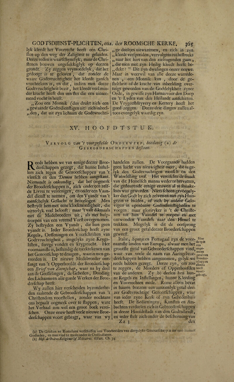 GODTSDIENST-P LICHTEN, enz lyk kleedt het Voorrecht heeft een Chri- ften op den weg der Zaligheit te geleiden. Deeze reden is waarfchynelyk > maar de Chri- ftenen bouwen ongelukkiglyk op deezen grondt. Zy zeggen vrymoedelyk, dat het gedoogt is te geloven , dat zonder de waare Godtvruchtigheit het kleedt ganfch vruchteloos is, en dat, indien men deeze Godtvruchtigheit bezit, het kleedt veel min¬ der kracht heeft dan een fles die een uitnee- mend vocht in heeft. ,, Zou een Monnik (dus drukt zich een „gewaande Godtsdienftigenuit) zichinbeel- „ den, dat uit zyn lichaam de Godtvruchti- 33 33 33 33 33 . der ROOMSCHE KERKE. ge deeltjes uitwazemen, en zich in zyn kleedt verfpreiden, vervolgens rechtftreeks naar het hart van den zieltogenden gaan , die men met zyn Heilig kleedt heeft be¬ dekt ? ” Dit zyn dwalingen onzer eeuwe. Maar in weerwil van alle deeze warrede- nen , een Monnik kan , door de ge- fteltheit of de kracht van inbeelding over¬ tuigt geworden van de Goddelykheit zyner Orde, in gewifle zyn Harnas voor den Doop en ’t Lyden van den Heilandt aanfehieten. De Vrygeeftdryvery en Kettery heeft het goed zeggen. Deeze drie dingen zullen al¬ toos evengelyk waardig zyn. XV. HOOFDTSTUK. Vervolg van V voorgejielde Onder werp; hoedanig (a) de Gebroederschappen bejlaan. Reeds hebben we van eenigedeezer Broe- derfchappen gezegt, dat hunne Inftel- lers zich tegen de Genootfchappen van ’t vleefch en den 'Demon hebben aangekant. Niemandt is onkundig , dat het oogmerk derBroederfchappenis, zich onder een zelf¬ de Livrei te vereenigen, en onder een Vaan¬ del dienft te neemen, om den Vyandt van ’t menfehelyk Geflacht te beoorlogen. Men beftrydt hem met eene kloekmoedigheit, die uitterlyk veel belooft .* maar ’t valt dikmaals met de Medebroeders uit, als met hulp¬ troepen van een vreemd Vorft o vergerlomen. Zy beftryden een Vyandt, die hun geen vyandt is. Ieder Broederfchap heeft zyne i Regels, Oeffeningen en Voorlchnften van Godtvruchtigheit , insgelyks zyne Krygs- liften, fneege vonden en krygstucht. Het voornaamfte is, beftendig de merktekenen van het Genootfchap te draagen , waarin men ge- treeden is. De nieuwe Medebroeder ont- fangt van ’t Opperhoofdt der Broederfchap een Brief van Zoonjchap, waar na hy deel aan de Geeflelingen, de Gebeden, Dooding des Lichaams en alle goede Werken der Broe¬ derfchap heeft. Wy zullen hier verfcheiden byzonderhe- den raakende de Gebroederfchappen van ’t Chriftendom voordellen, zonder nochtans ons bepaalt oogmerk over te flappen 5 want het Verhaal zou wel een groot boek verei- fchen. Onze eeuw heeft veele nieuwe Broe- derfchappen voort gebragt, waar van wy handelen zullen. De Voorgaande hadden geen lucht van nieuwigheit meer , dietege- lyk den Godtvruchtigen menfeh én den Waereldling trof. Het vereifchte de fmaak van dit Hemelfch manna weder te hëf vatten, die geduurende eenige eeuwen' al te fmaake- looswas geworden. Niets fcheèii gëvoegely- ker dan Godt by zich zelvenen mét zyn-Huis¬ gezin te bidden, of zich by aiidefé Gelo¬ vigen in openbaare: Godtsdienfligheden te voegen: maar gloriryker is ’t de Chrifte- nen tot hun Vaandel te röèpën en met ontwonden Vaandels naar dén- Hemel te trekken. Mogelyk is dit de oorfprong i van een groot getal deezer Broederfchappen geweeft. Italië, Spanje en Portugaal zyn de voor-dHt0e naamfte landen van Europa, alwaar men het eenydt grootfte getal van Gebroederfchappen vind, 0llf.e- waar van veele de naam van Aartsgebroe- geufvan derlchappen hebben aangenomen, gelyk we Broeder- reeds hebben gezegt. Deeze zyn, om zoo aUenkFsen te zeggen, de Moeders of Opperhoofden heeft van de anderen. Zy . b) deden hen hun - ne Regels en Inftellingen, hunne Klecding en Voorrechten mede. Rome alleen bevat in haaren boezem een aanzienlyk getal dee¬ zer Godtvruchtige Genootfchappen, waar van ieder zyne Kerk of zyn Gebedenhuis heeft. De Bedieningen , Kunften en Am¬ bachten verdeden zich in Gebroederfchappen in deeze Hoofdtfladt van den Godtsdienft, en ieder ftelt zich onder de befchermingvan Z z 3 den (a) De Grieken en Romeinen verfchaffen ons Voorbeelden van diergelyke Genootfchappen ter eerc hunner Godheden , en men vind 2.e mede onder dc Ooftindianen. (b) Hijl. de OrdresReligieux & Militaires. 6 Part. Ch.34.