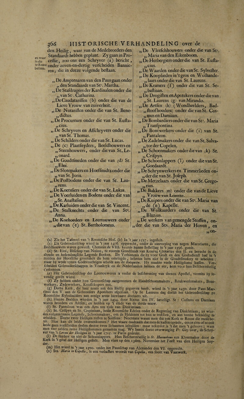 den Heilig, waar van de Medebroeders den Standaardt hebben geplant. Zy gaan in Pro- indie celfie, zoo ons een Schryver (a) bericht, te Rome onder zeven-en-dertig verfcheiden Bannie- e Jan' ren* die in deeze volgende beftaan. „ De Amptenaren van den Paus gaan onder „ den Standaardt van Sta. Martha. „ De Stafdragers der Kardinalen onder die „van St . Catharina. „ De Caudatariffen (b) onder die van de Lieve Vrouw van zuiverheit. „De Notariilen onder die van St. Bene- „ di£tus. „ De Procureurs onder die van St. Eufta- „ cius. „ De Schryvers en Affchryvers onder die „ vanSt. Thomas. „ De Schilders onder die van St. Lucas. „De (c) Plaatfnyders, Beeldhouwers en „Steenhouwers, onder die van St. Le- „ onard. „ De Goudtfmeden onder die van (d) St. „ Eloi. „ De Slotemakers en Hoeffmidts onder die „ van St. Joris. „ De Poftbodens onder die van St. Lau- „ rens. „ DeKoetsfiers onder die van St. Lukas. „ De Voerluiden en Bodens onder die van „ St. Anaftafius. „ De Karluiden onder die van St. Vincent. „De Stalknechts onder die van Sta. Anna. „De Koehoeders en Leertouwers onder „dievan (e) St.Bartholomeus. „ De Vleefchhouwers onder die van Sd. „ Maria van den Eikenboom. „ De Herbergiers onder die van St. Eufta- „ cius. „ De Waarden onder die van St. Sylvefter. „ De Kooplieden in’t gros en Wolhande- „ laars onder die van St. Laurens. „DeKramers (f) onder die van St. Se- „ baftiaan. „ De Drogiften enApotekers onder die van „St. Laurens (g) vanMirando. „DeArtfen (h) ( Wondheelders, Bad- „ ftoof houders) onder die van St. Cos- „ mus en Damiaan. „ De Bombardiers onder die van St % Maria „ Tranfpontina. „De Bontwerkers onder die (T) van St. „ Pantaleon. „ De Zadelmakers onder die van St. Salva- ,3 tor der Copelen. „De Schoenmakers onder die van (k) St. „ Crifpyn. 3, De Schoenlappers (1) onder die van St. „ Goedaardt. „ De Schrynwerkers en Timmerlieden on- „ der die van St. Jofeph. „ De Metzelaars onder die van St. Grego- 3, rius. „De Bakkers (m) onder die van de Lieve 33 Vrouw van Lorette. 3, De Kuipers onder die van Sta. Maria van 33 de (n) Kapelle. 33 De Wolkaarders onder die van St. „Blazius. „ De werkers van gemengde Stoffen, on- „der die van Sta. Maria der Hoven, en „ on- (a) Zie het Tafereel van ’t Roomfche Hof. (b) In ’t jaar 152.7 . ingeftelt. (c) Dit Gebroederfchap wierd in ’t jaar 1406. opgerecht, onder de aanroeping van negen Martelaren, die Beeldhouwers waren geweelt. Clemens de VIII. keurde hunne Inftelling in ’t jaar 15-96. goedt. (d) St. Eloi, Biiïchop van Noion, te vooren Goudfmidt van Koning Clotarius den II. en berucht in de aloude en hedendaagfche Legende Boeken. De Verbintenis die hy voor Godt en den Godtsdienft had in ’t midden der Hooffche grootsheit die hem omringde , beletten hem niet in de Goudtfmcdery te arbeiden : maar hy wyde zynen Godtvruchtigen arbeidt aan de Kthquïèn. Hy maakte veele Heiligdoms kalfen. Ver- fcheiden Gebroederfchappen in Vrankryk en de Nederlanden hebben de eer, hem voor hunBefchermheilig t’erkennen. (e) Het Gebroederfchap der Leertouweren is onder de befcherming van deezen Apoftel, vermits hy le¬ vendig gevilt wierd. (f) Zy hebben onder hun Genootfchap aangenomen de Handtfchoenmakers , Reukwerkmakers , Bont¬ werkers, Zydewerkers, Kouffckopers enz. . Cg) Deeze Kerk, die haar naam aan den Heilig gegeeven heeft, wierd in ’t jaar 1430. door Paus Mar- tinus den V. aan de Gebroeders Apotekers afgedaan. Op St. Laurens dag deeldt het Gebroederfchap 50 Roomfche Ryksdaalders aan eenige arme huwbaare dochters uit. (h) Hunne Beelden wierden in ’t jaar 1494. door Sixtus den IV. beveiligt. St : Cofmus en Damiaan waren broeders en Artfen; en leefden op ’t einde van de derde eeuw. (i) St. Pantaleon was een Arts ten tyde van Diokletiaan. (k) St. Crifpyn en St. Crepiniaan, beide Roomfche Edelen onder de Regeering van Diokletiaan; zy wier¬ den volgens hunne Legende, Schoenmakers, om de Heidenen tot hun te trekken, en aan hunne bekeering te arbeiden. Deeze twee Heiligen rullen te Soilïbns: Nochtans waant men dat een Kerk te Rome die medebe¬ zit. Hoe kan dit beide overeenkomen? Het waare raadzaam dat men de kallen opeude, om te zien of ze ook beide geen verfcheiden deden deezer twee lichaamen inhadden: maar zekerder is ’t dat men ’t geloove ; want men zeer zelden deeze Heiligdommen genaaken mag. Wy laaten deeze overweeging P: Giry over, de Schry¬ ver van ’t Leren der Heiligen in ’t jaar 1715. te Parys gedrukt. (l) De fnyders en niet de Schoenlappers. Hun Befchermheilig is St. Huomobono een Kleermaker door de Kerk m t getal der Heiligen geftelt. Men viert op den i3den. November het Feell van dien Heiligen Sny- (m) Het wierd in ’t jaar iyoo. onder het Pausfchap van Alexander den VI. opgerecht. (n) Sta. Maria m Camelia , is een verbalïert woordt van Coj/eHa, een foort van Vaatwerk.