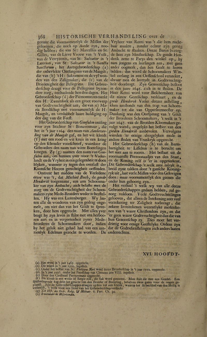 j68 HISTORISCHE VER gevuiir die voornaamentlyk de Miflen der gelovigen, die noch op Aarde zyn, noo- dig hebben; die van St: Marcellus en St : Gilles3 van de Lieve Vrouw van ’t Volk, van de Verryzenis, van St: Salvator in ’t Lateraan, van St: Salvator in ’t Santta Saniïorum 3 het Aartsgebroederfchap (a) der onbevlekte Ontfangenis van de Maagdt; die van (b) ’tH: Sakrament en de vyf won¬ den van den Zaligmaker 3 die (c) van de Drieëenigheit der Pellegrims. Dit Gebrce- derfchap draagt voor de Pellegrims byzon- derezorg, onthaalende hen drie dagen. Het Gebroederfchap (d) der Piëmonteezen merkt den H : Zweetdoek als een groot voorwerp van Godtvruchtigheit aan 3 die van (e) Ma¬ ria Boodfchap eert voornamentlyk de H: Maagdt, en verdubbelt haare huldiging op den dag van dit FeeH. Het Gebroederfchap van Gonfalon ontfing voor zyn Stichter St : Bonaventuur , die het in ’t jaar 1264. den naam van Aanbevee- ling van de Maagdt gaf, en het wit kleedt (f) met een rood en wit kruis in een kring op den fchouder voorfchreef, waardoor de Gebroeders den naam van witte Boetelingen kreegen. Zy (g) naamen den naam van Gon¬ falon aan, om hunnen yver voor ’t Vader- landt en de Vryheit in een gelegenheit tc doen blyken, wanneer zy tegen den overlaH der Koomfche Heeren gerechtigheit oeffenden. Omtrent het midden van de Verledene eeuw was ’t, dat Michiel Buch, de goede Henderïk toegenaamt, een arm Schoenma¬ ker van zyn Ambacht, zich belafte met de zorg om de Godtvruchtigheit der Schoen¬ makers zyne Mede-Broeders weder te herftel- len. Hy was een Luxenburger. Wy laa- ten alle de wonderen van zyn gedrag onge- mclt, om niet dan van het Gildt te fpree- ken, door hem opgerecht. Met allen yver bragt hy zyn leven in flilte met een herböo- ren aart en in vergeetenheit zyner Mede¬ broederen de Schoenmakers door, indien hy het geluk niet gehad had van een aan- zienlyk Edelman gezocht te worden. De HANDELING over de Vryheer van Rcnti was ’t die hem rucht¬ baar maakte , zonder echter zyn gering Ambacht te ltaaken. Deeze Baron bezorg¬ de hem zyn Meefterfchap. De goede Hen- denk zette te Parys den winkel op , hy nam jongens en leerlingen aan, met geen ander oogmerk , dan hen Godt te keren bidden: dus wierd de Schoenmakers Win¬ kel eerlang in een OeHenfchcol verandert, alwaar men de leertydt in Godtvruchtig¬ heit dcorbragt. Zyn Genootfchap befloot in den jaare 1645. z ch in te Hellen. De Heer Renti word voor Befchermheer van dit nieuw Gezelfchap verklaart , en de goede Henderik Vader deezer inHelling , klom aanftonds van den trap van Schoen¬ maker tot die van Opperleermeefler op. Dusdanig was den Ooriprong van ’t Gildt der Broederen Schoenmakers, ’t welk in ’t jaar 1647. van de Broeders Kleermakers ge- volgt wierd, insgelyks het bellier van den goeden Henderik aanbevolen. Vervolgens wierden ’er eenige diergelyken mede in andere Heden van Vrankryk opgerecht. Het Gebroederfchap (h) van de Barm- hartigheit te' Liflebon is te berucht om het niet aan te roeren. Het beHaat uit de voornaamHe Perzoonaadjes van den Staat, en de Koning zelf is ’er in opgeteekent. \Dit Gebroederfchap ’t welk zeer talryk is, breid zyne takken door ’t ganfche Koning- ryk uit, laat veele MiHen voor den Gelovigen doen: maar voornamentlyk den geenen die onder hun gehoorig zyn. Het verhaal ’t welk wy van alle deeze Gebroederfchappen gedaan hebben, zal ge¬ noeg voldoen. Veele Godtvruchtelingen gelooven, dat alleen de Intekening zeer veel verzekering ter Zaligheit toebrengt 3 dat zekere livreitekenen wezentlyke merkteke¬ nen van ’t waare ChriHendom zyn, en dat ’er geen waare Godtvruchtigheitdandie van hun Genootfchap zy. Dies moet het ver¬ drietig voor eenige Geeflelyke Ordens zyn dat de GodtsdienHelingen zich anders laaten onderrechten. XVL HOOFDT- (a) Het werd in ’t jaar 1465-. opgerecht. (b) Dit wierd in ’t jaar iyoi. ingeftelt. (c) Onder het bellier van St: Philippus Neri werd deeze Broederfchap in ’t jaar IJTO. opgerecht. (d) In ’t jaar 1597- onder het Pausfchap van Clemens den VIII. ingeftelt. (e) Door den Cardinaal Turrecremata opgerecht. H ) Dit kleedt is een wolle of Sergie rok , die Sak word genoemt. Men fluit die met een Gordel. Een fpitftoelopende kap dekt het gezicht van den Broeder of Boeteling, behalven twee gaten voor de oogen ge- plaatft. Alle de Gebroederfchappen draagen op hun zak een fchildt, waarop het Atbeeldzel van den Heilig is verbeeldt, ’t welk voor een livrei van het Gebroederfchapverftrekt. (g) Zie Hifi. des (Jrdr. Relig. & Militair. 6. Part. Ch. 34. (.h) Ir meMdada de Mijericorditt.