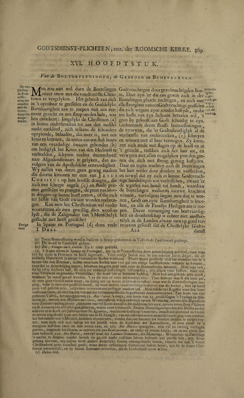 De ver* fchülen- de Boet¬ oefe¬ ning der aloudcn met de heden- daaglche aange¬ merkt. Eenige door CODTSDIENST-PLICHTEN.cnz. der ROOMSCHE KERKE. ;óp XVI. HOOFDTSTUK. Van de Boetoeffeningen, ^ Gebeden en Bedevaarten. Men zou niet wel doen de Boetelingen onzer eeuw met die van de eerfte Chris¬ tenen te vergelyken. Het gebruik van zich in ’t openbaar te gceiïelen en de Goddelyke Barmhartigheit aan te roepen met een ver¬ momt gezicht en een ftrop om den hals, was hen onbckent: Insgelyks de Chriftenen (aj) in hunne onderbroeken tot aan den middel naakt ontkleed, zich telkens de fchouders oprytende, belaaden, dat meer is, met een kruis en ketenen, de armen aan een ftuk houts van een overdadige zwaarte gebonden (b) om heiliglyk het Kruis van den Heilandt te verbeelden , fchynen veeleer duizendwerf naar Afgodendienaars te gelyken , dan na¬ volgers van de Apollolifche eenvoudigheit. Wy zullen van deeze geen gewag maaken die doorne kroonen ter eere van J e sus Christus op hun hoofdt draagen3 die zich met fcherpe angels (V) en ftaale prie¬ men geelfelen en prangen, de punt van bloo- te deegens op hunne borft zetten, of die zich ter lielde van Godt zwaare wonden toebren¬ gen. Kan men het Chriftendom wel verder voortzetten als men gewillig dien weedom lydt, die de Zaligmaker van ’t Menfchelyk geflacht niet heeft geëifcht ? In Spanje en Portugaal (d; doen veele I. Deel. Godtvruchtigen door gevolmachtigden Boe- te. Daar zyn ’er die om gewin zich in der ,nSge-‘ Boetelingen plaatfe tuchtigen, en zich metbnnkse‘ alle ftrengheit van eenGodtvruchtige geelfelen Tn hoé die zich wegens zyne zonden kaftydt, en die 'chdit ten kefte van zyn lichaam betaalen wil, ’ttüedras* geen hy gelooft aan Godt fchuldig te zyn. Geduurende deeze ftrafte boetoefeningen , de vrouwen, die ’er Godtsdienftiglyk al de verdiende van onderzoeken, (V) fchreyen en weenen met al haar vermogen. Zy kneu¬ zen zich mede met Hagen op de borft en in ’t gezicht, trekken zich het hair uit, en verwyten met allen mogelyken y ver den gee¬ nen die zich niet ftreng genoeg kaftyclen. Daar en tegen trachten zich de Boetelingen het hart weder door drinken te verfterken, en terwyl dat zy zich m hunne Godtvruch- tige handelingen wat verfnlfchen, zwaait’er de wynfles van handt tot handt 3 waardoor de boetelingen wederom nieuwe krachten winnen 3 vervolgens begint men dan te wee¬ nen , Godt om zyne Barmhartigheit te fmee- ken, en alle de Paradys Heiligen aan te roe¬ pen. Deeze vermenging van boetvaardig- heit en dronkenfehap is echter niet aanftoo- telyk in de Landen alwaar men op goed ver¬ trouwen gelooft dat de Chiïftelyke Godrs- Aaa dienft (a) Deeze Boetoefening word in Italië en in Spanje geduurende de Vaffe en de Paafchweek geplec'T. (b) Dit word in Catalonië gedaan.  t> o • (c) Zie, 1/oiages du S. Dellen. To.i. 1709. gedrukt. (d, ’t Is niet alleen in Spanje en Portugaal, dat ’er de Boetoefening door gemachtigden gefchied; maar men ziet het mede in Provence en Italië ingevoerd Voor eenige Jaaren was ’cr een zekeren Jacob Zé-.er die dit liefdadig Handwerk in eenige Hrabantlche Steden waarnam Deeze quant geeflëlde zich tot bloedens’toe in ’t byzyn van den Zondaar, indien men hem Hechts zoo veel gaf om eenige hartllerkende wateren te koopen voordat hy detuchtiging begon; behalven hetgeen men hem \oor de Boetoefening betaalde. Mén zegt ook’, dathy twee dochters had, die zich tot zodanige kaflydingen verhuurden , niet alleen voor Juffers, maar ook voor Vrouwen engemeene Vrouluiden, die maar iets te betaalen hadden. Men had een gefelde prys gezet wanneer ’cr moef gevalt worden, ’t zy die min of meer bezwaarlyk viel. Tien Huivers was ’t dat men gaf’ als men geénvleefcheeten rnogt, en dertig om op water en broodt te vallen: maar wat de Boetoefeningen aan¬ ging, waar in men Zich geelfelen moef, en voor andere Godtvruchtige bedryven van die natuur , hier op fond geen vaff gefeldeprys, zulksmen te vooren een geding te maakenhad. Men leidde zyn Regilter voorden boet- oeffenaar open, en men las het verhaal der verbinteniffendie de gewoonte doen neemen had. Een boete van vier gemeene Valt en, het opzeggen van y2. Ave ands ’s daags, een boete van 2 y. geellëlllagen’s Vrydags na mid¬ dernacht, nevens een Mifenre mei Deus, eenvafeop water en broodt op een Woensdag, nevens drie Ma» ntficais voorZonnen opgang gezegt , een boete van vyfRoozekranllen ter middernachts uure, nevens zeven Boet-Pfalmen en de Litanie» van alle Heiligen geleezen , waren toen voldoende. Andere Boetelingen hoorden drie Miffen na den anderen in de Kerk der jefuïten voorSt. Ignatius, met blootekniën op ’t marmer; men fond overeend met beide de armen uitgef rekt voor een beeldt van de PI. Maagdt; van een tot t wee uuren na middernacht giugmeu rondom het Sakramcnt van t Mirakel, hinkende blootsvoets, zonder danvan hondert tot hondert treeden te mogen rus¬ ten; men trok zich ijo. haffen uit het hoofdt voor de Kerkdeur der Karmelieten, of men moef ’er ’s morgens tufehen twee en drie uuren zyn, en ïyo. Ave Marias opzeggen, zich vyf en twintig rocflagen geeven, zeggende het Domine ne in furore tot aan Be uti quorum, en zulks op blopte kniën, en opeen plank met zant bef rooit 250. Ave Marias, met vyf maal het Laudate Dominum; des Maandags, Woensdags en Zaturdiws ’s nachts te flaapen zonder hernat en ganfeh naakt tufehen lakens bef roeit met paerde hair, enz. Maar genoeg hiervan, wy zullen meer andere diergelyke ffaalen onaangemerkt laaten, vermits het aan ’t waare Chriftendom geen voordeel geeft; want deeze oefeningen t’eenemaal buiten bevel , zyn by de waare Chri- fenen verachtelyk, en by hunne Leeraars verboden, die de Godtsdienf eeren willen. (e) De Hun ibid.