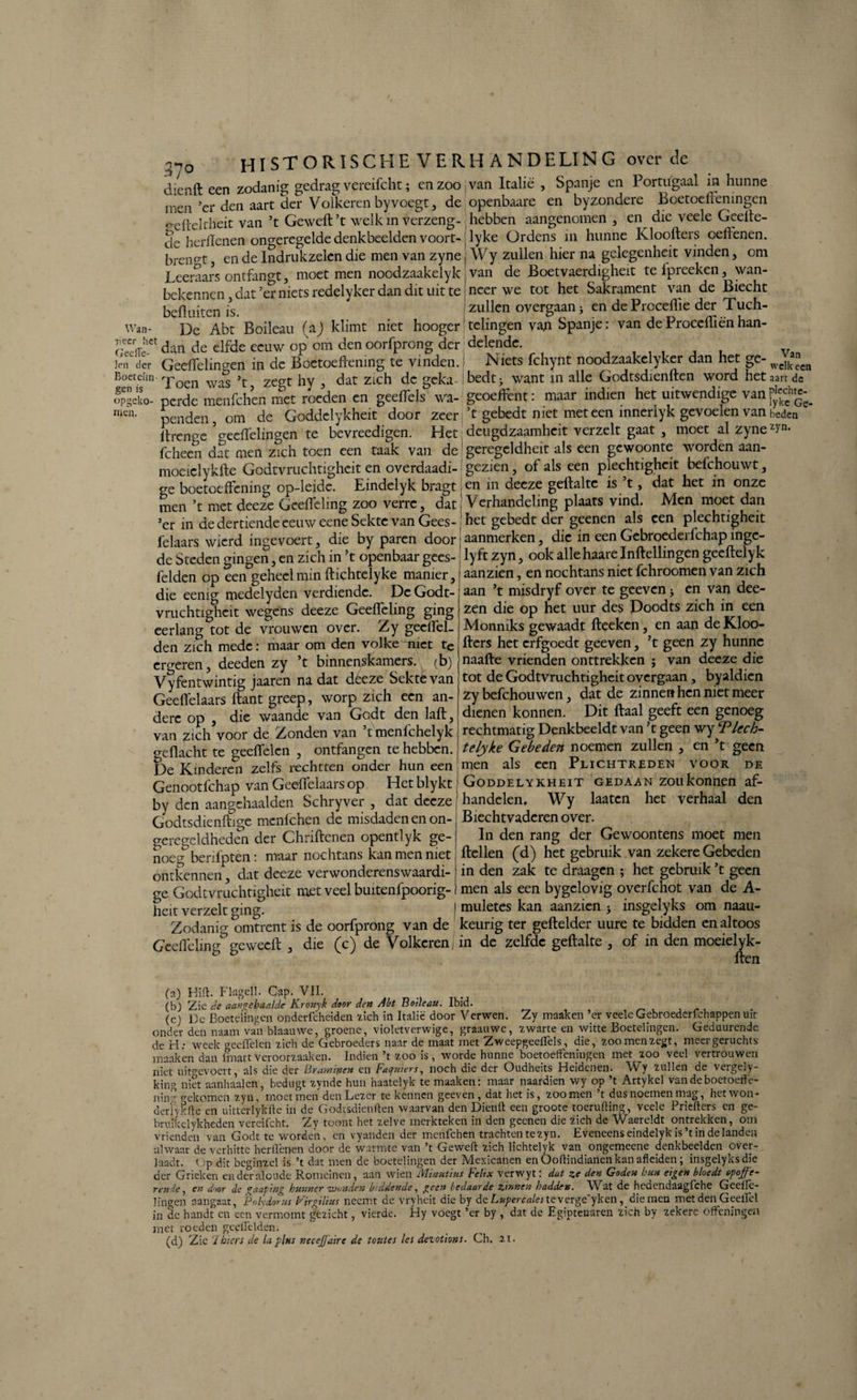 Wan¬ neer liet GeelTe- Jen der :p0 HISTORISCHE VERHANDELING over de dienft een zodanig gedrag vereifcht; en zoo van Italië , Spanje en Portugaal in hunne men ’er den aart der Volkeren byvoegt, de openbaare en byzondere Boetoefeningen ^efteltheit van ’t Gewelf’t welk in verzeng- hebben aangenomen , en die veele Geefe- dc herllenen ongeregelde denkbeelden voort- lyke Ordens in hunne Kloofers oefenen, brengt, en de Indrukzelen die men van zyne j Wy zullen hier na gclegenheit vinden, om Leeraars ontfangt, moet men noodzaakelyk ; van de Boetvaerdigheit te ipreeken, \van- bekennen, dat’er niets redelyker dan dit uit te| neer we tot het Sakrament van de Biecht bef uiten is. 'zullen overgaanj en dePrcceflie der Tuch- ^De Abt Boileau (a) klimt niet hooger1 telingen vap Spanje: van deProceflënhan- dan de elfde eeuw op om den oorfprong der delende. gen opgeko men jen der Geeffelingen in de Boetoefening te vinden. Niets fchynt noodzaakclyker dan het ge- wc]kencn Boetciin poen was \ zc^t hy , dat zich de geka-lbedtj want in alle Godtsdienlten word het aart de Sen!S perde menfehen met roeden en geefels wa- geoeffent: maar indien het uitwendige van]Jg»£_ penden, om de Goddelykheit door zeer, ’t gebedt met meteen inneriyk gevoelen van beden itrence Geeffelingen te bevreedigen. Het deugdzaamheit verzelt gaat , moet al zyne z>'n- fcheen dat men zich toen een taak van de geregeldheit als een gewoonte worden aan- moeielykfte Godtvruchtigheit en overdaadi- gezien, of als een plechtigheit befchouwt, ge boetoefening op-leide. Eindelyk bragt jen in deeze gefalte is ’t, dat het in onze men ’t met deeze Gcefeling zoo verre, dat , Verhandeling plaats vind. Men moet dan ’er in de dertiende eeuw eene Sekte van Gees- het gebedt der geenen als een plechtigheit felaars wierd ingevoert, die by paren door; aanmerken, die in een Gcbroederfchap ingc- de Steden dingen, en zich in ’t openbaar gees- lyft zyn, ook allehaarelnfellingen geef elyk felden op een geheel min f ichtelyke manier, [ aanzien, en nochtans niet fchroomen van zich die eenig medelyden verdiende. De Godt- aan ’t misdryf over te geeven > en van dee- - ’ ^ '**1 • • zen die op het uur des Doodts zich in een Monniks gewaadt ffeeken, en aan de Kloo- f ers het erfgoedt geeven, ’t geen zy hunne naaf e vrienden onttrekken ; van deeze die tot de Godtvruchtigheit overgaan, byaldicn zy befchouwen, dat de zinnen hen niet meer dienen konnen. Dit faal geeft een genoeg rechtmatig Denkbeeldt van ’t geen wy Tlcch- telyke Gebeden noemen zullen , en ’t als een Plichtreden voor vruchtighcit wegens deeze Geefleling ging eerlang tot de vrouwen over. Zy gecffel- den zich mede: maar om den volke niet tc ergeren, deeden zy ’t binnenskamers, (b) Vy fentwintig jaaren na dat déeze Sekte van Geefelaars f ant greep, worp zich een an¬ dere op , die waande van Godt den laf, van zich voor de Zonden van tmenlchelyk o-eflacht te geeffelen , ontfangen te hebben. De Kinderen zelfs rechtten onder hun een men geen DE Genootfchap van Geefelaars op Hetblyktj Goddelykheit gedaan zoukonnen af- by den aangehaalden Schryver , dat deeze Godtsdienfige mcnlchen de misdaden en on¬ geregeldheden der Chrifenen opentlyk ge¬ noeg berdpten: maar noclitans kan men met ontkennen, dat deeze verwonderenswaardi¬ ge Godtvruchtigheit met veel buitenlpoorig- heit verzelt ging. Zodanig omtrent is de oorfprong^ van de handelen. Wy laatcn het verhaal den Biechtvaderen over. In den rang der Gewoontens moet men feilen (d) het gebruik van zekere Gebeden in den zak te draagen ; het gebruik ’t geen men als een bygelovig overfchot van de A- muletes kan aanzien $ insgelyks om naau- keurig ter gef elder uure te bidden en altoos M J V / VI Ci* 1.11 V-/ Hl — * —— ** ** *w | ^ 1 f ^ G’eefelin0' ge weef , die (c) de Volkeren, in de zelfde gefalte , of in den moeielyk- ö Ö fpn (a) Hifi. Flagell. Cap. VII. (b) Zie de aangebaalde Kronyk door den Abt Botleau. Ibid. (cj De Boetelingen onderfcheiden zich in Italië door Verwen. Zy maaken ’er veelcGebroederfchappenuir onder den naam van blaauwe, groene, violetverwige, graauwe, zwarte en witte Boetelingen. Geduurende de hl: week gecffelcn zich de Gebroeders naar de maat met Zweepgeeflels, die, zoo men zegt, meergeruchts maaken dan lmart Veroorzaak en. Indien ’t zoo is, worde hunne boetoeffeningen met zoo veel vertrouwen, niet uitfevoert, als die der Bramipen en Faquiers, noch die der Oudheits Heidenen. Wy zullen de vergely- king niet aanhaaien, bedugt zynde hun haatelyk te maaken: maar naardien wy op ’t Artykel van de boetoeffë- niir’ rekomen zyn, moet men den Lezer te kennen geeven , dat het is, zoomen ’t dus noemen mag, het won- derfykffe cn uitterlykfte in de Godtsdienffen waarvan den Dienff een groote toeruffing, veele Priefters en ge- bruikelykheden vereifcht. Zy toont het zelve merkteken in den geenen die zich de Waereldt ontrekken, om vrienden van Godt te worden, en vyanden der menfehen trachten te zyn. Eveneens eindelyk is’t in de landen alwaar de verhitte herflënen door de warmte van ’t Geweft zich lichtelyk van ongemeene denkbeelden over¬ laadt. f :p dit beginzel is ’t dat men de boetelingen der Mexicanen en Ooftindianen kan afleiden; insgelyks die der Grieken en der aloude Romeinen, aan wien Minutim Fettx verwyt: dat ze den Goden bun eigen bloedt opoffe- rende, en door de gaapmg hunner wonden biddende, geen bedaarde zinnen hadden. Wat de hedendaagfehe Geellc- lingen aangaat, Polvdorus Firgilius neemt de vryheit die by dc Lupercalcs te\erge yken, die men met den Geeilcl in de handt en een vermomt gezicht, vierde. Hy voegt ’er by , dat de Egiptenaren zich by zekere effeningen met roeden geeffelden. (d) Zie 7biers de la plus necejjdire de totites lei dezotions■ Ch. 21-