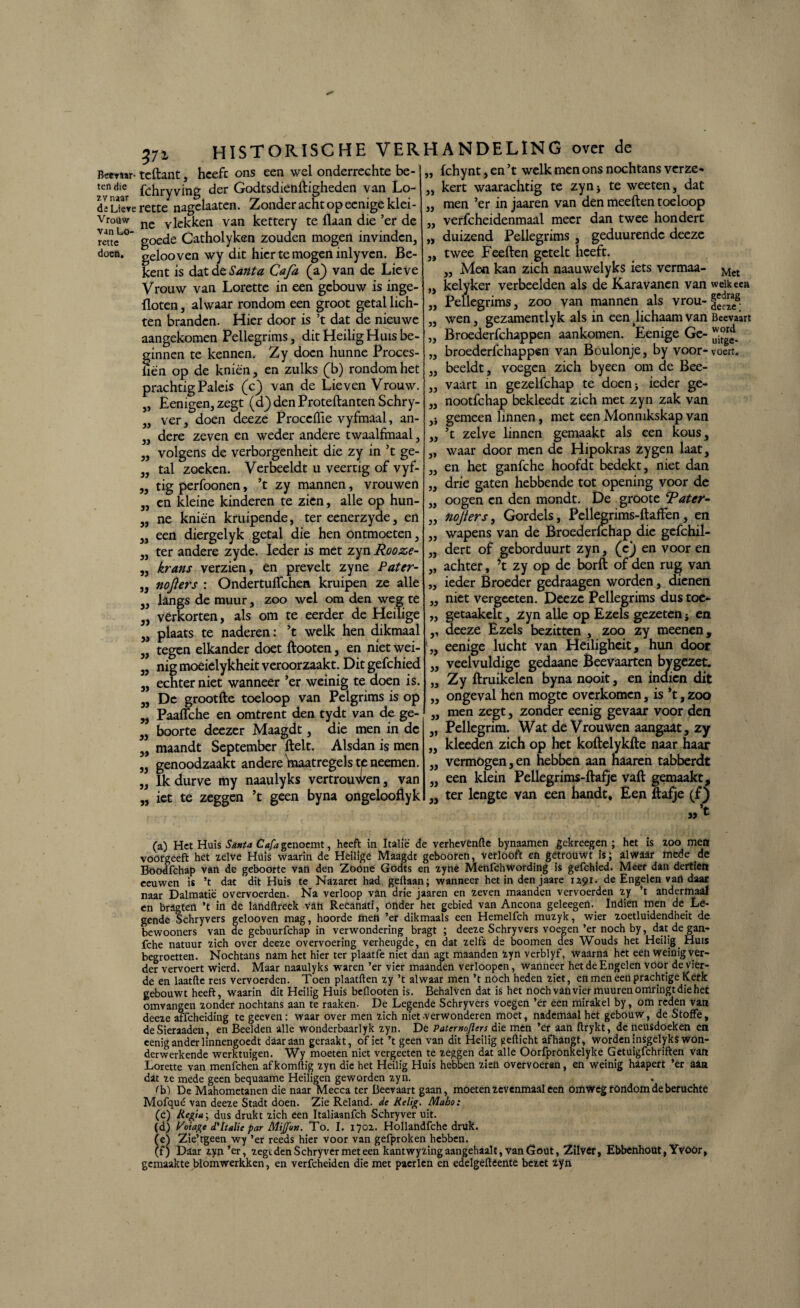 rette doen. 372, historische verh Bcetaar- teftant, heeft ons een wel onderrechte be- ten die fchryyjng der Godtsdienftigheden van Lo- di Lieve rette nagelaaten. Zonder acht op eenige klei- Vr°uw nc Ylekken van kettery te Haan die ’er de van Lo- Catholyken zouden mogen invinden, gelooven wy dit hier te mogen inly ven. Be¬ kent is dat de Santa Cafa (a) van de Lieve Vrouw van Lorette in een gebouw is inge¬ floten , alwaar rondom een groot getal lich¬ ten branden. Hier door is ’t dat de nieuwe aangekomen Pellegrims, dit Heilig Huis be¬ ginnen te kennen. Zy doen hunne Proces- üen op de kniën, en zulks (b) rondom het prachtig Paleis (c) van de Lieven Vrouw. Eenigen, zegt (d) den Proteftanten Schry- ver, doen deeze Proceflie vyfmaal, an¬ dere zeven en weder andere twaalfmaal, volgens de verborgenheit die zy in ’t ge¬ tal zoeken. Verbeeldt u veertig of vyf- tig perfoonen, ’t zy mannen, vrouwen en kleine kinderen te zien, alle op hun¬ ne kniën kruipende, ter eenerzyde, en een diergelyk getal die hen ontmoeten, „ ter andere zyde. Ieder is met zyn Rooze- krans verzien, en prevelt zyne Patcr- nofters : Ondertufïchem kruipen ze alle 33 33 33 33 33 33 33 33 33 langs de muur, zoo wel om den weg te „ verkorten, als om te eerder de Heilige plaats te naderen: ’t welk hen dikmaal tegen elkander doet flooten, en niet wei¬ nig moeielykheit veroorzaakt. Dit gefchied echter niet wanneer ’er weinig te doen is. De grootfte toeloop van Pelgrims is op Paaflche en omtrent den tydt van de ge¬ boorte deezer Maagdt, die men in dc maandt September fielt. Alsdan is men genoodzaakt andere tnaatregels te neemen. Ik durve my naaulyks vertrouwen, van iet te zeggen ’t geen byna ongelooflyk 33 33 33 33 33 33 33 33 33 33 33 33 33 33 33 33 33 33 33 33 33 33 33 33 33 33 33 ANDELING over de fchynt, en ’t welk men ons nochtans verze¬ kert waarachtig te zyn > te weeten, dat men ’er in jaaren van den meeften toeloop verfcheidenmaal meer dan twee hondert duizend Pellegrims , geduurendc deeze twee Feeflen gctelt heeft. ,, Men kan zich naauwelyks iets vermaa- Mct kelyker verbeelden als de Karavanen van weikeea Pellegrims, zoo van mannen als vrou- §'Jaeg. wen, gezamentlyk als in een lichaam van Beevaart Broederfchappen aankomen. Eenige Ge- broederfchappen van Boulonje, by voor-voert, beeldt, voegen zich byeen om de Bee¬ vaart in gezelfchap te doen* ieder ge- nootfehap bekleedt zich met zyn zak van gemeen linnen, met een Monnikskap van ’t zelve linnen gemaakt als een kous, waar door men de Hipokras zygen laat, en het ganfche hoofdt bedekt, niet dan drie gaten hebbende tot opening voor de oogen en den mondt. De groote Tater- nojiers, Gordels, Pellegrims-ftaffen, en wapens van de Broederfchap die gefchil- dert of geborduurt zyn, (V) en voor en achter, ’t zy op de borfl of den rug van ieder Broeder gedraagen worden, dienen niet vergeeten. Deeze Pellegrims dustoe- getaakelt, zyn alle op Ezels gezeten i en deeze Ezels bezitten , zoo zy meenen, eenige lucht van Heiligheit, hun door veelvuldige gedaane Beevaarten bygezet. Zy ftruikelen byna nooit, en indien dit ongeval hen mogte overkomen, is ’t, zoo men zegt, zonder eenig gevaar voor den Pellegrim. Wat de Vrouwen aangaat, zy kleeden zich op het koflelykfte naar haar vermogen,en hebben aan naaren tabberdt een klein Pellegrims-ftafje vaft gemaakt, ter lengte van een handt. Een ftafje (f) „’t (a) Het Huis Santa Cafa genoemt, heeft in Italië de verhevenfte bynaamen gekreegen ; het is zoo men voorgeeft het zelve Huis waarin de Heilige Maagdt geboofeh, verlooft en gétroüwt is; alwaar mede de Boodfchap van de geboorte van den Zoone Godts en zyne Menfchwording is gefchied. Meer dan dertien eeuwen is ’t dat dit Huis te Nazaret had gedaan; wanneer het in den jaare 1291. de Engelen van daar naar Dalmatië overvoerden. Na verloop van drie jaaren en zeven maanden vervoerden zy ’t andermaal en bragten ’t in de landftreek vah Recanati, onder het gebied van Ancona geleegen. Indien men de Le¬ gende Schryvers gelooven mag, hoorde men ’er dikmaals een Hemelfch muzyk, wier zoetluidendheit de bewooners van de gebuurfchap in verwondering bragt ; deeze Schryvers voegen’er noch by, dat de gan¬ fche natuur zich over deeze overvoering verheugde, en dat zelfs de boomen des Wouds het Heilig Huis begroetten. Nochtans nam het hier ter plaatfe niet dan agt maanden zyn verblyf, waarna het een weinig ver¬ der vervoert wierd. Maar naaulyks waren ’er vier maanden verloopen, wanneer het de Engelen voor de vier¬ de en laatfte reis vervoerden. Toen plaatften zy ’t alwaar men ’t noch heden ziet, en men een prachtige Kerk gebouwt heeft, waarin dit Heilig Huis beflooten is. Behalven dat is het noch van vier muuren omringt die het omvangen zonder nochtans aan te raaken. De Legende Schryvers voegen ’èr een mirakel by, om reden van deeze affeheiding te geeven: waar over men zich niet verwonderen moet, nademaal het gebouw, de Stofte, deSieraaden, en Beelden alle wonderbaarlyk zyn. De Paternojlen die men ’er aan ftrykt, de neusdoeken en eenig ander linnengoedt daaraan geraakt, of iet ’t geen van dit Heilig gefticht afhangt, worden insgelyks won¬ derwerkende werktuigen. Wy moeten niet vergeeten te zeggen dat alle Oorfpronkelyke Getuigfchriften van Lorette van menfehen af komftig zyn die het Heilig Huis hebben zien overvoeren, en weinig haapert ’er aan dat ze mede geen bequaame Heiligen geworden zyn. rb) De Mahometanen die naar Mecca ter Beevaart gaan, moeten zevenmaal eeti Omweg rondom de beruchte Mofqué van deeze Stadt doen. Zie Reland. de Heiig. Maho: (c) liegta; dus drukt zich een Italiaanfch Schryver uit. (d) yoiage d'Italië par Mijfon. To. I. 1702. Hollandfche druk. (e) Zie’tgeen wy ’er reeds hier voor van gefproken hebben. (f) Daar zyn ’er, zegt den Schryver met een kantwyzing aangehaalt, vanGout, Zilvër, Ebbenhout, Yvoor, gemaakte blomwerkken, en verfcheiden die met pacrlen en edelgefteente bezet zyn