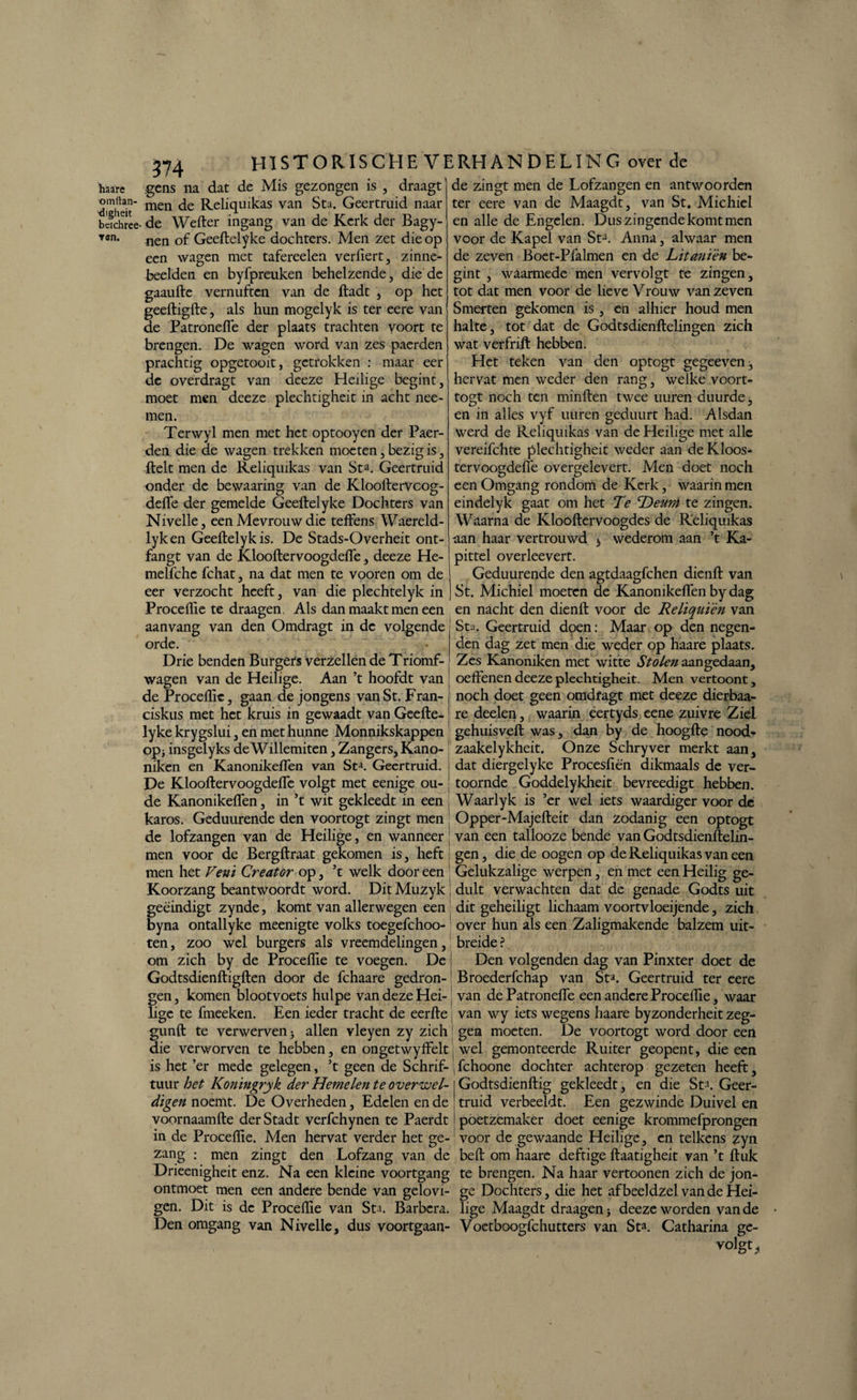 haare omitan- 'digheit bcichree ▼en. 374 HISTORISCHE VERHANDELING over de gens na dat de Mis gezongen is , draagt' de zingt men de Lofzangen en antwoorden men de Reliqmkas van Sta. Geertruid naar de Wefter ingang van de Kerk der Bagy- nen of Geeftelyke dochters. Men zet die op een wagen met tafereelen verfiert, zinne¬ beelden en byfpreuken behelzende, die de gaaufte vernuften van de ftadt , op het geeftigfte, als hun mogelyk is ter eere van de Patrondfe der plaats trachten voort te brengen. De wagen word van zes paerden prachtig opgetooit, getrokken : maar eer de overdragt van deeze Heilige begint, moet men deeze plechtigheit in acht nee- men. Terwyl men met het optooyen der Paer¬ den die de wagen trekken moeten, bezig is, ftelt men de Reliqmkas van Sta. Geertruid onder de bewaaring van de Klooftervcog- deffe der gemelde Geeftelyke Dochters van Nivelle, een Mevrouw die teftens Waereld- lyken Geeftelykis. De Stads-Overheit ont- fangt van de Klooftervoogdefle, deeze He- melfche fchat, na dat men te vooren om de eer verzocht heeft, van die plechtelyk in Procellïe te draagen. Als dan maakt men een aanvang van den Omdragt in de volgende orde. Drie benden Burgers verzeilen de Triomf- wagen van de Heilige. Aan ’t hoofdt van de Proceflie, gaan de jongens vanSt. Fran- ciskus met het kruis in gewaadt van Geefte- ter eere van de Maagdt, van St, Michiel en alle de Engelen. Dus zingende komt men voor de Kapel van St3. Anna, alwaar men de zeven Boet-Pfalmen en de Litanïèn be¬ gint , waarmede men vervolgt te zingen, tot dat men voor de lieveVrouw van zeven Smerten gekomen is , en alhier houd men halte, tot dat de Godtsdienftelingen zich wat verfrift hebben. Het teken van den optogt gegeeven, hervat men weder den rang, welke voort- togt noch ten minften twee uuren duurde, en in alles vyf uuren geduurt had. Alsdan werd de Reliqmkas van de Heilige met alle vereifchte plechtigheit weder aan de Kloos- tervoogdeffe overgelevert. Men doet noch een Omgang rondom de Kerk, waarin men eindelyk gaat om het Te Deunt te zingen. Waarna de Klooftervoogdes de Reliqmkas aan haar vertrouwd s wederom aan ’t Ka¬ pittel overleevert. Geduurende den agtdaagfchen dienft van St. Michiel moeten de Kanonikeflen by dag en nacht den dienft voor de Relïquïèn van Sta. Geertruid doen: Maar op den negen¬ den dag zet men die weder op haare plaats. Zes Kanoniken met witte Stolen aangedaan, oeffenen deeze plechtigheit. Men vertoont, noch doet geen omdfagt met deeze dierbaa- re deelen, waarin eertyds eene zuivre Ziel lyke krygslui, en met hunne Monnikskappen gehuisveft was, dan by de hoogfte nood- op}insgelyksdeWillemiten,Zangers,Kano- zaakelykheit. Onze Schryver merkt aan, niken en Kanonikeflen van St*. Geertruid. j dat diergelyke Procesftën dikmaals de ver- De Klooftervoogdefle volgt met eenige ou- [ toornde Goddelykheit bevreedigt hebben, de Kanonikeflen, in ’t wit gekleedt in een Waarlyk is ’er wel iets waardiger voor de karos. Geduurende den voortogt zingt men Opper-Majefteit dan zodanig een optogt de lofzangen van de Heilige, en wanneer j van een tallooze bende van Godtsdienftelin- men voor de Bergftraat gekomen is, heft gen, die de oogen op de Reliquikas van een men het Vent Creator op, ’c welk door een Gelukzalige werpen, en met een Heilig ge- Koorzang beantwoordt word. Dit Muzyk | dult verwachten dat de genade Godts uit geëindigt zynde, komt van allerwegen een dit geheiligt lichaam voortvloeijende, zich byna ontallyke meenigte volks toegefchoo- over hun als een Zaligmakende balzem uit¬ ten, om wel burgers als vreemdelingen, breide i zoo zich by de Proceflie te voegen. De ! Den volgenden dag van Pinxter doet de Godtsdienftigften door de fchaare gedron- Broederfchap van St». Geertruid ter eere gen, komen blootvoets hulpe van deze Hei-: van dePatronefie een andere Proceflie, waar lige te fmeeken. Een ieder tracht de eerfte van wy iets wegens haare byzonderheit zeg- gunft te verwerven j allen vleyen zy zich i gen moeten. De voortogt word door een die verworven te hebben, en ongetwyffelt wel gemonteerde Ruiter geopent, die een is het ’er mede gelegen, ’t geen de Schrif- , fchoone dochter achterop gezeten heeft:, tuur het Konmgryk der Hemelen te overwel¬ digen noemt. De Overheden, Edelen en de voornaamfte derStadt verfchynen te Paerdt in de Proceflie. Men hervat verder het ge- den Lofzang van de zang men zingt Godtsdienftig gekleedt, en die St3. Geer¬ truid verbeeldt. Een gezwinde Duivel en poetzemaker doet eenige krommefprongen voor de gewaande Heilige, en telkens zyn beft om haare deftige ftaatigheit van ’t ftuk Drieenigheit enz. Na een kleine voortgang te brengen. Na haar vertoonen zich de jon- ontmoet men een andere bende van gelovi- ge Dochters, die het afbeeldzelvandeHei- gen. Dit is de Proceflie van Sta. Barbcra. lige Maagdt draagen 5 deeze worden van de Den omgang van Nivelle, dus voortgaan- Voetboogfchutters van Sta. Catharina ge- volgt.