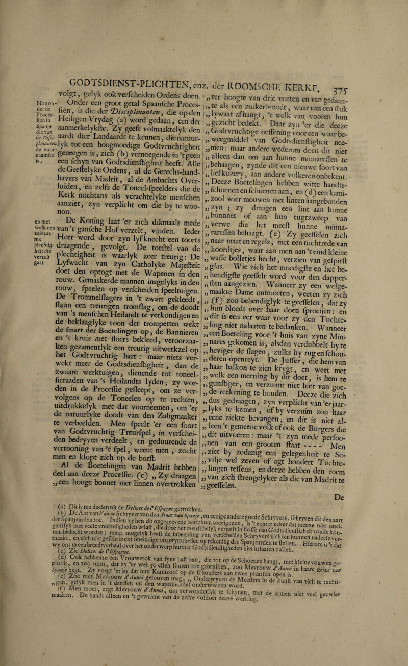 volgt 5 gelyk ook verfcheiden Ordens doen. Hccon- Onder een groot getal Spaanfche Proces- Proccs- is die der ‘Duciplinanten , die op den fjenin Heiligen Vrydag (a) word gedaan, eender dfevTn aanmerkelykfte. Zy geeft volmaaktelyk den de Difei- *i3rdt dier JLandaardt te kennen 3 die natuur- dfvoo”lyk t0tcen hoogm°ed;ge Godtvruchtighcit mainrte goncegen is, zich (^b) vernoegendein’tgeen een fthyn van Godtsdienftigheit heeft. Alle deGeefteïykeOrdens, al de Gerechs-hand- liavers van Madrit, al de Ambachts Over- luidcn, en zelfs de Toneel-fpcelders die de Kerk nochtans als verachtelyke menfehen aanziet, zyn verplicht om die by te woo- non. IS cn met vcrzelt gaat ter hoogte van drie voeten en van gedaan¬ te als een ztiikerbroodt, waar van een ftuk lywaat afhangt, ’t welk van vooren hun gezicht bedekt. Daar zyn ’er die deeze Godtvruchtige oeffening vooreen waarbe- weegmiddel van Godtsdienftigheit nee- men: maar andere wederom doen dit niet alleen dan om aan hunne minnareften te behaagen, zynde dit een nieuwe foortvan liefkozei y, aan andere volkeren onbekent. Deeze Boetelingen hebben witte handts- - Khoenen en fchoenen aan, en (d) een kami- „ zool wier mouwen met linten aangebonden ;3, zyn ; zy draagen een lint aan hunne 2.ich “ ^!;;v“di°ef her „tft ‘ZTZ™. rareffen behaagt, (e) Zy geeflelen zich naar maat en regels, met een tüchtrede van koordtjes, waaraan men aan’t eind kleine ITr/llïa 1_1.L • _ 13 I 33 33 I 33 33 33 33 33 3 ) 33 33 Jddiaï y?n c &anfche Hof verzclt, vinden. Ieder me Heer word door zyn lyfknecht een toorts Plechtig- draagende , gevolgt. De toeftel van de plechtigheit is waarlyk zeer treurig: De Lyfwacht van zyn Catholyke Majeftcit doet den optogt met de Wapenen in den rouw. Gemaskerde mannen insgelyks inden rouw, fpeelen op verfcheiden fpeeltuigen. De Trommelftagers in ’t zwart gekleedt j Haan een treungen tromflag, om de doodt van ’s menfehen Heilandt te verkondigen en de beklaaglyke toon der trompetten wekt de fmart der Boetelingen op j de Bannieren en t kruis Aiet floers bekleed, veroorzaa¬ kt gezamentlyk een treurig uitwerkzel op het Godtvruchtig hart : maar niets ver¬ wekt meer de Godtsdienftigheit, dan de zwaare werktuigen, dienende tot toneel - fieraaden van ’s Heilandts lyden ^ zy wor¬ den in de Proceftie gefleept, om ze ver¬ volgens op de Toneelen op te rechten, nitdrukkelyk met dat voorneemen, om ’cr de natuurlyke doodt van den Zaligmaaker te verbeelden. Men fpeelt ’er een foort van Godtvruchtig Trcurfpel, in verfchei¬ den bedryven verdeelt, en geduurende de vertooning van ’t fpel, weent men , zucht men cn klopt zich op de borft. Al de Boetelingen van Madrit hebben deel aan deeze Proceftie. (c) „ Zy draagen „ een hooge bonnet met linnen overtrokken 33 33 „wafle bolletjes hecht, verzien van gefpitft „glas. Wie zich het moedigfte en Tiet be- „ hendigfte geeffelt word voor den dapper- „ ften aangezien. Wanneer zy een welge¬ maakte Dame ontmoeten, weeten zy zich (f) zoo behendiglyk tegeefteien, datzy hun bloedt over haar doen lproeijen: en dit is een eer waar voor zy den Tuchte- lmg niet nalaaten te bedanken. Wanneer een Boeteling voor ’t huis van zyne Min¬ nares gekomen is, alsdan verdubbelt hy te heviger de flagen, zulks hy rugenfehou- deren openreyt. De Juffer, die hem van naar balkon te zien krygt, en weet met welk een meening hy dit doet, is hem te 3, gunftiger, en verzuimt niet hier van goe¬ de reekening tc houden. Deeze die zich dus gedraagen, zyn verplicht van ’erjaar- lyks te komen , of by verzuim zou haar eene ziekte bevangen} en dit is niet al- „ leen ’ t gemeene volk of ook de Burgers die ,, dit uitvoeren: maar t zyn mede perfoo- „nen van een grooten ftaat - --- Men „ziet by zodanig een gelegenheit te Se- vilje wel zeven of agt hondert Tuchte- lingen teffens, en deeze hebben den roem van zich ftrengelyker als die van Madrit te geeflelen. De Ca) Dit is ten deelen uit de Delicet de PEfpa^ne getrokken (b) De Abt van l/airac Schry ver van den Staat va» Spanje ,‘en eenige andere goede Schrvvers frh jv 3 der Spanjaarden toe. Indicn zy hen dit opgeaeeveoe berichten toeeïVenen lc wï ^ • . lchryven dit den aart gentlyk met vcele vreemdigheden belaft, die door het menfehelyk vernuft in ftoffe viï'r ^datrtI?1fn?e nie,f onei- P>o(ok0ei;“?:^ «*• ZY voeg, 'er fy da, ~ JÜf*» * «V» aich ,e tuch.i- niet de armen niet veel gezvvier 33 33 33 33 33 33 33 33 33 33 33 33 33 33 33 33 33 33