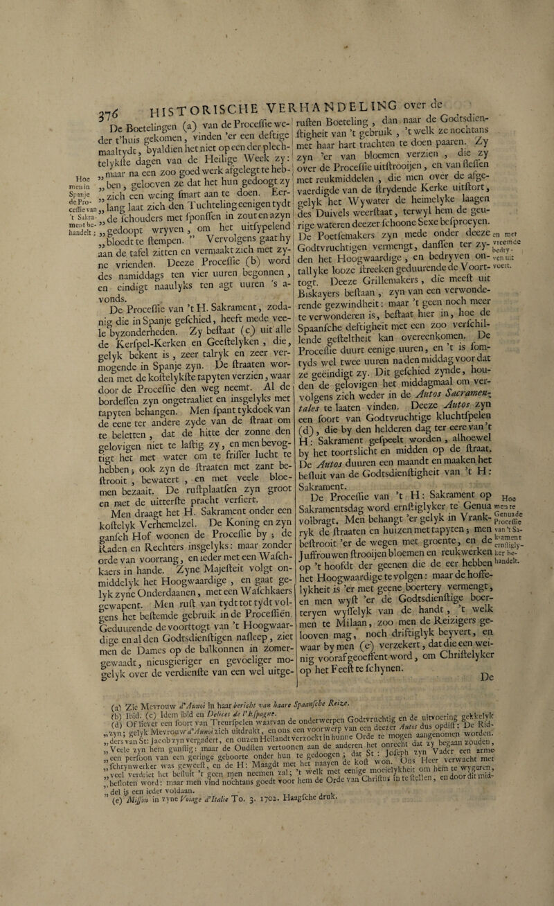 \ 116 HISTORISCHE VERHANDELING over de ^ TA n e it'no-pn (z') vin de Proceffie we-1 ruften Boeteling , dan naar de Godtsdien- De Boetelinö ( ) ‘ ,__ jfl-jrriw van ’r gebruik . ’twelk zenocatans JL llilvll i/vjvwv'j.i.nuj j ftmheit van ’t gebruik , twelk zenocntans niet haar hart trachten te doen paaien. Zy zyn ’er van bloemen verzien , die zy der t’huis gekomen, vinden ’er een deftige maaltydt, byaldien het met op een der plech- telyklte dogen vande Bed hX X d^ioTefSooijen, en Van Heffen 3». Roeven Z?dat het huS gedoog^yj fiR ” jaj zich deiLTuchteUng ecnigen tydt ■ gelyk ^het Wywater de heunelyke kagen ■t s.kra-” defchouders met fponffen in zoutenazyn i des Dutvels weerftaat terwyl hem de geu- jm'.'bc ” doont wrvven om het uitfypelend: rige wateren deezer fchoone Sexe bciproeyen. lunddtgedoopt wryven,^ v 1(renSgaathYj De Poetfemakers zyn mede onder deezem m(, ..bloedtte ftempen. V t> d j | , , ■ ,rpmpnerr d'inften ter zv- vieerncc en eindigt naaulyks ten agt uuren ’s a- I togt. Deeze Gnllemakeis, die meelt vut Hoe men in Spanje dePro- cdlie van - Biskayers beftaan y zyn van een verwonde- V°DeS Proceffie van ’t H. Sakrament, zoda- rende gezwindheit: imaai:’t^> noch meer *, j;e jn Soanie gefchied. heeft mede vee- te verwonderen is, beftaat , kCondeSn8 Zybèftaat (c) uit alle j Spaanfche deftigheit met een zoo verfchil- gelyk bekent is , zeer talryk en zeer ver¬ mogende in Spanje zyn. De ftraaten wor¬ den met de koftelykfte tapyten verzien, waar door de Proceffie den weg neemt. Al de bordeflen zyn ongetraaliet en insgelyks met tapyten behangen. Men fpanttykdoek van de eene ter andere zyde van de ft iaat om te beletten , dat de hitte der zonne den gelovigen niet te laftig zy, enmenbevog- ti°t het met water om te frifter lucht te hebben j ook zyn de ftraaten met zant be¬ ft rooit , bewatert , en met veele bloe¬ men bezaait. De ruftplaatfen zyn groot en met de nitterfte pracht verfiert. Men draagt het H. Sakrament onder een koftelyk Verhemelzel. De Koning en zyn o-anfch Hof woonen de Proceflie by 5 de Raden en Rechters insgelyks: maai zondei orde van voorrang, en ieder met een Wafch- kaers in hande. Zyne Majefteit volgt on- middelyk het Hoogwaardige , en gaat ge¬ lyk zyne Onderdaanen, met een Wafchkaers crewapent. Men ruft van tydt tot tydt vol¬ gens het beftemde gebruik inde Pioceftien. Geduiirende devoorttogt van t Hoogwaar¬ dige en al den Godtsdienftigen nafleep, ziet men de Dames op de balkonnen in zomer- gewaadt, nieusgierigcr en gevoeliger mo- gelyk over de verdienfte van een wel uitge- Procelhe duurt eenige uuren, en ’t is forn- tyds wel twee uuren nadenmiddag voordat ze geëindigt zy. Dit gefchied zynde, hou¬ den de gelovigen het middagmaal om ver¬ volgens zich weder in de Autos Sacramen- tales te laaten vinden. Deeze Autos zyn een foort van Godtvruchtige kluchtfpelen (d) , die by den helderen dag ter eerevan’t H: Sakrament gefpeelt worden , alhoewel by het toortslicht en midden op de ftraat. De Autos duuren een maandt en maaken het befluit van de Godtsdienftigheit van t H . Sakrament. De Proceffie van ’t H: Sakrament op Sakramentsdag word ernftiglyker te' Genua men re volbragt. Men behangt ’er gelyk in Vrank- ^™ce ryk de ftraaten en huizen met tapyten 3 men van ‘t Sa- beftrooit ’er de wegen met groente, et dejj™ Juffrouwen ftrooijen bloemen en reukwerken ker be- op ’thoofdt der geenen die de eer hebbenhandek* het Hoogwaardige te volgen: maar de hofte- lykheit is ’er met geene boertery vermengt, en men wyft ’er de Godtsdienftige boer- teryen wyftelyk van de handt , t welk men te Milaan, zoo men de Reizigers ge- looven mag, noch driftiglyk beyvert, en waar by men (c) verzekert, dat die een wei¬ nig voorafgeoeftent word, om Chriftelyker op het F eeft te fc hynen. r De (a) Zie Mevrouw d’Auxoi in haar bericht van haare Spaanfche Reize. (b) Ibid. (c) Idem ibid en Detices de 1'h.fpagrtt. m de uitvoering eekkelyk (d) Of liever een foort van Treurfpelen waarvan de onderwerpen Godtvrudi ig oodift * De Rid- xyn- gelyk Mevrouw d'Auno'nXcb uitdrukt, en ons een voorwerp van een dee - ^ ’ Worden I* dersvanot: Jacob xyn vergadert, en omen Heilandt verzoekt in hunne Orde te ”v«lc“n hem gdrftigrWde Ondltcnvertoonen aan de anderen het onrecht „een perfoon van een geringe geboorte onder hun te gedoogen , dat b . J P ) verwacht met fchrynwerker was geweeft, en de H: Maagdt met het naayen de kolt won. Ons „veel verdriet het bcllmt ’t geen men neemen val; t welk met eemge “ /„'te(jellcn endoordftmtd- „befloten word: maar men vind nochtans goedt voor hem de Orde. \ ..n Oh t ? !’ del is een ieder voldaan. , , , (e) MiJJo» in ?yne Voiage d'Italië To. 3. 1702. Haagfche druk.