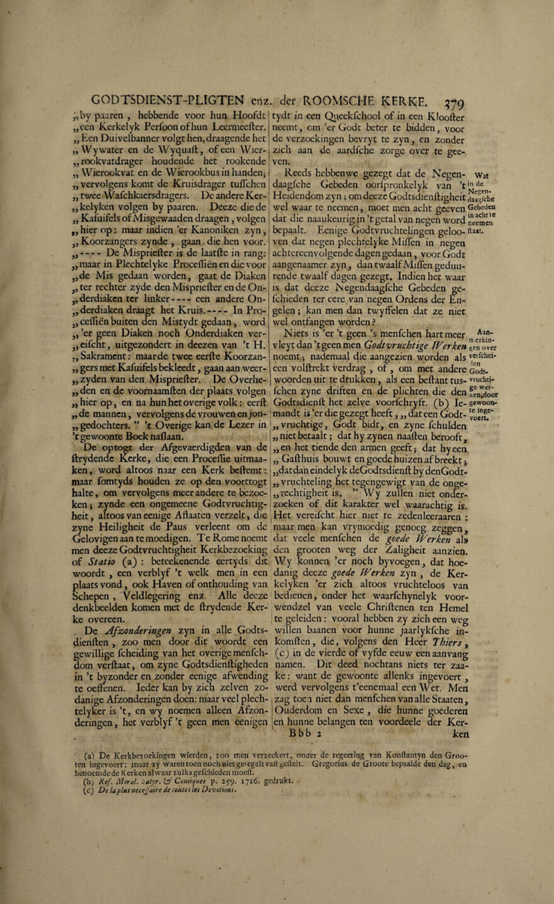 „by paaren , hebbende voor hun Hoofdt een Kerkelyk Perfoon of hun Leermeefter. Een Duivelbanner volgt hen, draagende het „ Wy water en de Wyquaft, of een Wier- rookvatdrager houdende het rookende Wierookvat en de Wierookbusin handen3 vervolgens komt de Kruisdrager tufichen „ twee Wafchkaersdragers. De andere Ker- kelyken volgen by paaren. Deeze die de Kafuifels of Misgewaaden draagen , volgen hier op: maar indien ’er Kanoniken zyn, ,, Koorzangers zynde , gaan. die hen voor. „--- - De Mispriefter is de laatfte in rang: „ maar in Plechteiyke Proceftiën en die voor jj 33 33 33 33 33 13 33' tydt in een Qiieekfchool of in een Kloofter neemt, om ’er Godt beter te bidden, voor de verzoekingen bevryt te zyn, en zonder zich aan de aardfche zorge over te gee- ven. Reeds hebben we gezegt dat de Negen- Wat daagfche Gebeden oorlpronkelyk van ’tinde Heidendom zyn; om deeze Godtsdieqftigheit 5Jagfche wel waar te neemen, moet men acht gceven Gebeden dat die naaukeurig in ’t getal van negen word ZTmln bepaalt. Eenige Godtvruchtelingen geloo- ftaat. ven dat negen plechteiyke Milfen in negen achtereenvolgende dagen gedaan, voor Godt aangenaamer zyn, dan twaalf Milfen gedim¬ de Mis gedaan worden, gaat de Diaken rende twaalf dagen gezegt. Indien het waar ,, ter rechter zyde den Mispriefter en de On „derdiaken ter linker-een andere On- 5, derdiaken draagt het Kruis.-In Pro- „ ceftiën buiten den Mistydt gedaan, word „ ’er geen Diaken noch Onderdiaken ver- 5,eifcht, uitgezondert in deezen van ’t H. „Sakrament: maar de twee eerfte Koorzan- „ gers met Kafuifels bekleedt, gaan aan weer- zyden van den Mispriefter. De Overhe- is dat deeze iNegendaagfche Gebeden ge- fchieden ter eere van negen Ordens der En¬ gelen ; kan men dan twyffelen dat ze niet wel ontfangen worden ? N iets is ’er ’t geen ’s menfehen hart meer *an- vleyt dan ’t geen men Godtvruchtige Werken «over noemt * nademaal die aangezien worden als vctfchei* een volftrekt verdrag , of, om met andere Gif¬ woorden uit te drukken, als een beftant tus- vruchti- den en de voornaamften der plaats volgen j fchen zyne driften en de plichten die den fJnW<foór „hierop, en na hun het overige volk: eerft Godtsdienft het zelve voorfchryft. (b) Ie-gewoon- „ de mannen, vervolgens de vrouwen en jon- ; mandt is ’er die gezegt heeft, „ dat een Godt- voèX* gedochters. ” ’t Overige kan de Lezer in j„ vruchtige, Godt bidt, en zyne fchulden 33 3) ’t gewoonte Boek nallaan „ niet betaalt; dathyzynen naaften berooft. De optogt der Afgevaerdigden van de i „ en het tiende den armen geeft j dat hy een ftrydende Kerke, die een Proceflie uitmaa- ken, word altoos naar een Kerk beftemt: maar fomtyds houden ze op den voorttogt halte, om vervolgens meer andere te bezoe¬ ken i zynde een ongemeene Godtvruchtig- Gafthuis bouwt en goede huizen af breekt h dat dan eindelyk deGodtsdienft by denGodt- „ vruchteling het tegengewigt van de onge- „rechtigheit is. ” Wy zullen niet onder¬ zoeken of dit karakter wel waarachtig is. 33 heit, altoos van eenige Aflaaten verzelt, die j Het vereifcht hier met te zeden leeraaren : zyne Heiligheit de Paus verleent om de maar men kan vrymoedig genoeg zeggen, Gelovigen aan te moedigen. Te Rome noemt dat veele menfehen de goede Werken als men deeze Godtvruchtigheit Kerkbezoeking den grooten weg der Zaligheit aanzien. of Statio (a) : beteekenende eertyds dit Wy konnen ’er noch byvoegen, dat hoe- woordt , een verblyf ’t welk men in een danig deeze goede Werken zyn , de Ker- plaats vond, ook Haven of onthouding van kelyken ’er zich altoos vruchteloos van Schepen , Veldlegering enz. Alle deeze bedienen, onder het waarfchynelyk voor- denkbeelden komen met de ftrydende Ker- wendzel van veele Chriftenen ten Hemel ke overeen. ■ te geleiden : vooral hebben zy zich een weg De Afzonderingen zyn in alle Godts- willen baanen voor hunne jaarlykfche in- dienften , zoo men door dit woordt een komften, die, volgens den Heer Thiers, gewillige fcheiding van het overige menfeh- (c J in de vierde of vyfde eeuw een aanvang dom verftaat, om zyne Godtsdienftigheden namen. Dit deed nochtans niets ter zaa- in ’t byzonder en zonder eenige afwending ke: want de gewoonte allenks ingevoert , te oeftenen. Ieder kan by zich zei ven zo- werd vervolgens t’eenemaal een Wet. Men danige Afzonderingen doen: maar veel plech-, zag toen niet dan menfehen van alle Staaten, telyker is’t, en wy noemen alleen Afzon- Ouderdom en Sexe , die hunne goederen deringen, het verblyf’t geen men eenigen [en hunne belangen ten voordeele der Ker- Bbb 2 ken (a-) De Kerkbe7.oekingen wierden, zoo men verleekert, onaer de regeering Van Konftantyn den Groo¬ ten ingevoerr: maar iy waren toen noch niet gercgelt valt gcllelt. Gregorius de Groote bepaalde den dag, en benoemde de K erken alwaar zulks gefchicden moert. (b) Kef. Mor al. catyr. & Comiijues p. 25-9. 1716. gedrukt. (c) De la plus necejjaire de ioutes les Devotions.