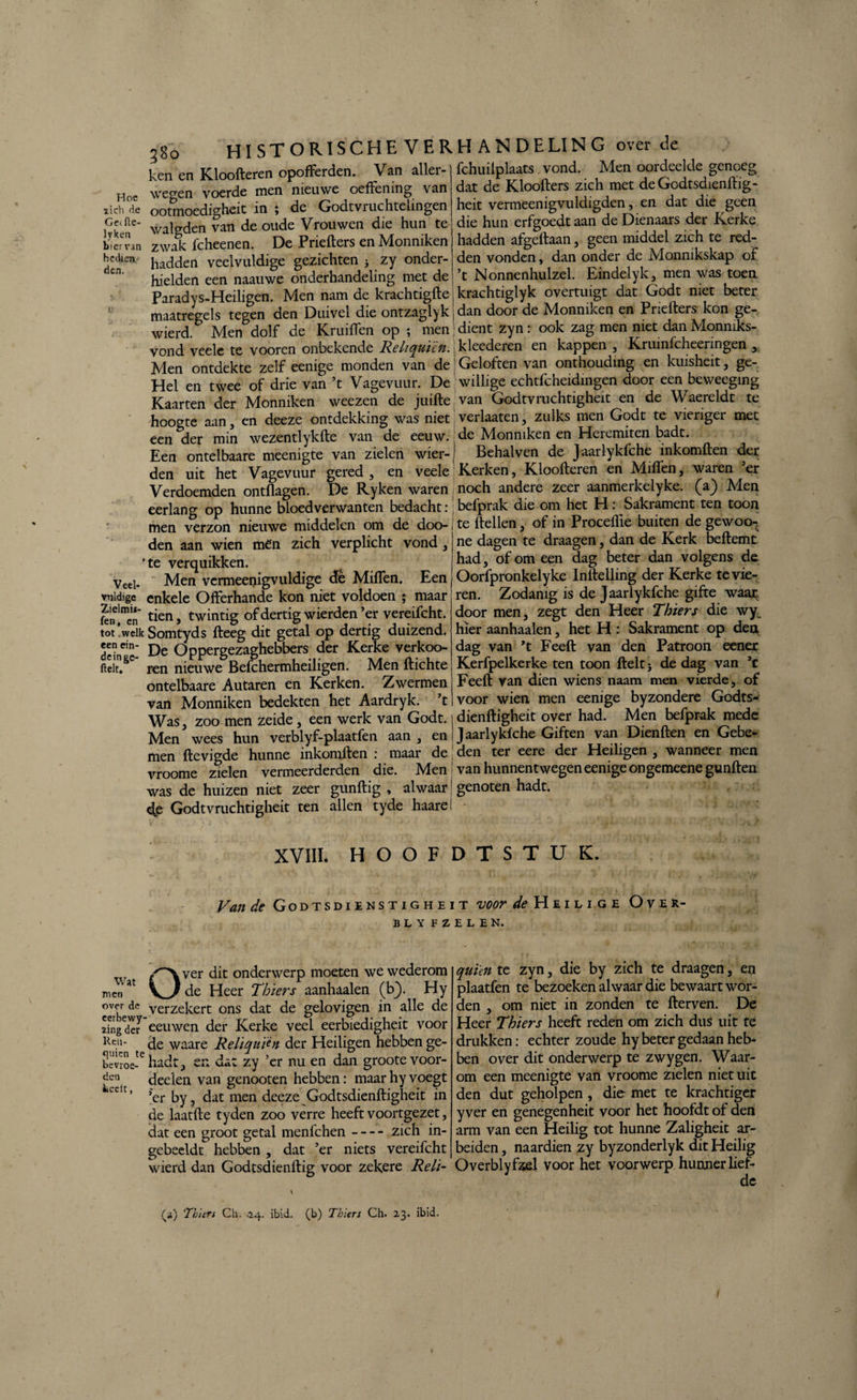 lich H e Ge^ftc- lyken bier van beek en den. Veel¬ vuldige Zielmü- fen, en tot .welk een ein¬ de in ge- ftelt. 380 HISTORISCHE VER ken en Kloofteren opofFerden. Van aller- weo-en voerde men nieuwe oeffening van ootmoedigheit in ; de Godtvruchtelingen walgden van de oude Vrouwen die hun te zwak fcheenen. De Priefters en Monniken hadden veelvuldige gezichten ^ zy onder¬ hielden een naauwe onderhandeling met de Paradys-Heiligen. Men nam de krachtigfte maatregels tegen den Duivel die ontzaglyk wierd. Men dolf de Kruiflen op ; men vond veele te vooren onbekende Reliquïcn. Men ontdekte zelf eenige monden van de Hel en twee of drie van ’t Vagevuur. De Kaarten der Monniken weezen de juifte hoogte aan , en deeze ontdekking was niet een der min wezentlykfte van de eeuw. Een ontelbaare meenigte van zielen wier- den uit het Vagevuur gered , en veele Verdoemden ontflagen. De Ryken waren eerlang op hunne bloedverwanten bedacht : men verzon nieuwe middelen om de doo- den aan wien men zich verplicht vond, te verquikken. Men vermeenigvuldige de Miflen. Een enkele Offerhande kon niet voldoen ; maar tien, twintig of dertig wierden ’er vereifcht. Somtyds fteeg dit getal op dertig duizend. De Oppergezaghebbers der Kerke verkoo- ren nieuwe Befchermheiligen. Men ftichte ontelbaare Autaren en Kerken. Zwermen van Monniken bedekten het Aardryk. ’t Was, zoo men zeide , een werk van Godt. Men wees hun verblyf-plaatfen aan , en men ftevigde hunne inkomften : maar de vroome zielen vermeerderden die. Men was de huizen niet zeer gunftig , alwaar <e Godtvruchtigheit ten allen tyde haare HANDELING over de fchuilplaats vond. Men oordeelde genoeg dat de Kloofters zich met de Godtsdienftig- heit vermeenigvuldigden, en dat die geen die hun erfgoedt aan de Dienaars der Kerke hadden afgeftaan, geen middel zich te red¬ den vonden, dan onder de Monnikskap of ’t Nonnenhulzel. Eindelyk, men was toen krachtiglyk overtuigt dat Godt niet beter dan door de Monniken en Priefters kon ge- dient zyn : ook zag men niet dan Monmks- , kleederen en kappen , Krumfcheeringen , | Geloften van onthouding en kuisheit, ge¬ willige echtfcheidingen door een beweeging van Godtvruchtigheit en de Waereldt te verlaaten, zulks men Godt te vieriger met de Monniken en Heremiten badt. Behalven de Jaarlykfche inkomften der Kerken, Kloofteren en Miflen, waren ’er noch andere zeer aanmerkelyke. (a) Men befprak die om het H: Sakrament ten toon te ftellen, of in Proceflie buiten de gewoo- ne dagen te draagen, dan de Kerk beftemt had, of om een dag beter dan volgens de Oorfpronkelyke Inftelling der Kerke te vie¬ ren. Zodanig is de Jaarlykfche gifte waar door men, zegt den Heer Thiers die wy hier aanhaaien, het H : Sakrament op den dag van ’t Feeft van den Patroon eener Kerfpelkerke ten toon fteltj de dag van ’c Feeft van dien wiens naam men vierde, of voor wien men eenige byzondere Godts- dienftigheit over had. Men befprak mede Jaarlykfche Giften van Dienften en Gebe¬ den ter eere der Heiligen , wanneer men van hunnentwegen eenige ongemeene gunften genoten hadt. XVIII. HOOFDTSTUK. Van de Godtsdienstigheit voor de Heilige Over- BLY FZELEN. Over dit onderwerp moeten we wederom de Heer Thiers aanhaaien (b}. Hy verzekert ons dat de gelovigen in alle de ngd'eJ eeuwen der Kerke veel eerbiedigheit voor Reu- waare Rehquicn der Heiligen hebben ge- bcvros-te hadt, en dat zy ’er nu en dan grootevoor- ^ deden van genooten hebben: maar hy voegt cc r’ ’er by, dat men deeze Godtsdienftigheit in de laatfte tyden zoo verre heeft voortgezet, dat een groot getal menfehen-zich in¬ gebeelde hebben, dat ’er niets vereifcht wierd dan Godtsdienftig voor zekere Reli- Wat men over de fi) Thiers Ch. .24. ibid. (b) Thiers Ch. 23. ibid. qui'én te zyn, die by zich te draagen, en plaatfen te bezoeken alwaar die bewaart wor¬ den , om niet in zonden te fterven. De Heer Thiers heeft reden om zich dus uit te drukken: echter zoude hy beter gedaan heb¬ ben over dit onderwerp te zwygen. Waar¬ om een meenigte van vroome zielen niet uit den dut geholpen , die met te krachtiger y ver en genegenheit voor het hoofdt of den arm van een Heilig tot hunne Zaligheit ar¬ beiden, naardien zy byzonderlyk dit Heilig Overblyfzel voor het voorwerp hunner lief¬ de