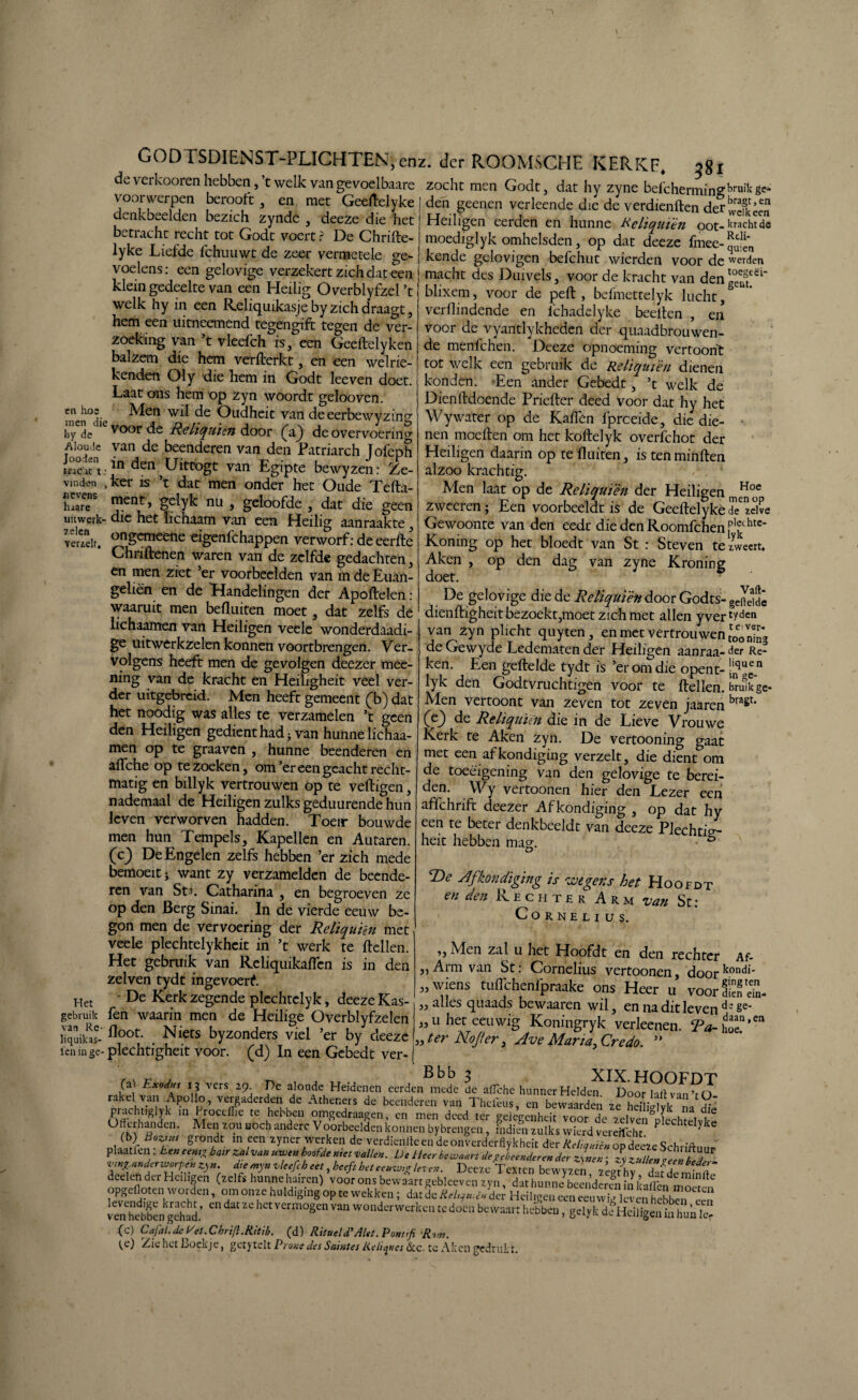 de verkooren hebben, ’t welk van gevoelbaare voorwerpen berooft, en met Geeftelyke denkbeelden bezich zynde , deeze die het betracht recht tot Godt voert ? De Chrilte- lyke Liefde fchuuwt de zeer vermetele ge¬ voelens: een gelovige verzekert zich dat een klein gedeelte van een Heilig Overblyfzel ’t welk hy in een Reliquikasje by zich draagt, hem een uitneemend tegengift tegen de ver¬ zoeking van ’t vleefch is, een Geeftelyken balzem die hem verfterkt, en een welrie- kenden Oly die hem in Godt leeven doet. Laat ons hem op zyn woordt gelooven. cn ivo2 Alen wil de Oudheit van deeerbewyzin1^ hyde voor de faliqnien door (a) de overvoering Aloude van de beenderen van den Patriarch Jofeph uacKt:ln den Uittogt van Egipte bewyzen: Ze- vmden , ker is ’t dat men onder het Oude Tefta- hjareS nu , geloofde , dat die geen uit werk- die het lichaam van een Heilig aanraakte, verzeit. ongcmee11e eigenfchappen verworf: de eerde Chnftenen waren van de zelfde gedachten, en men ziet ’er voorbeelden van in de Euan- geliè'n en de Handelingen der Apoftelen: waaruit men befluiten moet, dat zelfs de lichaatnen van Heiligen veele wonderdaadi- ge uitwerkzelen konnen voortbrengen. Ver¬ volgens heeft men de gevolgen deezer mee- ning van de kracht en Heiligheit veel ver¬ der uitgebreid. Alen heeft gemeent (L) dat het noodig was alles te verzamelen ’t geen den Heiligen gedienthadj van hunne lichaa¬ men op te graaven , hunne beenderen en aflche op te zoeken, om’er een geacht recht¬ matig en billyk vertrouwen op te veftigen, nademaal de Heiligen zulks geduurende hun leven verworven hadden. Toeir bouwde men hun Tempels, Kapellen en Autaren. (c) De Engelen zelfs hebben ’er zich mede bemoeit j want zy verzamelden de beende¬ ren van Sta. Catharina , en begroeven ze op den Berg Sinai. In de vierde eeuw be¬ gon men de vervoering der Reliquién met veele plechtelykheit in ’t werk te Hellen. Het gebruik van Reliquikaflen is in den zelven tydt ingevoerd Het - De Kerk zegende plechtclyk, deeze Kas- gebruik fen waarin men de Heilige Overblyfzelen liquikas- fl°ot* Niets byzonders viel ’er by deeze len in ge- plechtigheit voor. (d) In een Gebedt ver- der ROOMSCHH KERKF. 381 zocht men Godt, dat hy zyne befchermingbruiIcgCi den geenen verleende die de verdienften der‘2^ Heiligen eerden en hunne Keliquïén oot-krachtde moediglyk omhelsden, op dat deeze fmee-^ kende gelovigen befchut wierden voor de werden macht des Duivels, voor de kracht van deng°eu8t£ël~ blixem, voor de peH , befmettelyk lucht,& verdmdende en fchadelyke beeiten , en voor de vyantlykheden der quaadbrouwen- de menfehen. Deeze opnoeming vertoont tot welk een gebruik de Reliquién dienen konden. Een ander Gebedt, ’t welk de Dienftdoende Priefler deed voor dat hy het Wywater op de Kaften fpreeide, die die¬ nen moeiten om het koltelyk overfchot der Heiligen daarin op te fluiten, is ten minlten alzoo krachtig. Alen laat op de Reliquién der Heiligen, Hoe zweeren; Een voorbeeldt is de Geellelyké dezelve Gewoonte van den eedt diedenRoomfchen1p,fcc htc* Koning op het bloedt van St : Steven te zweert. Aken , op den dag van zyne Kroning doet. De gelovige die de Reliquién door Godts- geSdc dienftigheitbezoekt,moet zich met allen yver1?^11 van zyn plicht quyten , en met vertrouwen ^„3 de Gewyde Ledematen der Heiligen aanraa- der Re¬ ken. Een geileIde tydt is ’er om die opent- ^quPn lyk den Godtvruchtigen voor te Hellen, Erolkge- Alen vertoont van zeven tot zeven jaaren bra£t‘ Ce3 de Reliquién die in de Lieve Vrouwe Kerk te Aken zyn. De vertooning gaat met een afkondiging verzelt, die dient om de toeéigening van den gelovige te berei¬ den. Wy vertoonen hier den Lezer een affchrift deezer Afkondiging , op dat hy een te beter denkbeeldt van deeze Plechti^- heit hebben mag. ö T>e Afkondiging is wegens het Hoofdt en den Rechter Arm van St: CORNELI US. ,, Alen zal u het Hoofdt en den rechter Af- ,,Arm van St: Cornelius vertoonen, doorkondi‘ „wiens tuflchenlpraake ons Heer u voor dien '£. „alles quaads bewaaren wil, en na dit leven d;§e' „u het eeuwig Koningryk verkenen. Ta- £,cn „ ter Nojfer, Ave Maria, Credo. ” (aj Exodus 13 vers 29 De aloude Heidenen eerden mede de aflche hunner Helden Door lalt van ’r O rakel van Apollo, vergaderden de Atheners de beenderen van Thcfeus, en bewaarden ze hdlidvkL Sï'ï >n Iroceflie te hebben omgedraagen, cn men deed ter geiegenheit voor de zelvenplechtelvte ^ rK\h «lden' Z°-U U°Ch 'Jndcrc Voorbeelden konnen bybrengen , indien zulks wierd vereifcht ^ y (b) Btztut grondt m een zyner werken de verdienlken deonverderflykheit der ReliauiënopdeezeSchriftmi» plaat ren : Een eentjr batr zal van uwen hoofde met vallen. De Heer bewaart de ^beenderen der zynen: zy z uilen Welbede ZnaZfWuVZy”> dA^n^fcbeetd^ft het eeuw,o leven. Deeze Textcn bewyzen, zeg^y dafS minfte deden der Heiligen (zelfs hunnehairen) voor ons bewaart gebleev en zyn, dat hunne beenderSinLflhnmnïï® opgefloten worden, om onze huldiging op te wekken; dat de Rd^u.ën der Heiligen een eeuwï leven hShïï, vemhebben^gehad.* 60 ^ “ hCt VCrm0gen van wonderwerken te doen bewaart hebben, gdyk de Heiligen in hun Ie (c) Cafal.de Eet.Chrifl.Ritib. (d) RitueWAlet. Pontifi Rrv. te) Zie het Boekje, getyteh Prone des Saintes Keli^a &c. te Aken gedrukt.