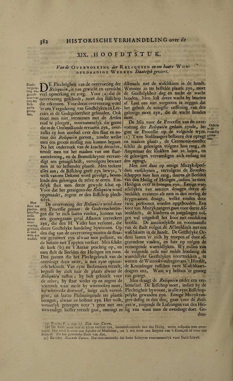 XIX. HOOFDTSTUK. Van de Overvoering der Reli q^u i e n en om haare W o n- derdaadige Werken Staatelyk geviert. Raids- E Plechtigheit van de overvoering der verga de- 11 Reliquièn ,is van gewicht en vereifcht ring we- l 7 njj gensde veel opmerking en zorg. Voor (zj dat de rin^der ” overvoerinS gcfchicdt, moet deij Biflchop Rel-er die erkennen. Voor deeze overvoering word tuinen ’er een Vergadering van Geeftelyken en Lee- den?U raars in de Godtgeleertheit gehouden. Ook moet men niet verzuimen met de Artfen raad te pleegen , v-oornamentlyk die geene die in de Ontleedkunde ervaaren zyn, over- zulks zy hun oordeel over den ftaat en na¬ tuur der Reliquièn geeven, zonder welke men een groote misflag zou konnen begaan. Na het onderzoek van de kracht derzelve, treedt men tot het maaken van een ftaat- aantekening, en de Beamtfchryver vervaer- digt een getuigfchrift ; vervolgens bewaart men ze ter beftemder plaatfe. Men teekent alles aan; de Biflchop geeft zyn bewys, ’t welk van een Dekreet word gevolgt, bevee- lende den gelovigen de zelve te eeren. Ein- delyk fluit men deeze gewyde fchat op. Voor dat het getuigenis der Reliquièn word opgemaakt, zegent ze den Biflchop plech- telyk. <?oor°een Dfe overvoering der Reliquièn word door plcchte- een Proceflie gedaan: de Godtvruchtelin- ccfflcPr0 6en die ’er zich laaten vinden, konnen van deefe een genoegzaam getal Aflaaten verzeekert over: zyn, die den H. Vader hun verleent, die gefcilied, deeze Geeftelyke handeling bywoonen. Op e,‘ den dau van de overvoering moeten de ftraa- toLftel; ten gezuivert zyn alwaar men paileert, en de huizen metTapyten verfiert. Menfchikt de kerk (b) en ’t Autaar prachtig op, en men fielt de Beelden der Heiligen ten toon. Den geenen die het Plechtgebruik van de overdragt doen moet, is met zyne optooi- zels bekleedt. Van zyne Bedienaren verzelt, begeeft hy zich naar de plaats alwaar de Reliquièn rullen ; hy bidt geknielt voor de zelve; hy ftaat weder op en zegent de wierrook waar mede hy wierrooken moet; hy wierrookt driewerf, buigt zich vervol¬ gens, en laatze Pfalmzingende ter plaatfe brengen, alwaar ze beftemt zyn. Het volk, natuurlyk geneegen voer ’t geen met een uitwendige luifter verzelt gaat, omringt ze dikmaals met de wafchkaers in de handt* Wanneer ze ter beftelde plaatfe zyn, moet de Geeftelykheit dag en nacht de wacht houden. Men loft deeze wacht by beurten af. Laat ons niet vergeeten te zeggen dat het gebedt de eenigfte oefFening van den gelovige moet zyn, die de wacht houden moet. De Mis voor de Proceflie van de over¬ voering der Reliquièn gedaan zynde, be-jn°drcde 111 gint de Proceflie op de volgende wyze. Proceffie (c) Twee Stafdraagers bellieren den optogt en maaken plaats ; de Cereraonie-meefter fchikt de gelovigen volgens hun rang; de Amptenaar der klokken laat ze luijen, en j de gelovigen vervaerdigen zich eerlang tot den optogt. Men ziet daar op eenige Muzyk-fpeel- ders verfghynen , vervolgens de Broeder- fchappen haar hun rang; daarna de Beelden van den Heilig of Heiligen , indien ’er meer Heiligen over te brengen zyn. Eenige wae- reldlyken van aan zien draagen deeze af- beeldfels eveneens als men in den oorlog de krygsvaanen draagt; welke einden door twee perfoonen worden opgehouden. Een koor van Muzykzangers gaan voor deeze Af- beeldzels; de kinderen en jongelingen vol¬ gen wel uitgedoft het koor met ontdekten hoofde. De aanzienlykfte en voornaamfte van de ftadt volgen de Afbeeldzels meteen wafchkaers in de handt. De Geeftelyke Or- dens laaten ’er zich by troepen of door af- gezondene vinden, en hier op volgen de vermogende waereldlyken. Wy zullen van de volgende orde niet melde hoedanig de waereldlyke Geeftelyken voorttrekken , te weeten de Wierookvatdragersaan ’tHoofdt, de Kruisdrager tuflehen twee Wafchkaars- dragers enz. Want wy hebben ’er genoeg van gezegt. Men draagt de Reliquièn onder een ver- hemelzel. De Biflchop moet, indien hy de Plechtigheit by woont, in alle zyne Biflchop- pelyke gewaaden zyn. Eenige Muzykzan¬ gers deftig in den dos, gaan voor de Reli¬ quièn , zingende de Lofzangen van den Hei¬ lig van wien men de overdragt doet. Ge- duu- (:l' Riittldry P. . cup. I). Diïan. Sacr. C&rerst. (b) De Kerk moet met de kleur verfiert xyn, overeenkomende met den Heilig, wiens nelic/uie» men over- \ocrt. Het rood is voor een Apoliel of Martelaar, en ’t wit voor een Belyder van ’t Euangeli of voor een Maaedt Zie het gewoodte Boek van Alet. (c) Bu.üdry. Mariale Ccerem, Dat menaaninerke dat deeze Schryvcr voornamentlyk voor Italië fchryfe.