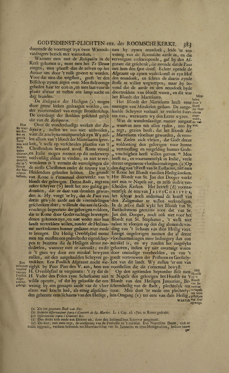 duurende de voortcogt zyn twee Wierook vatdragers bezich met wierooken. Waaneer men met de Reliquïèn in de Kerk gekomen is, moet men het Te T)eum zingen 3 men plaatft dan de zelven op het Autaar om door ’t volk ge-eert te worden. Voor dat men die wegftuit, geeft ’er den Biflchop zynen zegen over. Men ftelt eenige gebeden haar ter eere in, en men laat voor de plaats alwaar ze ruften een lamp nacht en dag branden. Ds Reliquin der Heiligen (V) mogen door geene leeken gedraagen worden, on¬ der voorwendzel van eenige Broederfchap. De overdragt der Beelden gefchied gelyk die van de Reliquïèn. Hoe Over de wonderdaad!ge werken der Re- om Ru- ‘'l<ïut:n , zullen we ons niet uitbreiden, meen want dit zou bynaonuitputtelyk zyn.Wy zul- iSi? ^en a^cen van ’t bloedt der Martelaaren ipree- Too veel ken, ’t welk op verfcheiden plaatfen van ’t quie'n Chriftendom bewaard word. Rome vooral uitlevert,en Italië mogen roemen op dit onderwerp mendjk vee^vlddig aldaar te vinden; en niet tever- <iie in ’c wonderen is ’t vermits de vervolgingen die derMa'-de eer^e Chriftenen onder de tiranny van’t tdaren Heidendom geleeden hebben. De grondt beflaan. van Rome is t’eenemaal doorweekt van ’t bloedt der gelovigen. Deeze ftadt, zegt een zeker fchryver (b) heeft het zoo gulzig ge¬ dronken , dat ze daar van dronken gewor¬ den is. Hy voegt ’er by, dat de Paus van deeze gewyde aarde aan de vreemdelingen gefchenken doetj willende dus aan de Godt- vruchtige begeertens der gelovigen voldoen, die te Rome door Godtvruchtige beweegre¬ denen gekomen zyn, en niet weder naar hun nam hy zynen neusdoek , leide er een weinig van de Roomfche aarde in, en die vervolgens toeknoopende , gaf hy den Af¬ gezant dit gefchenk,die meende dat de Paus met hem den fpot dreef. Echter opende de Afgezant op zynen wederkomft in zyn Hof den neusdoek, en fcheen de daarin zynde ftofte te willen wegwerpen 5 maar hy be¬ vond dat de aarde en den neusdoek byde doortrokken van bloedt waren, en dit was het Bloedt der Martelaren. . 1Mira’ Het Bloedt der Martelaren heeft eenedoor’c meenigte van Mirakelen gedaan. De aange- j^Iar haalde Schryver verhaalt ’er veelerlei foor- Ichren ten van3 werwaarts wy den Lezer wyzen. uit&e* Wat de wonderdaadige manier aangaat en vaA waarvan men ten allen tyden , zoo hy wic* zegt, gezien heeft, dat het Bloedt der Martelaren vloeibaar geworden, de vroo- me Zielen zich vleijen, dat Godt deeze voldoening den gelovigen voor hunne vertroofting en vergelding hunner Godt- vruchtigheit heeft willen geeven. “ Men heeft nu, en voornamentlyk in Italië, veele deezer ongemeene vloeibaarmakingen. (c)Op den dag van ’tFeeft van St.Euftacius, ziet men te Rome het Bloedt van dien Heilig kooken. Het Bloedt van St. Jan den Dooper werkt niet min te Napels uit, en zelfs indriever- lcheiden Kerken. Het betreft (d) voorna¬ mentlyk de eere van JesusChristus} het fchynt noch andermaal de komft van den Zaligmaker te Willen verkondigen. In de zelve ftadt wykt het Bloedt van St. Bartholomeus geenzins voor dat van St. Jan den Dooper, noch ook niet voor het Bloedt van St. Stephanus , ’t welk niet jj 3» 33 33 landt vertrekken willen, zonder deHeilzaa- nalaat te vloeijen op den dag alsmendevm- me merktekenen hunner gedaane reize mede te brengen. Dit Heilig Overblyfzel meent men ten minften een gedeelte der eigenfehap- pen te bezitten die de Heiligen altoos me- ding van ’t lichaam van dien Heilig viert. Eenige ongelovigen meenen dat al deeze vloeibaarmakingen meer bedriegery dan een mirakel is; en wy Zouden het insgelyks dedcelen, wanneer men ze aanraakt; enditgelooven, indien wy niet overtuigt waren is ’t geen wy door een mirakel bewyzen,door oneindige voorbeelden, en van ’t zullen, uit den aangehaalden Schryver ge- goedt vertrouwen der Prifteren en Geeftely- Een trokken. Een Poolfch Afgezant zocht vie- ken van dit landt. Wy zullen ’er een van voorval ky ^aus P*us ^en V. aan, hem een voorftellen die dit t’eenemaal bewyft. vao*een H. Overblyfzel tc vergunnen: ’t zy dat de Op den agttienden September ftelt men Ho^c pooiïch H. Vader den Polen zyne Schatkamer niet te Napels den gelovigen het Hoofdt en’t en’t xantby- wilde openen, of dat hy geloofde dat een Bloedt van den Heiligen Januarius, Be-^e* gebragt. weinig by een geraapte aarde van de vloer fchermheilig van de ftadt , plechtelyk ten nuarius alzoo veel kracht had, als eenig afgefchei-;toon. Men doet ’er mede een plechtely-tcNaPeIs den gebeente eenslichaams van den Heilige} ken Omgang (V) ter eere van dien Heilig, geftek,en waarinvvat c|aar op volgti (al Zie het gewoonte Botk van Alet. (b) Boldetti ÜJjervaztoni Sopra i Cimiteri de Ss- Martiri. L. I Gap. 26. 1 J20. tc Rome gedrukt. (c) Ofjervazioni Sopra i Cimiteri &c. (d) Dus drukt zich mede een Dichter uit, door den Italiaanfchcn Schryver aangèhaalt. (e) Zie hier, 7.00 men zegt, de oorfpron^ van de Froteffie en ’t mirakel. Een Napelfche Dame, ziek te bedde leggende, verftaan hebbende hetMartelaarfchap van St. Januarius en zyne Medegezellen, bellöot haare