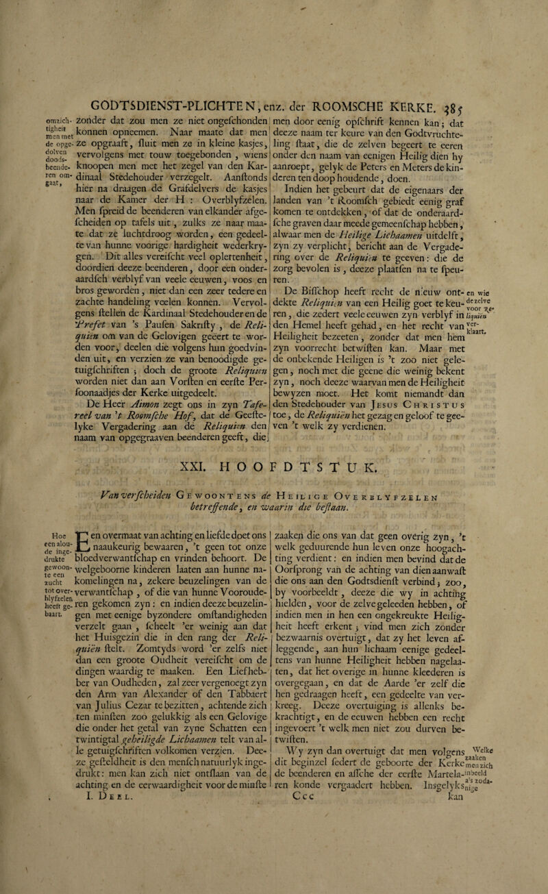 omtich- zonder dat zou men ze niet ongefchonden! men door eenig opfchrift kennen kan; dat mènmet ^onnen °Pneemen* Naar maate dat men' deeze naam ter keure van den Godtvruchte- de opge- ze opgraaft, fluit men ze in kleine kasjes, ling ftaat, die de zelven begeert te eeren doods- verv°ïgens met touw toegebonden , wiens onder den naam van eenigen Heilig dien hy beende, knoopen men met het zegel van den Kar¬ ren om- dinaal Stedehouder verzegelt. Aanftonds hier na draagen de Grafdelvers de kasjes naar de Kamer der H : Overblyfzelen. Men fpreid de beenderen van elkander afge- fcheiden op tafels uit, zulks ze naar maa¬ te dat ze luchtdroog worden, een gedeel¬ te van hunne voorige hardigheit wederkry- gen. Dit alles vereifcht veel opleftenheit, doordien deeze beenderen, door een onder- aardfch verblyf van veele eeuwen, voos en bros geworden, niet dan een zeer tedere en zachte handeling veelen konnen. Vervol¬ gens ftellen de Kardinaal Stedehouder en de 'Prefet van ’s Paufen Sakrifty , de Reh- qu'ièn om van de Gelovigen geëert te wor¬ den voor, deelen die volgens hun goedvin¬ den uit, en verzien ze van benoodigde ge- tuigfchriften -y doch de groote Reliquien worden niet dan aan Vorften en eerfte Per- foonaadjes der Kerke uitgedeelt. De Heer Aimon zegt ons in zyn Tafe¬ reel van ’t Roomfche Hof, dat de Geefte- lyke Vergadering aan de Reliquien denj ven ’t welk zy verdienen, naam van opgegraaven beenderen geeft, die aanroept, gelyk de Peters en Meters de kin¬ deren ten doop houdende, doen. Indien het gebeurt dat de eigenaars der landen van ’t Roomfch gebiedt eenig graf komen te ontdekken , of dat de onderaard- fche graven daar meede gemeenfchap hebben, alwaar men de Heilige Lichaamen uitdelft, zyn zy verplicht, bericht aan de Vergade¬ ring over de Reliquien te geeven: die de zorg bevolen is , deeze plaatfen na te fpeu- ren. De Biflchop heeft recht de nieuw ont- en wie dekte Reliquien van een Heilig goet tekeu-dczelve 1 • 1, . & & ~ . voor ren, die zedert veele eeuwen zyn verblyf in liquiïn den Hemel heeft gehad, en het recht van^rart Heiligheit bezeeten, zonder dat men hem 1 zyn voorrecht betwiften kan. Maar met de onbekende Heiligen is ’t zoo niet gele¬ gen , noch met die geene die weinig bekent zyn, noch deeze waarvan men de Heiligheit bewyzen moet. Het komt niemandt dan den Stedehouder van Jesus Christus toe, de Reliquien het gezag en geloof te gec- XXI. HOOFDTSTUK. Van verfcheiden Gewoontens de Heilige Overblyfzelen betreffende, en waarin die bef aan. Hoe een alou¬ de inge¬ drukte gewoon¬ te een zucht tot over¬ blyfzelen heeft ge¬ baart. E en overmaat van achting en liefde doet ons naaukeurig bewaaren, ’t geen tot onze bloedverwantlchap en vrinden behoort. De welgeboorne kinderen laaten aan hunne na¬ komelingen na, zekere beuzelingen van de verwantlchap , of die van hunne Vooroude¬ ren gekomen zyn: en indien deeze beuzelin¬ gen met eenige byzondere omftandigheden verzelt gaan , fcbeelt ’er weinig aan dat het Huisgezin die in den rang der Reli- quïèn ftelt. Zomtyds word ’er zelfs niet dan een groote Oudheit vereifcht om de dingen waardig te maaken. Een Liefheb¬ ber van Oudheden, zal zeer vergenoegt zyn den Arm van Alexander of den Tabbaert van Julius Cezar te bezitten, achtende zich ten minften zoo gelukkig als een Gelovige die onder het getal van zyne Schatten een twintigtal geheiligde Lichaamen telt van al¬ le getuigfchriftcn volkomen verzien. Dee¬ ze geftcldheit is den menfeh natuurlyk inge¬ drukt: men kan zich niet ontflaan van de achting en de eerwaardigheit voor de minfte I. Deel. zaakeii die ons van dat geen overig zyn, ’t welk geduurende hun leven onze hoogach¬ ting verdient: en indien men bevind dat de Oorfprong van de achting van dien aan walt die ons aan den Godtsdienft verbind5 zoo, by voorbeeldt, deeze die wy in achting hielden, voor de zelve geleeden hebben, of indien men in hen een ongekreukte Heilig¬ heit heeft erkent 5 vind men zich zonder bezwaarnis overtuigt, dat zy het leven af¬ leggende, aan hun lichaam eenige gedeel- tens van hunne Heiligheit hebben nagelaa- ten, dat het overige in hunne kleederen is overgegaan, en dat de Aarde ’er zelf die hen gedraagen heeft, een gedeelte van ver¬ kreeg. Deeze overtuiging is allenks be¬ krachtigt, en de eeuwen hebben een recht ingevoert ’t welk men niet zou durven be¬ twiften. Wy zyn dan overtuigt dat men volgens WeIke dit beginzel federt de geboorte der Kerke men zich de beenderen en aflche der eerfte Martela-'^eeid ren konde vergaadert hebben. Insgelyksm^'0^ C cc kan