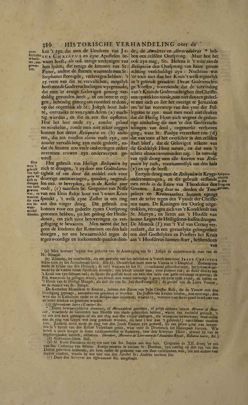 over- kan ’t zyn dat men de kleederen van J e- tc bezit6” sus Christus en zyne Apoftelen be¬ ten waart heeft, als ook eenigewerktuigen van ge wee- hun Jyden j dat eenige de ketenen van St: Pieter, andere de fteenen waarmede men St : Stephanus fteenigde, verkreegen hebben: ’t zy verre van die te vervalfchen* mogelyk heeft men de Godt vruchtelingen wy s gemaakt, dat men ’er eenige Gelovigen genoeg ver¬ duldig gevonden heeft, of om beter te zeg¬ gen , behendig genoeg om voordeel te doen, op dat oogenbhk als St: Jofeph hout hak¬ te, ovcrzulks ze vanzynen Adem (V) mach¬ tig wierden , en die in een fles opfloten. Hoe het hier mede zy , zonder geloof en mirakelen, zoude men niet zeker zeggen konnen hoe deeze Reliquièn en (b) ande¬ ren, die ten minden alzoo oudt zyn, ons zonder vervalfching zyn mede gedeclt, na¬ dat de Staaten zoo veeie omkeeringen zedert zeventien eeuwen zyn onderworpen ge- weeft. men°’t gebruik van Heilige Reliquièn by gebruik zich te draagen, ’t zydoor een Godtsdiens- van %tlu tigheit of om door dit middel zich voor zich te droevige ontmoetingen, quaalen, ongeval- draagen len enz. te bevryden, is in de Kerke zeer gewoonS oll<dt, (c) naardien St. Gregorius van Nifla was, en van een klein ftukje hout van ’t waare Kruis di^voor Ipreekt , ’t welk zyne Zufter in een ring een be- aan den vinger droeg. Dit gebruik zou middel bonnen voor een gedeelte zynen Oorfprong dienden, genomen hebben, uit het gedrag derHeide- denen, om zich voor betoveringen en ver¬ giftiging te bewaaren. Men meent dat het geen de kinderen der Romeinen om den hals droegen , tot een bewaarmiddel tegen de tegenwoordige en toekomende quaalen dien¬ de 5 de Amuletes en Abracadabras * heb¬ ben een zelfden Oorfprong. Maar hoe het ook zyn mag, Sta. Helena is ’t waar aan de Reliquièn den Oorfprong van haare grootc achting verfchuldigt zyn : Nochtans was ’er toen niet dan het Kruis ’t welk eigentlyk in ’t gebruik geraakte. Deeze Godtvruchti- ge Vorftin, voorziende dat de uitvinding van ’t Kruis de Godtvruchtigheit derChrifte- nen opwekken zoude,nam niet dan een gedeel¬ te met zich en liet het overige te Jeruzalem om ’er het voorwerp van den yver der Pel- legrims te zyn: maar men moet niet denken dat dit Heilig Hout zich wegens de gedmi- rige uitdeeling die men ’er den Godtvruch- telingen van deed , ongemerkt verlooren ging j want St: Paulyn verzeekert ons (dj dat van toen af het overfchot in den zelfden ftaat bleef; dat de Gelovigen telkens van dit Goddelyk Hout namen, en dat men ’t echter altoos on vermindert zag. In vervolg van tydt droeg men alle foorten van Rek- quïèn by zich > voornamentlyk om den hals (ej en op de borft. Eertyds droeg men de Reliquicn in Krygs-'VJ»?»*» onderneemingen., en dit gebruik oeffendejj'jjjj* men reeds in de Eeuw van Theodoflus denKrygom Grooten. Lang daar na deeden de Tem-gevocrt' peliers en Kruisvaarders hunnen optogt met de zelve tegen den Vyandt der Chrifte- nen naam. De Koningen ten Oorlog uitge- trokken, verzagen zich van ’t Koorkleedt van St. Martyn, en lieten aan ’t Hoofde van hunne Legers de Heiligdoms-kaflen draagen. De Monnik (fj van ’t Val van Cernay ver¬ zeekert , dat in een gevaarlyke geleegenheit een deel Geeftelyken en Priefters het Kruis aan ’t Hoofdtvan hunnen ftoet, hebbende en van (a) Men bewaart ’ergens een gedeelte van de Aamhyging van St: Jofeph de ondertrouwde man van de H: Maagdt. (b) Zodanig, by voorbeeldt, als een gedeelte van het tafellaken is ’t welk men voor Jesüs Christus dekte toen hy het Avondtmaal hield. Dit H: Overblyfzel heeft men te Vicnna in ’tDauphiné. Zodanigzyn mede de kribbe van den Hcilandt ; de tafel waaraan hy het H : Avondtmaal gehouden heeft; het lywaat waar¬ mede hy de voeten zyner Apoftelen droogde; zyn kleedt zonder naat; zyne purpere rok ; de fluier dien hy aan ’t Kruis om zyn lichaam had; de Spons die gedient heeft om hem den azyn met galle vermengt te geeven; de ftok waarmede hy geflagen wierd; het bloedt met water vermengt ’t geen uit zyne zyde vloot; de hairen en ’t kleedt van de Heilige Maagdt; als ook die van St. Jan denEuangelift ; de gordel van de Lieve Vrouw en de mantel van St: Jofeph. De Kathuizer Monniken te Keulen , hebben den Zoom van Jefus Chrïftus Rok, die de Vrouw met den blocdtgang geplaagt, aanraakte om geneezen te worden. De Juffers van Keulen zenden, zoo men zegt, den wyn aan deKathuizers opdat ze de Keliquie daar indoopen; waarna zy, wanneer haar deeze quaal overkomt van de zelve drinken en geneezen worden. (c) Ojjervazioni Sopra i Cimïteri &c. * [Deeze bewaarmiddelen Amuletes, of Abracadabras genoemt, of gclyk anderen leezen Abraxas of Abra~ cax , waarmede de Geleerden hun Hoofdt zoo mede gebrooken hebben , waren van veelerlei gebruik ’t zy om den hals gehangen of als een ring aan den vinger gedragen, die wonderen uitwerkten; waaronder dan de ring van Gyges wel mag gcrekent worden, die hem (wie kan ’t geloven?) onzichtbaar maaken koin Zodanig moet mede de ring van den Joodt Eleazar zyn geweeft, die een groot getal van bezete¬ nen in’t byzyn van den Keizer Vefpafiaan genas, waar voor de Drommels het Hazenpadt koozen. Wie beluft is noch hooger in dceze zeldzaamheden te ftudeeren, kan den Schryver Ihiers , alwaar hy van de bygelovigheden handelt, uitleezen. Herodoot, Memoire de Literature de /’ Academie Royale Batavia Sacra &c.l (d) OlJervazicKildem. Ibid. ’ 4 (e) St Karei Baromeus droeg een tant van Sta. Sabina aan den hals. Gregorius de XII. droeg ’er een van Sta. Catharina van Siënna. Eenige eeuwen te vooren St: Dunftan, zyn rotting op den rug van den Duivel gebroken hebbende, die hem onder de gedaante van een Beer verfcheenen was, liet een andere veel lrerkcr maaken, waarin hy een tant van den Apoftel St: Andries hechten liet. (t) Door den Schryver der ÜJJ'ervazifai &c. aangehaalt.