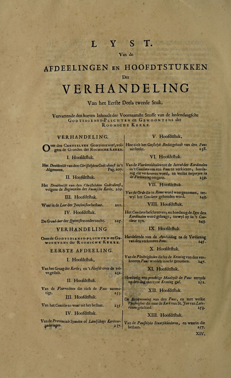 Van de AFDEELINGEN en hoofdtstukken Der VERHANDELING Van het Eerfte Deels tweede Stuk. Vervattende den korten Inhoudt der Voornaamfte Stofte van de hedendaagfche GodtsdiEnst-Plichten en Gewoontens der Roomsche Kerke. VERHANDELING. Over den Christelyke Gódtsdienst',vol¬ gens de Gionden der Roomsche Kerke. I. Hoofdtftuk. Het Denkbeeldt van den Chrijiclyken Godtsdienft in ’t Algemeen. Pag. zo 7. II. Hoofdtftuk. Het Denkbeeldt van den C.hridelyken Godtsdienft, volgens de Beginzelen der Roomfche Kerke. zop. III. Hoofdtftuk. Waar in de Leer der JanfenïJlen bellaar. zz 1. IV. Hoofdtftuk. De Grond-leer der Quietiften onderzocht. Hf. verhandeling Over de God t s die nst-p lichte n en Ge¬ woontens der Roomsche Kerke. EERSTE AFDEELING. I. Hoofdtftuk. % Van het Gezag der Kerke 5 en ’t Hoofdt over de zel¬ ve geilek. z\z. II. Hoofdtftuk. Van de Voorrechten die zich de Paus aanma- tigt. Z33. III. Hoofdtftuk. Van het Concilie en waar uit het beflaat. IV. Hoofdtftuk. z3y. Van de Provinciale Synoden of Landfchaps Kerkver- ' rinsen- z 37. V. Hoofdtftuk. Hoe zich het Geefielyk Rechtsgebiedt van den Paus uitllrekt. Z38. VI. Hoofdtftuk. Van de Voorbereidzelen tot de Intreê der Kardinalen in ’t Conclave om een Paus te verkiezen j hoeda¬ nig die verkooren word, en welke kuiperyen in de Verkiezing omgaan. z3P. VII. Hoofdtftuk. Van de Orde die in Rome word waargenomen, tcr- wyl het Conclave gehouden word. Z43. VIII. Hoofdtftuk. Het Cowr/^befchreeven} en hoedanig de Spys den Kardinalen word gèbragt, tervryl zy in ’t Con¬ clave zyn. 245. IX. Hoofdtftuk. Handelende van de Aanbidding na de Verkiezing van den verkooren Paus. 14f. X. Hoofdtftuk. Van de Plechtigheden die by de Kroning van den ver¬ kooren Paus worden in acht genomen. Z47. XI. Hoofdtftuk. Hoedanig een prachtige Maaltydt de Paus eertyds op den dag van zyne Kroning gaf. zyz. XII. Hoofdtftuk. De Rezitneeming van den Paus, en met welke Pkebtigheit dit naar de Kerk van St. Jan van Late- ranen gelchied. zy 3. XIII. Hoofdtftuk. Van de Pauffelyke Staatfikleederen, en waarin die beltaan. zyy. XIV. . / ; # \