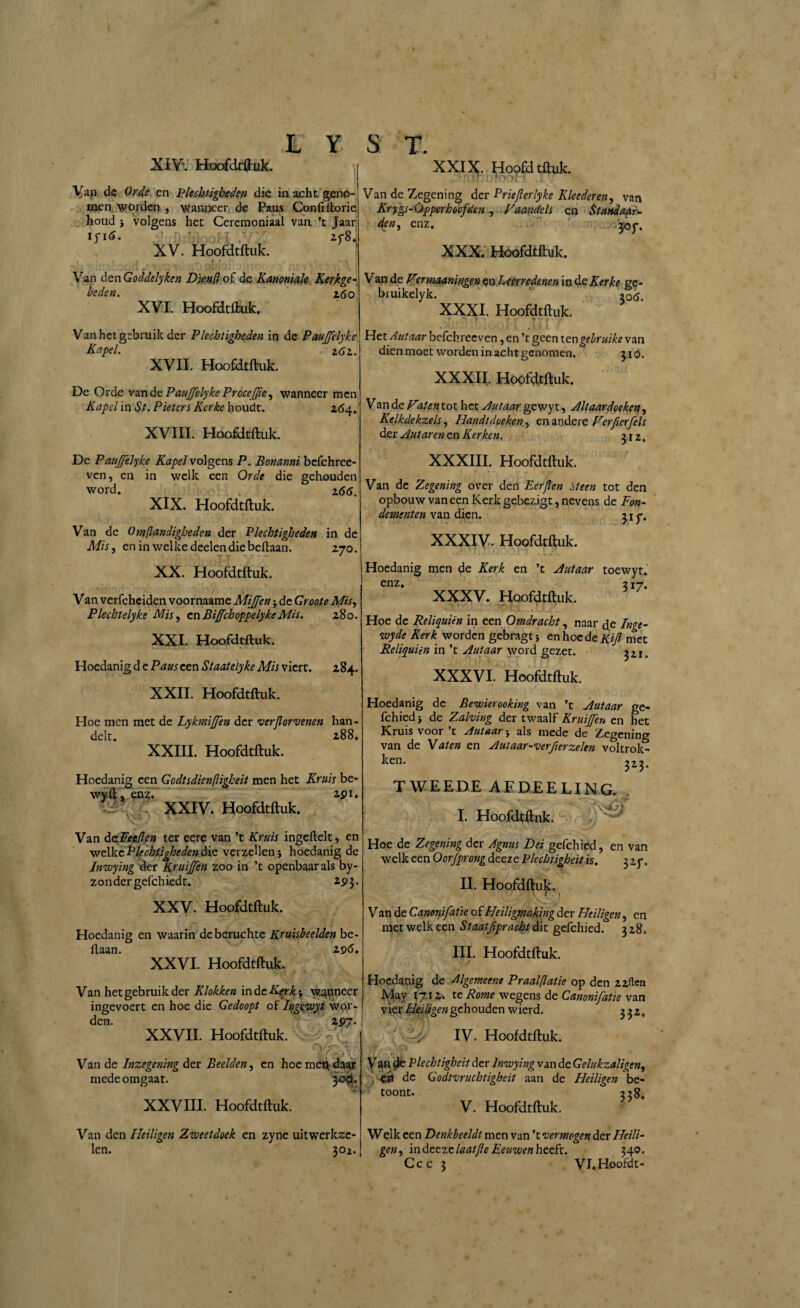 XIV\ Hoofdtftuk. Yap de Orde en Plechtigheden die in acht gena men worden j wanneer de Paus Confiftorie houd } volgens het Ceremoniaal van ’t Jaar ifi6. ' . r ' 2f8; XV. Hoofdtftuk. . • t i r f e r Van den Goddelyken Djenjl of de Kanoniale Kerkge¬ beden. z6 o XVI. Hoofdtftuk. Van het gebruik der Plechtigheden in de PauJJelyke Kapel. 2 6z. XVII. Hoofdtftuk. De Orde van de PauJJelyke Proceffie, wanneer men Kapel in St. Pietcrs Kerke houdt. 264. XVIII. Hoofdtftuk. Dc Pauffelyke Kapel volgens P. Bonanni befchree- ven, en in welk een Orde die gehouden word. . z66. XIX. Hoofdtftuk. Van de Omflandighedcn der Plechtigheden in de Mis, en in welke deelendiebeftaan. 2,70. XX. Hoofdtftuk. V an verfchciden voornaame Mi/Jen; de Groote Mis, Plecktelyke Mis, en BiffchoppelykeMis. 280. XXI. Hoofdtftuk. Hoedanig d e Paus een Staatelyke Mis viert. 284. XXII. Hoofdtftuk. Hoe men met de Lykmiffen der verfiorvenen han¬ delt. 288. XXIII. Hoofdtftuk. Hoedanig een Gcdtsdienfligheit men het Kruis be- wyft* enz. 2pi. XXIX. Hoofdtftuk. Van de Zegening der Priefterlyke Kleederen, van Krygs-Opperhoofden , Vaandels en Standaar¬ den, enz. ’ 307. XXX. Hoofdtftuk. Van de Virmaaningen exyLcerredenen in de Kerke ge- bruikelyk. 306. XXXI. Hoofdtftuk. >• *' > • ▼ Het Autaar befchreeven, en ’t geen tengebruike van dien moet worden in achtgenomen. 310. XXXII. Hoofdtftuk. Van de V%ten tot het Autaar gewyt, Altaardoeken, Kelkdekzels, Handt doeken, en andere Ver fier fels der Autarentn Kerken. 312. XXXIII. Hoofdtftuk. Van de Zegening over den Eerjlen Heen tot den opbouw van een Kerk gebezigt, nevens de Fon¬ dementen van dien. 31 y. XXXIV. Hoofdtftuk. Hoedanig men de Kerk en ’t Autaar toewyr. enz. 317. XXXV. Hoofdtftuk. «.»<*! i ** • ^ V - 1 J Hoe de Reliquien in een Omdracht, naar de Inge- •wyde Kerk worden gebragtj enhocdefC*/? met Reliquien in ’t Autaar word gezet. 321. XXXVI. Hoofdtftuk. Hoedanig de Bewierooking van ’t Autaar ge¬ fchied j de Zalving der twaalf Kruiffen en het Kruis voor ’t Autaar -y als mede de Zegening van de Vaten en Autaar-verfierzelen voltrok¬ ken. 323. XXIV. Hoofdtftuk. Van daFeellen ter eere van ’t Kruis ingeftelt, en welke Plechtigheden die verzeilen j hoedanig de Inwying der Kruiffen zoo in ’t openbaar als by- zondergefchiedt. 293. XXV. Hoofdtftuk. Hoedanig en waarin de beruchte Kruisheelden be- ftaan. 296. XXVI. Hoofdtftuk. Van het gebruik der Klokken indcEerk% wanneer ingevoert en hoe die Gedoopt of Ingewyt wor¬ den. 297. XXVII. Hoofdtftuk. ‘»V> < Van de Inzegening der Beelden, en hoe men daa,r mede omgaat. jop. ¥ ' XXVIII. Hoofdtftuk. Van den Heiligen Zweetdoek en zyne uitwerkze¬ len. 302. TWEEDE AEDEELING I. Hoofdtftnk. • \ VfcriI* Hoe de Zegening der Agnus Bei gefchied, en van welk een Oorfprong deeze Plechtigbeit is. 3 zf. II. Hoofdftuk. V an de Canonifatie of Heiligmaking der Heiligen, en met welk een Staatfipracht dit gefchied. 328. III. Hoofdtftuk. Hoedanig de Algemeens Praalflatie op den 22fien hlay 1712. te Rome wegens de Canonifatie van vier Heiligen gehouden wierd. 332. - IV. Hoofdtftuk. Van $e Plechtigbeit der Inwying van de Gelukzaligen, en dc Godtvruchtigheit aan de Heiligen be¬ toont. 338, V. Hoofdtftuk. Welk een Denkbeeldt men van ’t vermogen der Heili¬ gen , in deeze laatfle Eeuwen heeft. 340. Ccc 3 VI.Hoofdt-